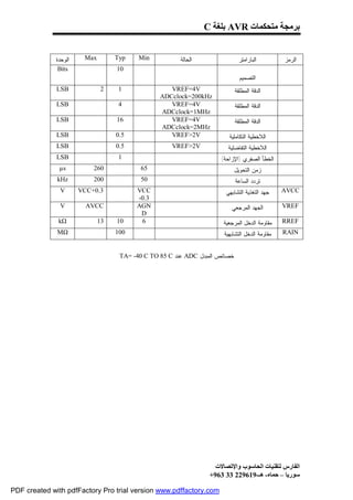 ‫ﺑﺮﻣﺠﺔ ﻣﺘﺤﻜﻤﺎت ‪ AVR‬ﺑﻠﻐﺔ ‪C‬‬


             ‫ﺍﻟﻭﺤﺩﺓ‬    ‫‪Max‬‬        ‫‪Typ‬‬    ‫‪Min‬‬           ‫ﺍﻟﺤﺎﻟﺔ‬                 ‫ﺍﻟﺒﺎﺭﺍﻤﺘﺭ‬        ‫ﺍﻟﺭﻤﺯ‬
              ‫‪Bits‬‬                ‫01‬
                                                                              ‫ﺍﻟﺘﺼﻤﻴﻡ‬
              ‫‪LSB‬‬             ‫2‬    ‫1‬               ‫‪VREF=4V‬‬                  ‫ﺍﻟﺩﻗﺔ ﺍﻟﻤﻁﻠﻘﺔ‬
                                                ‫‪ADCclock=200kHz‬‬
              ‫‪LSB‬‬                  ‫4‬               ‫‪VREF=4V‬‬                  ‫ﺍﻟﺩﻗﺔ ﺍﻟﻤﻁﻠﻘﺔ‬
                                                ‫‪ADCclock=1MHz‬‬
              ‫‪LSB‬‬                 ‫61‬               ‫‪VREF=4V‬‬                  ‫ﺍﻟﺩﻗﺔ ﺍﻟﻤﻁﻠﻘﺔ‬
                                                ‫‪ADCclock=2MHz‬‬
              ‫‪LSB‬‬                 ‫5.0‬              ‫‪VREF>2V‬‬              ‫ﺍﻟﻼﺨﻁﻴﺔ ﺍﻟﺘﻜﺎﻤﻠﻴﺔ‬
              ‫‪LSB‬‬                 ‫5.0‬               ‫‪VREF>2V‬‬             ‫ﺍﻟﻼﺨﻁﻴﺔ ﺍﻟﺘﻔﺎﻀﻠﻴﺔ‬
              ‫‪LSB‬‬                  ‫1‬                                 ‫ﺍﻟﺨﻁﺄ ﺍﻟﺼﻔﺭﻱ )ﺍﻹﺯﺍﺤﺔ(‬
              ‫‪µs‬‬          ‫062‬             ‫56‬                                ‫ﺯﻤﻥ ﺍﻟﺘﺤﻭﻴل‬
              ‫‪kHz‬‬         ‫002‬             ‫05‬                                ‫ﺘﺭﺩﺩ ﺍﻟﺴﺎﻋﺔ‬
               ‫‪V‬‬      ‫3.0+‪VCC‬‬           ‫‪VCC‬‬                            ‫ﺠﻬﺩ ﺍﻟﺘﻐﺫﻴﺔ ﺍﻟﺘﺸﺎﺒﻬﻲ‬    ‫‪AVCC‬‬
                                        ‫3.0-‬
               ‫‪V‬‬        ‫‪AVCC‬‬            ‫‪AGN‬‬                              ‫ﺍﻟﺠﻬﺩ ﺍﻟﻤﺭﺠﻌﻲ‬         ‫‪VREF‬‬
                                         ‫‪D‬‬
              ‫‪kΩ‬‬             ‫31‬   ‫01‬     ‫6‬                            ‫ﻤﻘﺎﻭﻤﺔ ﺍﻟﺩﺨل ﺍﻟﻤﺭﺠﻌﻴﺔ‬    ‫‪RREF‬‬
              ‫‪MΩ‬‬                  ‫001‬                                 ‫ﻤﻘﺎﻭﻤﺔ ﺍﻟﺩﺨل ﺍﻟﺘﺸﺎﺒﻬﻴﺔ‬   ‫‪RAIN‬‬


                                   ‫ﺨﺼﺎﺌﺹ ﺍﻟﻤﺒﺩل ‪ ADC‬ﻋﻨﺩ ‪TA= -40 C TO 85 C‬‬




                                                                   ‫اﻟﻔﺎرس ﻟﺘﻘﻨﯿﺎت اﻟﺤﺎﺳﻮب واﻹﺗﺼﺎﻻت‬
                                                                 ‫ﺳﻮرﯾﺎ – ﺣﻤﺎه- ھـ-916922 33 369+‬

‫‪PDF created with pdfFactory Pro trial version www.pdffactory.com‬‬
 