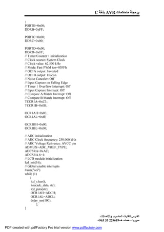 C ‫ ﺑﻠﻐﺔ‬AVR ‫ﺑﺮﻣﺠﺔ ﻣﺘﺤﻜﻤﺎت‬

             {
             PORTB=0x00;
             DDRB=0xFF;

             PORTC=0x00;
             DDRC=0x00;

             PORTD=0x00;
             DDRD=0xFF;
             // Timer/Counter 1 initialization
             // Clock source: System Clock
             // Clock value: 62.500 kHz
             // Mode: Fast PWM top=03FFh
             // OC1A output: Inverted
             // OC1B output: Discon.
             // Noise Canceler: Off
             // Input Capture on Falling Edge
             // Timer 1 Overflow Interrupt: Off
             // Input Capture Interrupt: Off
             // Compare A Match Interrupt: Off
             // Compare B Match Interrupt: Off
             TCCR1A=0xC3;
             TCCR1B=0x0B;

             OCR1AH=0x03;
             OCR1AL=0xff;

             OCR1BH=0x00;
             OCR1BL=0x00;

             // ADC initialization
             // ADC Clock frequency: 250.000 kHz
             // ADC Voltage Reference: AVCC pin
             ADMUX=ADC_VREF_TYPE;
             ADCSRA=0xAC;
             ADCSRA.6=1;
             // LCD module initialization
             lcd_init(16);
             // Global enable interrupts
             #asm("sei")
             while (1)
                 {
                  lcd_clear();
                  itoa(adc_data, str);
                  lcd_puts(str);
                  OCR1AH=ADCH;
                  OCR1AL=ADCL;
                  delay_ms(100);
                      };
             }

                                                              ‫اﻟﻔﺎرس ﻟﺘﻘﻨﯿﺎت اﻟﺤﺎﺳﻮب واﻹﺗﺼﺎﻻت‬
                                                            +963 33 229619-‫ﺳﻮرﯾﺎ – ﺣﻤﺎه- ھـ‬

PDF created with pdfFactory Pro trial version www.pdffactory.com
 
