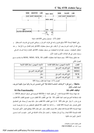 ‫ﺒﺭﻤﺠﺔ ﻤﺘﺤﻜﻤﺎﺕ ‪ AVR‬ﺒﻠﻐﺔ ‪C‬‬




                                      ‫ﺍﻟﺸﻜل )73( : ﺘﻭﺼﻴل ﻭﺤﺩﺘﻲ ‪ SPI‬ﻗﺎﺌﺩﺓ-ﺘﺎﺒﻌﺔ‬
           ‫ﻭﻓﻲ ﺍﻟﺤﻘﻴﻘﺔ ﻟﻭﺼﻠﺔ ‪ SPI‬ﻤﻭﻗﻊ ﺘﺨﺯﻴﻥ ﻭﺍﺤﺩ ﻓﻲ ﻁﺭﻑ ﺍﻟﻤﺭﺴل ﻭ ﻭﻤﻭﻗﻌﻲ ﺘﺨﺭﻴﻥ ﻓﻲ ﻁـﺭﻑ ﺍﻟﻤـﺴﺘﻘﺒل . ﻭ‬

           ‫ﻴﻌﻨﻲ ﺫﻟﻙ ﺃﻥ ﺍﻟﺒﺎﻴﺕ ﺍﻟﻤﺭﺴل ﻴﺠﺏ ﺃﻥ ﻻ ﻴﻜﺘﺏ ﻋﻠﻰ ﻤﺴﺠل ﻤﻌﻁﻴﺎﺕ ‪ SPI‬ﻗﺒل ﺇﺘﻤﺎﻡ ﺍﻜﺘﻤﺎل ﺩﻭﺭﺓ ﺍﻹﺯﺍﺤﺔ . ﻭ ﻋﻨﺩ‬
           ‫ﺍﺴﺘﻘﺒﺎل ﺍﻟﻤﻌﻁﻴﺎﺕ ، ﻴﺘﻭﺠﺏ ﻋﻠﻴﻨﺎ ﻗﺭﺍﺀﺓ ﺍﻟﻤﻌﻁﻴﺎﺕ ﻤﻥ ﻤﺴﺠل ﻤﻌﻁﻴﺎﺕ ‪ SPI‬ﻗﺒل ﺍﻜﺘﻤﺎل ﺇﺯﺍﺤﺔ ﺍﻟﺒـﺎﺕ ﺍﻟﺘـﺎﻟﻲ .‬

                                                                ‫ﻭﺴﻭﻑ ﻨﺨﺴﺭ ﻓﻲ ﻜل ﺍﻟﺤﺎﻻﺕ ﺍﻷﺨﺭﻯ ﺍﻟﺒﺎﻴﺕ ﺍﻷﻭل.‬
           ‫ﻋﻨﺩ ﺘﻤﻜﻴﻥ ﻭﺼﻠﺔ ‪ ، SPI‬ﻴﺠﺏ ﻀﺒﻁ ﺍﺘﺠﺎﻩ ﻤﻌﻁﻴﺎﺕ ﺍﻷﻗﻁﺎﺏ ‪ MOSI, MISO, SCK, SS‬ﺒﻤﺎ ﻴﺘﻨﺎﺴﺏ ﻤـﻊ‬

                                                                                                  ‫ﺍﻟﺠﺩﻭل ﺍﻟﺘﺎﻟﻲ :‬
                     ‫اﻻﺗﺠﺎه اﻟﻤﮭﯿﻤﻦ، ﻧﻤﻂ ‪ SPI‬اﻟﺘﺎﺑﻌﺔ‬         ‫اﻻﺗﺠﺎه اﻟﻤﮭﯿﻤﻦ، ﻧﻤﻂ ‪ SPI‬اﻟﻘﺎﺋﺪة‬           ‫اﻟﻘﻄﺐ‬
                                                ‫دﺧﻞ‬                      ‫ﺗﺎﺑﻊ ﻟﺘﻌﺮﯾﻒ اﻟﻤﺒﺮﻣﺞ‬          ‫‪MOSI‬‬
                                 ‫ﺗﺎﺑﻊ ﻟﺘﻌﺮﯾﻒ اﻟﻤﺒﺮﻣﺞ‬                                    ‫دﺧﻞ‬           ‫‪MISO‬‬
                                                ‫دﺧﻞ‬                      ‫ﺗﺎﺑﻊ ﻟﺘﻌﺮﯾﻒ اﻟﻤﺒﺮﻣﺞ‬           ‫‪SCK‬‬
                                                ‫دﺧﻞ‬                      ‫ﺗﺎﺑﻊ ﻟﺘﻌﺮﯾﻒ اﻟﻤﺒﺮﻣﺞ‬            ‫‪SS‬‬
                                       ‫ﺍﻟﺠﺩﻭل )71( :ﻫﻴﻤﻨﺔ ﺍﺘﺠﺎﻩ ﻗﻁﺏ ﻭﺼﻠﺔ ‪SPI‬‬
           ‫ﻣﻼﺣﻈﺔ : راﺟﻊ ﻓﻘﺮة "اﻟﻮﻇﺎﺋﻒ اﻟﺨﺎﺻﺔ ﻟﻠﻨﺎﻓﺬة ‪ "B‬اﻟﺘ ﻲ ﺗﺘ ﻀﻤﻦ ﺷ ﺮﺣً واﻓﯿ ً ﺣ ﻮل ﻛﯿﻔﯿ ﺔ ﺗﻌﺮﯾ ﻒ‬
                              ‫ﺎ‬      ‫ﺎ‬
                                                                                       ‫اﺗﺠﺎه أﻗﻄﺎب ‪.SPI‬‬
            ‫‪SS Pin Functionality‬‬                                                     ‫ﺗﻮﻇﯿﻒ اﻟﻘﻄﺐ ‪SS‬‬
           ‫ﻋﻨﺩ ﺘﻬﻴﺌﺔ ﻭﺼﻠﺔ ‪ SPI‬ﻜﻭﺼﻠﺔ ﻗﺎﺌﺩﺓ ) ﺃﻱ ﺘﻔﻌﻴل ﺍﻟﺨﺎﻨﺔ 1=‪ MSTR‬ﺍﻟﻤﻭﺠﻭﺩﺓ ﻓﻲ ﻤﺴﺠل ﺍﻟـﺘﺤﻜﻡ ‪، ( SPCR‬‬
           ‫ﻓﺈﻨﻪ ﺒﺎﺴﺘﻁﺎﻋﺔ ﺍﻟﻤﺒﺭﻤﺞ ﺘﺤﺩﻴﺩ ﺍﺘﺠﺎﻩ ﺍﻟﻘﻁﺏ ‪ . SS‬ﻓﺈﺫﺍ ﻫﻴﺊ ﺍﻟﻘﻁﺏ ‪ SS‬ﻜﻘﻁﺏ ﺨﺭﺝ ، ﻓﻴﺼﺒﺢ ﺍﻟﻘﻁﺏ ‪ SS‬ﻗﻁـﺏ‬

           ‫ﺨﺭﺝ ﻋﺎﻡ ﻭ ﻻ ﻴﺅﺜﺭ ﻋﻠﻰ ﻨﻅﺎﻡ ‪ . SPI‬ﺃﻤﺎ ﺇﺫﺍ ﻫﻴﺊ ﺍﻟﻘﻁﺏ ‪ SS‬ﻜﻘﻁﺏ ﺩﺨل ، ﻓﺈﻨﻪ ﻴﺠﺏ ﺃﻥ ﻴﻤﺴﻙ ﻋﻠﻰ ﺍﻟﻤﻨﻁـﻕ‬
           ‫ﺍﻟﻌﺎﻟﻲ ﻟﻀﻤﺎﻥ ﻋﻤل ﺍﻟﻭﺼﻠﺔ ‪ SPI‬ﺍﻟﻘﺎﺌﺩﺓ . ﻭ ﺇﺫﺍ ﻗﺩﻨﺎ ﻫﺫﺍ ﺍﻟﻘﻁﺏ ‪ SS‬ﻟﻠﻤﻨﻁﻕ ﺍﻟﻤﻨﺨﻔﺽ ﻤﻥ ﺩﺍﺭﺓ ﺨﺎﺭﺠﻴـﺔ ﻋﻨـﺩ‬

           ‫ﺘﻬﻴﺌﺔ ﺍﻟﻭﺼﻠﺔ ‪ SPI‬ﻜﻭﺼﻠﺔ ﻗﺎﺌﺩﺓ ﺒﻘﻁﺏ ‪ SS‬ﻤﻌﺭﻑ ﻜﻘﻁﺏ ﺩﺨل ، ﻓﺈﻥ ﻨﻅﺎﻡ ‪ SPI‬ﺴﻴﻘﺎﻁﻊ ﺍﻟﺨﻴﺎﺭ ﺍﻷﺨﻴﺭ ﻟﻠﻭﺼـﻠﺔ‬
           ‫ﺍﻟﻘﺎﺌﺩﺓ ﻜﻭﺼﻠﺔ ‪ SPI‬ﺘﺎﺒﻌﺔ ﻭ ﻴﺒﺩﺃ ﺒﺈﺭﺴﺎل ﻤﻌﻁﻴﺎﺘﻪ .ﻭ ﻟﺘﺠﻨﺏ ﻤﺜل ﺤﺎﻻﺕ ﺍﻟﺘﺸﺎﺒﻙ ﻓﻲ ﺍﻟﻤﻤﺭ ، ﻓﻴﺠـﺏ ﺃﺨـﺫ ﺒﻌـﻴﻥ‬

                                                                                      ‫ﺍﻻﻋﺘﺒﺎﺭ ﺍﻹﺠﺭﺍﺀﺍﺕ ﺍﻟﺘﺎﻟﻴﺔ :‬


                                                                                      ‫ﺍﻟﻔﺎﺭﺱ ﻟﺘﻘﻨﻴﺎﺕ ﺍﳊﺎﺳﻮﺏ ﻭﺍﻹﺗﺼﺎﻻﺕ‬
                                                                                 ‫ﺳﻮﺭﻳﺎ – ﲪﺎﻩ- ﻫـ-916922 33 369+‬

‫‪PDF created with pdfFactory Pro trial version www.pdffactory.com‬‬
 
