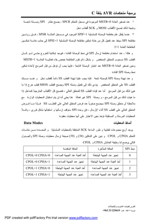 ‫ﺒﺭﻤﺠﺔ ﻤﺘﺤﻜﻤﺎﺕ ‪ AVR‬ﺒﻠﻐﺔ ‪C‬‬
           ‫‪ SPI‬ﻭﺼـﻠﺔ ﺘﺎﺒﻌـﺔ .‬      ‫١. ﻋﻨﺩ ﺘﺼﻔﻴﺭ ﺍﻟﺨﺎﻨﺔ 0=‪ MSTR‬ﺍﻟﻤﻭﺠﻭﺩﺓ ﻓﻲ ﻤﺴﺠل ﺍﻟﺘﺤﻜﻡ ‪ ، SPCR‬ﻴﺼﺒﺢ ﻨﻅﺎﻡ‬
                                                           ‫ﻭﻨﺘﻴﺠﺔ ﻟﺫﻟﻙ ﺘﺼﺒﺢ ﺍﻷﻗﻁﺎﺏ ‪ MOSI‬ﻭ ‪ SCK‬ﺃﻗﻁﺎﺏ ﺩﺨل .‬

           ‫٢. ﻋﻨﺩﻤﺎ ‪‬ﻔ ‪‬ل ﻋﻠﻡ ﻤﻘﺎﻁﻌﺔ ﺍﻟﻭﺼﻠﺔ ﺍﻟﺘﺴﻠﺴﻠﻴﺔ 1=‪ SPIF‬ﺍﻟﻤﻭﺠﻭﺩ ﻓﻲ ﻤـﺴﺠل ﺍﻟﺤﺎﻟـﺔ ‪ ، SPSR‬ﻓـﺈﻥ ﺭﻭﺘـﻴﻥ‬
                                                                                           ‫ﻴﻌ‬
           ‫ﻤﻘﺎﻁﻌﺔ ‪ SPI‬ﺴﻴﻨﻔﺫ ﻋﻨﺩ ﺘﻔﻌﻴل ﻜ ٍ ﻤﻥ ﺨﺎﻨﺔ ﺘﻤﻜﻴﻥ ﻤﻘﺎﻁﻌﺔ ﺍﻟﻭﺼﻠﺔ ﺍﻟﺘﺴﻠﺴﻠﻴﺔ 1=‪ SPIE‬ﺇﻟﻰ ﺠﺎﻨﺏ ﺨﺎﻨـﺔ ﺘﻤﻜـﻴﻥ‬
                                                                              ‫ل‬

                                                                                              ‫ﺍﻟﻤﻘﺎﻁﻌﺔ ﺍﻟﻌﺎﻤﺔ 1=‪. I‬‬
           ‫ﻭ ﻫﻜﺫﺍ ، ﻋﻨﺩ ﺍﺴﺘﺨﺩﺍﻡ ﻤﻘﺎﻁﻌﺔ ﺇﺭﺴﺎل ‪ SPI‬ﻓﻲ ﻨﻤﻁ ﺍﻟﻭﺼﻠﺔ ﺍﻟﻘﺎﺌﺩﺓ ، ﻓﻴﻭﺠﺩ ﺇﻤﻜﺎﻨﻴﺔ ﻟﻠﺨﺭﻭﺝ ﺤﺘـﻰ ﻟـﻭ ﻜـﺎﻥ‬

           ‫ﺍﻟﻘﻁﺏ ‪ SS‬ﻤﺴﺤﻭﺏ ﻟﻠﻤﻨﻁﻕ ﺍﻟﻤﻨﺨﻔﺽ . ﻭ ﺒﺸﻜل ﺩﺍﺌﻡ ﺘﻘﻭﻡ ﺍﻟﻤﻘﺎﻁﻌﺔ ﺒﻔﺤﺹ ﺒﻘﺎﺀ ﻓﻌﺎﻟﻴـﺔ ﺍﻟﺨﺎﻨـﺔ 1=‪. MSTR‬‬
           ‫ﻭﺤﻴﻥ ﺘﺼﻔﻴﺭ ﺍﻟﺨﺎﻨﺔ 0=‪ MSTR‬ﻋﻨﺩ ﺍﺨﺘﻴﺎﺭ ﺍﻟﻭﺼﻠﺔ ﺍﻟﺘﺎﺒﻌﺔ ، ﻓﺈﻨﻬﺎ ﻴﺠﺏ ﺃﻥ ﺘﺅﻫل ﻤﻥ ﻗﺒل ﺍﻟﻤﺒﺭﻤﺞ ﻹﻋﺎﺩﺓ ﺘﻤﻜﻴﻥ‬

                                                                                            ‫ﻨﻤﻁ ﻭﺼﻠﺔ ‪ SPI‬ﺍﻟﻘﺎﺌﺩﺓ .‬
           ‫ﻭ ﻋﻨﺩ ﺘﻬﻴﺌﺔ ﻭﺼﻠﺔ ‪ SPI‬ﻜﻭﺼﻠﺔ ﺘﺎﺒﻌﺔ . ﻓﺈﻨﻪ ﻴﺠﺏ ﻋﻠﻴﻨﺎ ﺘﻬﻴﺌﺔ ﺍﻟﻘﻁﺏ ‪ SS‬ﺩﺍﺌﻤﹰ ﻜﻘﻁﺏ ﺩﺨل . ﻭ ﻋﻨـﺩ ﻤـﺴﻙ‬
                                  ‫ﺎ‬

           ‫ﺍﻟﻘﻁﺏ ‪ SS‬ﻋﻠﻰ ﺍﻟﻤﻨﻁﻕ ﺍﻟﻤﻨﺨﻔﺽ . ﻴﺅﺩﻱ ﺫﻟﻙ ﺇﻟﻰ ﺘﻔﻌﻴل ﻭﺼﻠﺔ ‪ SPI‬ﻭﻴﺼﺒﺢ ﺍﻟﻘﻁﺏ ‪ MIOS‬ﻗﻁﺏ ﺨﺭﺝ ﺇﺫﺍ ﻤﺎ‬
           ‫ﻫﻴﺊ ﻟﺫﻟﻙ ﻤﻥ ﻗﺒل ﺍﻟﻤﺒﺭﻤﺞ . ﺃﻤﺎ ﻋﻨﺩ ﻗﻴﺎﺩﺓ ﺍﻟﻘﻁﺏ ‪ SS‬ﻟﻠﻤﻨﻁﻕ ﺍﻟﻌﺎﻟﻲ ، ﻓﺘﺼﺒﺢ ﻜل ﺍﻷﻗﻁﺎﺏ ﺍﻟﺨﺎﺭﺠﻴﺔ ﻜﻤﺩﺍﺨل ﺇﺫﺍ‬

           ‫ﻤﺎ ﻫﻴﺌﺕ ﻟﺫﻟﻙ ﻤﻥ ﻗﺒل ﺍﻟﻤﺒﺭﻤﺞ ، ﻭ ﻭﺼﻠﺔ ‪ SPI‬ﻏﻴﺭ ﻓﻌﺎﻟﺔ . ﻫﺫﺍ ﻴﻌﻨﻲ ﺃﻨﻪ ﻟﻥ ﻴﺘﻡ ﺍﺴﺘﻘﺒﺎل ﺍﻟﻤﻌﻁﻴﺎﺕ ﺍﻟﻭﺍﺭﺩﺓ . ﻤﻊ‬
           ‫ﻤﻼﺤﻅﺔ ﺃﻥ ﻤﻨﻁﻕ ﻭﺼﻠﺔ ‪ SPI‬ﺴﻴﺼﺒﺢ ﺼﻔﺭﻴﹰ ﻋﻨﺩ ﻓﺭﺽ ﺍﻟﻤﻨﻁﻕ ﺍﻟﻌﺎﻟﻲ ﻋﻠﻰ ﺍﻟﻘﻁـﺏ ‪ . SS‬ﻓـﺈﺫﺍ ﻤـﺎ ﻓـﺭﺽ‬
                                                                ‫ﺎ‬
           ‫ﺍﻟﻤﻨﻁﻕ ﺍﻟﻌﺎﻟﻲ ﻋﻠﻰ ﺍﻟﻘﻁﺏ ‪ SS‬ﺃﺜﻨﺎﺀ ﺍﻹﺭﺴﺎل ، ﻓﺈﻥ ﻭﺤﺩﺓ ‪ SPI‬ﺴﺘﻭﻗﻑ ﺇﺭﺴﺎﻟﻬﺎ ﻭ ﺍﺴﺘﻘﺒﺎﻟﻬﺎ ﺒﺸﻜل ﻓﻭﺭﻱ ، ﻭﻜـﻼ‬

                                           ‫ﺍﻟﻤﻌﻁﻴﺎﺕ ﺍﻟﻤﺭﺴﻠﺔ ﻭ ﺍﻟﻤﺴﺘﻘﺒﻠﺔ ﺘﺅﺨﺫ ﺒﻌﻴﻥ ﺍﻻﻋﺘﺒﺎﺭ ﻋﻠﻰ ﺃﻨﻬﺎ ﻤﻌﻁﻴﺎﺕ ﻤﻔﻘﻭﺩﺓ .‬

             ‫‪Data Modes‬‬                                                                           ‫ﺃﻨﻤﺎﻁ ﺍﻟﻤﻌﻁﻴﺎﺕ‬
           ‫ﻴﻭﺠﺩ ﺃﺭﺒﻊ ﻤﺠﻤﻭﻋﺎﺕ ﻟﻘﻁﺒﻴﺔ ﻭ ﻁﻭﺭ ﺍﻟﺴﺎﻋﺔ ‪ SCK‬ﺍﻟﻤﺘﻌﻠﻘﺔ ﺒﺎﻟﻤﻌﻁﻴﺎﺕ ﺍﻟﺘﺴﻠﺴﻠﻴﺔ . ﻭ ﺍﻟﻤﺤـﺩﺩﺓ ﻤـﻥ ﺨﺎﻨـﺎﺕ‬
           ‫ﺍﻟﺘﺤﻜﻡ ‪ CPHA‬ﻭ ‪ . CPOL‬ﻭ ﻨﺒﻴﻥ ﻋﻠﻰ ﺍﻟﺸﻜﻠﻴﻥ )83( ﻭ )93( ﺼﻴﻐﺔ ﺇﺭﺴﺎل ﻤﻌﻁﻴﺎﺕ ﻭﺼﻠﺔ ‪ SPI‬ﻭﺍﻟﺠـﺩﻭل‬

                                                                  ‫ﺍﻟﺘﺎﻟﻲ ﻴﻭﻀﺢ ﻟﻨﺎ ﻭﻅﻴﻔﺔ ﺍﻟﺨﺎﻨﺘﺎﻥ ‪ CPHA‬ﻭ ‪.CPOL‬‬

                                                ‫ﺍﻟﺤﺎﻓﺔ ﺍﻟﻤﺘﻘﺩﻤﺔ‬                 ‫ﺍﻟﺤﺎﻓﺔ ﺍﻟﻤﺘﺄﺨﺭﺓ‬             ‫ﻨﻤﻁ ‪SPI‬‬

              ‫0=‪CPOL=0 CPHA‬‬              ‫ﺃﺨﺫ ﺍﻟﻌﻴﻨﺔ ﻋﻨﺩ ﺍﻟﺠﺒﻬﺔ ﺍﻟﺼﺎﻋﺩﺓ‬     ‫ﺘﺠﻬﺯ ﻋﻨﺩ ﺍﻟﺠﺒﻬﺔ ﺍﻟﻬﺎﺒﻁﺔ‬               ‫0‬

              ‫1=‪CPOL=0 CPHA‬‬                ‫ﺘﺠﻬﺯ ﻋﻨﺩ ﺍﻟﺠﺒﻬﺔ ﺍﻟﺼﺎﻋﺩﺓ‬       ‫ﺃﺨﺫ ﺍﻟﻌﻴﻨﺔ ﻋﻨﺩ ﺍﻟﺠﺒﻬﺔ ﺍﻟﻬﺎﺒﻁﺔ‬           ‫1‬

              ‫0=‪CPOL=1 CPHA‬‬              ‫ﺃﺨﺫ ﺍﻟﻌﻴﻨﺔ ﻋﻨﺩ ﺍﻟﺠﺒﻬﺔ ﺍﻟﻬﺎﺒﻁﺔ‬     ‫ﺘﺠﻬﺯ ﻋﻨﺩ ﺍﻟﺠﺒﻬﺔ ﺍﻟﺼﺎﻋﺩﺓ‬               ‫2‬

              ‫1=‪CPOL=1 CPHA‬‬                ‫ﺘﺠﻬﺯ ﻋﻨﺩ ﺍﻟﺠﺒﻬﺔ ﺍﻟﻬﺎﺒﻁﺔ‬       ‫ﺃﺨﺫ ﺍﻟﻌﻴﻨﺔ ﻋﻨﺩ ﺍﻟﺠﺒﻬﺔ ﺍﻟﺼﺎﻋﺩﺓ‬           ‫3‬




                                                                                          ‫ﺍﻟﻔﺎﺭﺱ ﻟﺘﻘﻨﻴﺎﺕ ﺍﳊﺎﺳﻮﺏ ﻭﺍﻹﺗﺼﺎﻻﺕ‬
                                                                                    ‫ﺳﻮﺭﻳﺎ – ﲪﺎﻩ- ﻫـ-916922 33 369+‬

‫‪PDF created with pdfFactory Pro trial version www.pdffactory.com‬‬
 