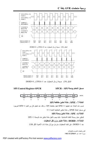 ‫ﺒﺭﻤﺠﺔ ﻤﺘﺤﻜﻤﺎﺕ ‪ AVR‬ﺒﻠﻐﺔ ‪C‬‬




                                 ‫ﺍﻟﺸﻜل )83( : ﺼﻴﻐﺔ ﺇﺭﺴﺎل ﺍﻟﻤﻌﻁﻴﺎﺕ ﻋﻨﺩ 0=‪ CPHA‬ﻭ 0=‪DORD‬‬




                            ‫ﺍﻟﺸﻜل )93( : ﺼﻴﻐﺔ ﺇﺭﺴﺎل ﺍﻟﻤﻌﻁﻴﺎﺕ ﻋﻨﺩ 1=‪ CPHA‬ﻭ 0=‪DORD‬‬


           ‫‪SPI Control Register-SPCR‬‬                                 ‫ﻣﺴﺠﻞ اﻟﺘﺤﻜﻢ ﺑﻮﺻﻠﺔ ‪SPCR – SPI‬‬




                                                             ‫اﻟﺨﺎﻧﺔ 7 - ‪ : SPIE‬ﺧﺎﻧﺔ ﺗﻤﻜﯿﻦ ﻣﻘﺎﻃﻌﺔ ‪SPI‬‬
           ‫ﺘﺴﺒﺏ ﻫﺫﻩ ﺍﻟﺨﺎﻨﺔ ﻋﻨﺩ ﺘﻔﻌﻴﻠﻬﺎ 1=‪ SPIE‬ﺘﻨﻔﻴﺫ ﻤﻘﺎﻁﻌﺔ ‪ ، SPI‬ﻭﺫﻟﻙ ﻋﻨﺩ ﺘﻔﻌﻴل ﻜ ٍ ﻤﻥ ﺍﻟﻌﻠﻡ 1=‪ SPIF‬ﺍﻟﻤﻭﺠﻭﺩ‬
                                   ‫ل‬

                                                       ‫ﻓﻲ ﻤﺴﺠل ﺍﻟﺤﺎﻟﺔ ‪ SPSR‬ﻭ ﺨﺎﻨﺔ ﺘﻤﻜﻴﻥ ﺍﻟﻤﻘﺎﻁﻌﺔ ﺍﻟﻌﺎﻤﺔ 1=‪. I‬‬
                                                                ‫اﻟﺨﺎﻧﺔ 6 - ‪ : SPE‬ﺧﺎﻧﺔ ﺗﻤﻜﯿﻦ وﺻﻠﺔ ‪SPI‬‬
                             ‫ﻟﺘﻤﻜﻴﻥ ﻋﻤل ﻭﺼﻠﺔ ﺍﻟﻨﺎﻓﺫﺓ ﺍﻟﺘﺴﻠﺴﻠﻴﺔ ، ﻓﺈﻨﻪ ﻴﺠﺏ ﺘﺄﻫﻴل ﺨﺎﻨﺔ ﺘﻤﻜﻴﻥ ﻫﺫﻩ ﺍﻟﻭﺼﻠﺔ 1=‪. SPE‬‬
                                                    ‫اﻟﺨﺎﻧﺔ 5 - ‪ : DORD‬ﺧﺎﻧﺔ اﺧﺘﯿﺎر وزن ﻧﻘﻞ اﻟﻤﻌﻄﯿﺎت‬
                              ‫ﻋﻨﺩ 1=‪ ، DORD‬ﻓﺈﻥ ﻜﻠﻤﺔ ﺍﻟﻤﻌﻁﻴﺎﺕ ﺴﺘﺭﺴل ﻤﻊ ﺃﻭل ﺨﺎﻨﺔ ﺫﺍﺕ ﺍﻷﻫﻤﻴﺔ ﺍﻷﻗل ‪. LSB‬‬


                                                                                        ‫ﺍﻟﻔﺎﺭﺱ ﻟﺘﻘﻨﻴﺎﺕ ﺍﳊﺎﺳﻮﺏ ﻭﺍﻹﺗﺼﺎﻻﺕ‬
                                                                                  ‫ﺳﻮﺭﻳﺎ – ﲪﺎﻩ- ﻫـ-916922 33 369+‬

‫‪PDF created with pdfFactory Pro trial version www.pdffactory.com‬‬
 
