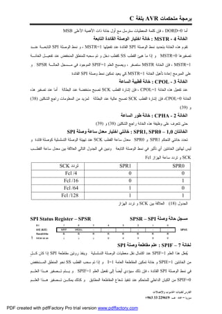 ‫ﺒﺭﻤﺠﺔ ﻤﺘﺤﻜﻤﺎﺕ ‪ AVR‬ﺒﻠﻐﺔ ‪C‬‬
                              ‫ﺃﻤﺎ 0=‪ ، DORD‬ﻓﺈﻥ ﻜﻠﻤﺔ ﺍﻟﻤﻌﻁﻴﺎﺕ ﺴﺘﺭﺴل ﻤﻊ ﺃﻭل ﺨﺎﻨﺔ ﺫﺍﺕ ﺍﻷﻫﻤﻴﺔ ﺍﻷﻋﻠﻰ ‪. MSB‬‬
                                                   ‫اﻟﺨﺎﻧﺔ 4 - ‪ : MSTR‬ﺧﺎﻧﺔ اﺧﺘﯿﺎر اﻟﻮﺻﻠﺔ اﻟﻘﺎﺋﺪة اﻟﺘﺎﺑﻌﺔ‬
           ‫ﺘﻘﻭﻡ ﻫﺫﻩ ﺍﻟﺨﺎﻨﺔ ﺒﺘﺤﺩﻴﺩ ﻨﻤﻁ ﺍﻟﻭﺼﻠﺔ ‪ SPI‬ﺍﻟﻘﺎﺌﺩﺓ ﻋﻨﺩ ﺘﻔﻌﻴﻠﻬﺎ 1=‪ ، MSTR‬ﻭ ﻨﻤﻁ ﺍﻟﻭﺼﻠﺔ ‪ SPI‬ﺍﻟﺘﺎﺒﻌـﺔ ﻋﻨـﺩ‬
           ‫ﺘﺼﻔﻴﺭﻫﺎ 0=‪ . MSTR‬ﻭ ﺇﺫﺍ ﻤﺎ ﻫﻴﺊ ﺍﻟﻘﻁﺏ ‪ SS‬ﻜﻘﻁﺏ ﺩﺨل ﻭ ﺘﻡ ﺴﺤﺒﻪ ﻟﻠﻤﻨﻁﻕ ﺍﻟﻤﻨﺨﻔﺽ ﻋﻨﺩ ﺘﻔﻌﻴـل ﺍﻟﺨﺎﻨـﺔ‬

           ‫1=‪ ، MSTR‬ﻓﺈﻥ ﺍﻟﺨﺎﻨﺔ ‪ MSTR‬ﺴﺘﺼﻔﺭ ، ﻭﻴﺼﺒﺢ ﺍﻟﻌﻠﻡ 1=‪ SPIF‬ﺍﻟﻤﻭﺠﻭﺩ ﻓﻲ ﻤـﺴﺠل ﺍﻟﺤﺎﻟـﺔ ‪ . SPSR‬ﻭ‬
                                   ‫ﻋﻠﻰ ﺍﻟﻤﺒﺭﻤﺞ ﺇﻋﺎﺩﺓ ﺘﺄﻫﻴل ﺍﻟﺨﺎﻨﺔ 1=‪ MSTR‬ﻜﻲ ﻴﻌﻴﺩ ﺘﻤﻜﻴﻥ ﻨﻤﻁ ﻭﺼﻠﺔ ‪ SPI‬ﺍﻟﻘﺎﺌﺩﺓ .‬
                                                                   ‫اﻟﺨﺎﻧﺔ 3 - ‪ : CPOL‬ﺧﺎﻧﺔ ﻗﻄﺒﯿﺔ اﻟﺴﺎﻋﺔ‬
           ‫ﻋﻨﺩ ﺘﻔﻌﻴل ﻫﺫﻩ ﺍﻟﺨﺎﻨﺔ 1=‪ ، CPOL‬ﻓﺈﻥ ﺇﺸﺎﺭﺓ ﺍﻟﻘﻁﺏ ‪ SCK‬ﺘﺼﺒﺢ ﻤﻨﺨﻔﻀﺔ ﻋﻨﺩ ﺍﻟﺒﻁﺎﻟﺔ . ﺃﻤﺎ ﻋﻨﺩ ﺘﺼﻔﻴﺭ ﻫﺫﻩ‬

           ‫ﺍﻟﺨﺎﻨﺔ 0=‪ ،CPOL‬ﻓﺈﻥ ﺇﺸﺎﺭﺓ ﺍﻟﻘﻁﺏ ‪ SCK‬ﺘﺼﺒﺢ ﻋﺎﻟﻴﺔ ﻋﻨﺩ ﺍﻟﺒﻁﺎﻟﺔ . ﻟﻤﺯﻴﺩ ﻤﻥ ﺍﻟﻤﻌﻠﻭﻤﺎﺕ ﺭﺍﺠﻊ ﺍﻟﺸﻜﻠﻴﻥ )83(‬
                                                                                                              ‫ﻭ )93(‬
                                                                     ‫اﻟﺨﺎﻧﺔ 2 - ‪ : CPHA‬ﺧﺎﻧﺔ ﻃﻮر اﻟﺴﺎﻋﺔ‬
                                                     ‫ﺤﺘﻰ ﺘﺘﻌﺭﻑ ﻋﻠﻰ ﻭﻅﻴﻔﺔ ﻫﺫﻩ ﺍﻟﺨﺎﻨﺔ ﺭﺍﺠﻊ ﺍﻟﺸﻜﻠﻴﻥ )83( ﻭ )93(‬
                                  ‫اﻟﺨﺎﻧﺘﺎن 0,1 – 0‪ : SPR1, SPR‬ﺧﺎﻧﺘﻲ اﺧﺘﯿﺎر ﻣﻌﺪل ﺳﺎﻋﺔ وﺻﻠﺔ ‪SPI‬‬
           ‫ﺘﺤﺩﺩ ﺨﺎﻨﺘﻲ ﺍﻟﺘﺤﻜﻡ 1‪ SPR‬ﻭ 0‪ SPR‬ﻤﻌﺩل ﺴﺎﻋﺔ ﺍﻟﻘﻁﺏ ‪ SCK‬ﻋﻨﺩ ﺘﻬﻴﺌﺔ ﺍﻟﻭﺼﻠﺔ ﺍﻟﺘﺴﻠﺴﻠﻴﺔ ﻜﻭﺼﻠﺔ ﻗﺎﺌﺩﺓ .ﻭ‬

           ‫ﻟﻴﺱ ﻟﻬﺎﺘﻴﻥ ﺍﻟﺨﺎﻨﺘﻴﻥ ﺃﻱ ﺘﺄﺜﻴﺭ ﻓﻲ ﻨﻤﻁ ﺍﻟﻭﺼﻠﺔ ﺍﻟﺘﺎﺒﻌﺔ . ﻭﻨﺒﻴﻥ ﻓﻲ ﺍﻟﺠﺩﻭل ﺍﻟﺘﺎﻟﻲ ﺍﻟﻌﻼﻗﺔ ﺒﻴﻥ ﻤﻌﺩل ﺴﺎﻋﺔ ﺍﻟﻘﻁـﺏ‬
                                                                                  ‫‪ SCK‬ﻭ ﺘﺭﺩﺩ ﺴﺎﻋﺔ ﺍﻟﻬﺯﺍﺯ ‪: Fcl‬‬
                             ‫ﺗﺮدد ‪SCK‬‬                               ‫1‪SPR‬‬                                ‫0‪SPR‬‬
                               ‫4/ ‪Fcl‬‬                                  ‫0‬                                   ‫0‬
                               ‫61/ ‪Fcl‬‬                                 ‫0‬                                   ‫1‬
                               ‫46/ ‪Fcl‬‬                                 ‫1‬                                   ‫0‬
                              ‫821/ ‪Fcl‬‬                                 ‫1‬                                   ‫1‬
                                                                   ‫ﺍﻟﺠﺩﻭل )81( : ﺍﻟﻌﻼﻗﺔ ﺒﻴﻥ ‪ SCK‬ﻭ ﺘﺭﺩﺩ ﺍﻟﻬﺯﺍﺯ‬


           ‫‪SPI Status Register – SPSR‬‬                                     ‫ﻣﺴﺠﻞ ﺣﺎﻟﺔ وﺻﻠﺔ ‪SPSR – SPI‬‬


            ‫ا‬
                                                                  ‫ﻟﺨﺎﻧﺔ 7 – ‪ : SPIF‬ﻋﻠﻢ ﻣﻘﺎﻃﻌﺔ وﺻﻠﺔ ‪SPI‬‬
           ‫ل‬
           ‫‪‬ﻔ ‪‬ل ﻫﺫﺍ ﺍﻟﻌﻠﻡ 1=‪ SPIF‬ﻋﻨﺩ ﺍﻜﺘﻤﺎل ﻨﻘل ﻤﻌﻁﻴﺎﺕ ﺍﻟﻭﺼﻠﺔ ﺍﻟﺘﺴﻠﺴﻠﻴﺔ . ﻭﻴﻨﻔﺫ ﺭﻭﺘﻴﻥ ﻤﻘﺎﻁﻌﺔ ‪ SPI‬ﺇﺫﺍ ﻜﺎﻥ ﻜـ ٍ‬
                                                                                                          ‫ﻴﻌ‬
           ‫ﻤﻥ ﺍﻟﺨﺎﻨﺘﻴﻥ 1=‪ SPIE‬ﻭ ﺨﺎﻨﺔ ﺘﻤﻜﻴﻥ ﺍﻟﻤﻘﺎﻁﻌﺔ ﺍﻟﻌﺎﻤﺔ 1=‪ . I‬ﻭ ﺇﺫﺍ ﺘﻡ ﺴﺤﺏ ﺍﻟﻘﻁﺏ ‪ SS‬ﻨﺤﻭ ﺍﻟﻤﻨﻁﻕ ﺍﻟﻤـﻨﺨﻔﺽ‬

           ‫ﻓﻲ ﻨﻤﻁ ﺍﻟﻭﺼﻠﺔ ‪ SPI‬ﺍﻟﻘﺎﺌﺩﺓ ، ﻓﺈﻥ ﺫﻟﻙ ﺴﻴﺅﺩﻱ ﺃﻴﻀﹰ ﺇﻟﻰ ﺘﻔﻌﻴل ﺍﻟﻌﻠﻡ 1=‪ . SPIF‬ﻭ ﻴـﺘﻡ ﺘـﺼﻔﻴﺭ ﻫـﺫﺍ ﺍﻟﻌﻠـﻡ‬
                                                              ‫ﺎ‬
           ‫0=‪ SPIF‬ﻤﻥ ﺍﻟﻜﻴﺎﻥ ﺍﻟﺩﺍﺨﻠﻲ ﻟﻠﻤﺘﺤﻜﻡ ﻋﻨﺩ ﺘﻨﻔﻴﺫ ﺸﻌﺎﻉ ﺍﻟﻤﻘﺎﻁﻌﺔ ﺍﻟﻤﻁﺎﺒﻕ . ﻭ ﻜﺫﻟﻙ ﻴﻤﻜـﻥ ﺘـﺼﻔﻴﺭ ﻫـﺫﺍ ﺍﻟﻌﻠـﻡ‬

                                                                                         ‫ﺍﻟﻔﺎﺭﺱ ﻟﺘﻘﻨﻴﺎﺕ ﺍﳊﺎﺳﻮﺏ ﻭﺍﻹﺗﺼﺎﻻﺕ‬
                                                                                    ‫ﺳﻮﺭﻳﺎ – ﲪﺎﻩ- ﻫـ-916922 33 369+‬

‫‪PDF created with pdfFactory Pro trial version www.pdffactory.com‬‬
 