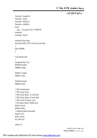 C ‫ ﺒﻠﻐﺔ‬AVR ‫ﺒﺭﻤﺠﺔ ﻤﺘﺤﻜﻤﺎﺕ‬
                                                                      : ‫ﺑﺮﻧﺎﻣﺞ اﻟﻤﻌﺎﻟﺞ اﻟﻌﺒﺪ‬
             #include <mega8.h>
             #include <spi.h>
             #include <delay.h>
             #include <stdlib.h>
             #asm
               .equ __lcd_port=0x12 ;PORTD
             #endasm
             #include <lcd.h>

             unsigned char data;
             interrupt [SPI_STC] void spi_isr(void)
             {
             data=SPDR;
             }

             void main(void)
             {
             unsigned char *str;
             PORTB=0x00;
             DDRB=0xd0;

             PORTC=0x00;
             DDRC=0xff;

             PORTD=0x00;
             DDRD=0xff;

             // SPI initialization
             // SPI Type: Slave
             // SPI Clock Rate: 31.250 kHz
             // SPI Clock Phase: Cycle Half
             // SPI Clock Polarity: Low
             // SPI Data Order: MSB First
             SPCR=0xC4;
             SPSR=0x00;
             // Global enable interrupts
             #asm("sei")
             delay_us(9);
             lcd_init(16);

             while (1)
                                                                        ‫ﺍﻟﻔﺎﺭﺱ ﻟﺘﻘﻨﻴﺎﺕ ﺍﳊﺎﺳﻮﺏ ﻭﺍﻹﺗﺼﺎﻻﺕ‬
                                                                   +963 33 229619-‫ﺳﻮﺭﻳﺎ – ﲪﺎﻩ- ﻫـ‬

PDF created with pdfFactory Pro trial version www.pdffactory.com
 