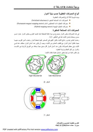 ‫ﺑﺮﻣﺠﺔ ﻣﺘﺤﻜﻤﺎت ‪ AVR‬ﺑﻠﻐﺔ ‪C‬‬

                                                         ‫ﺃﻨﻭﺍﻉ ﺍﻟﻤﺤﺭﻜﺎﺕ ﺍﻟﺨﻁﻭﻴﺔ ﺤﺴﺏ ﺒﻨﻴﺔ ﺍﻟﺩﻭﺍﺭ:‬
                                                                        ‫ﻴﻭﺠﺩ ﺘﻘﺭﻴﺒﻴﹰ ﺜﻼﺜﺔ ﺃﻨﻭﺍﻉ ﻟﻠﻤﺤﺭﻜﺎﺕ ﺍﻟﺨﻁﻭﻴﺔ:‬
                                                                                                     ‫ﺎ‬
                                       ‫ﺍﻟﻤﺤﺭﻜﺎﺕ ﺫﺍﺕ ﺍﻟﻤﻤﺎﻨﻌﺔ ﺍﻟﻤﺘﻐﻴﺭﺓ )‪.(Switched reluctance‬‬
                ‫ﻤﺤﺭﻜﺎﺕ ﺍﻟﺨﻁﻭﺓ ﺫﺍﺕ ﺍﻟﻤﻐﻨﺎﻁﻴﺱ ﺍﻟﺩﺍﺌﻡ )‪.(Permanent-magnet stepping motor‬‬
                                           ‫ﻤﺤﺭﻜﺎﺕ ﺍﻟﺨﻁﻭﺓ ﺍﻟﻬﺠﻴﻨﺔ )‪.(Hybrid stepping motor‬‬

                                                                       ‫ﺍﻟﻤﺤﺭﻜﺎﺕ ﺫﺍﺕ ﺍﻟﻤﻤﺎﻨﻌﺔ ﺍﻟﻤﺘﻐﻴﺭﺓ:‬
             ‫ﻓﻲ ﻫﺫﻩ ﺍﻟﻤﺤﺭﻜﺎﺕ ﻴﻜﻭﻥ ﺍﻟﺩﻭﺍﺭ ﻤﺼﻨﻭﻉ ﻤﻥ ﻤﻭﺍﺩ ﻗﺎﺒﻠﺔ ﻟﻠﻤﻐﻨﻁﺔ ﻤﺜل ﺍﻟﺤﺩﻴﺩ ﺍﻟﻁﺭﻱ ﻭﻴﻜﻭﻥ ﺍﻟﺩﻭﺍﺭ ﻋﺒﺎﺭﺓ ﻋـﻥ‬
                                                                 ‫ﻤﺴﻨﻥ ﻭﻤﺤﺎﻁ ﺒﺄﺴﻨﺎﻥ ﺍﻟﺜﺎﺒﺕ ﻜﻤﺎ ﻓﻲ ﺍﻟﺸﻜﻠﻴﻥ )3,2(.‬
             ‫ﻭﻋﻨﺩﻤﺎ ﺘﺘﻐﺫﻯ ﺇﺤﺩﻯ ﻭ ﺸﺎﺌﻊ ﺍﻟﺜﺎﺒﺕ ﺒﺎﻟﺘﻴﺎﺭ ﺍﻟﻜﻬﺭﺒﺎﺌﻲ ﺍﻟﻤﺴﺘﻤﺭ ﻓﺈﻨﻬﺎ ﺘﻤﻐﻨﻁ ﺍﻟﺩﻭﺍﺭ ﻭﺘﺠﺫﺏ ﺍﻟﺴﻥ ﺍﻟﻘﺭﻴﺏ ﻤﻨﻬـﺎ‬
             ‫ﺒﺤﻴﺙ ﺘﺘﻘﺎﺒل ﺃﺴﻨﺎﻥ ﺍﻟﺩﻭﺍﺭ ﻤﻊ ﺍﻟﻘﻁﺏ ﺍﻟﻤﻐﺫﻯ ﻤﻥ ﺍﻟﺜﺎﺒﺕ، ﻭﻴﺠﺏ ﺃﻥ ﻴﻜﻭﻥ ﻋﺩﺩ ﺃﺴﻨﺎﻥ ﺍﻟﺩﻭﺍﺭ ﻤﺨﺘﻠﻑ ﻋﻨﻪ ﻓـﻲ‬
             ‫ﺍﻟﺜﺎﺒﺕ ﻭﻓﻲ ﻤﻌﻅﻡ ﺍﻟﻤﺤﺭﻜﺎﺕ ﻴﻜﻭﻥ ﻋﺩﺩ ﺃﺴﻨﺎﻥ ﺍﻟﺩﻭﺍﺭ ﺃﻗل ﺒﺴﻨﻴﻥ ﺤﻴﺙ ﻴﺴﺘﻔﺎﺩ ﻤﻥ ﺍﻟﻔﺭﻭﻕ ﺍﻟﺯﺍﻭﻴﺔ ﺒﻴﻥ ﺍﻟﺜﺎﺒـﺕ‬
                                                                            ‫ﻭﺍﻟﺩﻭﺍﺭ ﻤﻥ ﺃﺠل ﺍﻟﺘﺤﻜﻡ ﺒﺯﺍﻭﻴﺔ ﺍﻟﺨﻁﻭﺓ .‬
                                                            ‫ﻴﺘﻡ ﻋﻜﺱ ﺍﺘﺠﺎﻩ ﺩﻭﺭﺍﻨﻬﺎ ﺒﺘﻐﻴﻴﺭ ﺘﺴﻠﺴل ﺘﻐﺫﻴﺔ ﻤﻠﻔﺎﺕ ﺍﻟﺜﺎﺒﺕ.‬




                                                          ‫ﺍﻟﺸﻜل )2(‬




                                                          ‫ﺍﻟﺸﻜل )3(‬



                                                                              ‫اﻟﻔﺎرس ﻟﺘﻘﻨﯿﺎت اﻟﺤﺎﺳﻮب واﻹﺗﺼﺎﻻت‬
                                                                            ‫ﺳﻮرﯾﺎ – ﺣﻤﺎه- ھـ-916922 33 369+‬

‫‪PDF created with pdfFactory Pro trial version www.pdffactory.com‬‬
 