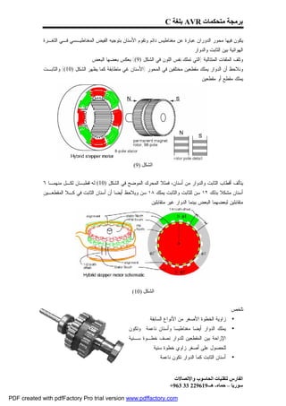 ‫ﺑﺮﻣﺠﺔ ﻣﺘﺤﻜﻤﺎت ‪ AVR‬ﺑﻠﻐﺔ ‪C‬‬

             ‫ﻴﻜﻭﻥ ﻓﻴﻬﺎ ﻤﺤﻭﺭ ﺍﻟﺩﻭﺭﺍﻥ ﻋﺒﺎﺭﺓ ﻋﻥ ﻤﻐﻨﺎﻁﻴﺱ ﺩﺍﺌﻡ ﻭﺘﻘﻭﻡ ﺍﻷﺴﻨﺎﻥ ﺒﺘﻭﺠﻴﻪ ﺍﻟﻔﻴﺽ ﺍﻟﻤﻐﻨﺎﻁﻴـﺴﻲ ﻓـﻲ ﺍﻟﺜﻐـﺭﺓ‬
                                                                                      ‫ﺍﻟﻬﻭﺍﺌﻴﺔ ﺒﻴﻥ ﺍﻟﺜﺎﺒﺕ ﻭﺍﻟﺩﻭﺍﺭ.‬
                                   ‫ﻭﺘﻠﻑ ﺍﻟﻤﻠﻔﺎﺕ ﺍﻟﻤﺘﺘﺎﻟﻴﺔ )ﺍﻟﺘﻲ ﺘﻤﻠﻙ ﻨﻔﺱ ﺍﻟﻠﻭﻥ ﻓﻲ ﺍﻟﺸﻜل )9(( ﺒﻌﻜﺱ ﺒﻌﻀﻬﺎ ﺍﻟﺒﻌﺽ.‬
             ‫ﻭﻨﻼﺤﻅ ﺃﻥ ﺍﻟﺩﻭﺍﺭ ﻴﻤﻠﻙ ﻤﻘﻁﻌﻴﻥ ﻤﺨﺘﻠﻔﻴﻥ ﻓﻲ ﺍﻟﻤﺤﻭﺭ )ﺍﻷﺴﻨﺎﻥ ﻏﻲ ﻤﺘﻁﺎﺒﻘﺔ ﻜﻤﺎ ﻴﻅﻬﺭ ﺍﻟﺸﻜل )01(( ﻭﺍﻟﺜﺎﺒـﺕ‬
                                                                                          ‫ﻴﻤﻠﻙ ﻤﻘﻁﻊ ﺃﻭ ﻤﻘﻁﻌﻴﻥ.‬




                                                        ‫اﻟﺸﻜﻞ )9(‬


             ‫ﻴﺘﺄﻟﻑ ﺃﻗﻁﺎﺏ ﺍﻟﺜﺎﺒﺕ ﻭﺍﻟﺩﻭﺍﺭ ﻤﻥ ﺃﺴﻨﺎﻥ، ﻓﻤﺜﻼ ﺍﻟﻤﺤﺭﻙ ﺍﻟﻤﻭﻀﺢ ﻓﻲ ﺍﻟﺸﻜل )01( ﻟﻪ ﻗﻁﺒـﺎﻥ ﻟﻜـل ﻤﻨﻬﻤـﺎ ٦‬
             ‫ﺃﺴﻨﺎﻥ ﻤﺸﻜﻼ ﺒﺫﻟﻙ ٢١ ﺴﻥ ﻟﻠﺜﺎﺒﺕ ﻭﺍﻟﺜﺎﺒﺕ ﻴﻤﻠﻙ ٨١ ﺴﻥ ﻭﻴﻼﺤﻅ ﺃﻴﻀﺎ ﺃﻥ ﺃﺴﻨﺎﻥ ﺍﻟﺜﺎﺒﺕ ﻓﻲ ﻜـﻼ ﺍﻟﻤﻘﻁﻌـﻴﻥ‬
                                                                ‫ﻤﺘﻘﺎﺒﻠﻴﻥ ﻟﺒﻌﻀﻬﻤﺎ ﺍﻟﺒﻌﺽ ﺒﻴﻨﻤﺎ ﺍﻟﺩﻭﺍﺭ ﻏﻴﺭ ﻤﺘﻘﺎﺒﻠﻴﻥ.‬




                                                       ‫اﻟﺸﻜﻞ )01(‬


                                                                                                          ‫ﺘﻠﺨﺹ:‬
                                                               ‫ﺯﺍﻭﻴﺔ ﺍﻟﺨﻁﻭﺓ ﺍﻷﺼﻐﺭ ﻤﻥ ﺍﻷﻨﻭﺍﻉ ﺍﻟﺴﺎﺒﻘﺔ.‬       ‫•‬
                                                     ‫ﻴﻤﻠﻙ ﺍﻟﺩﻭﺍﺭ ﺃﻴﻀﺎ ﻤﻐﻨﺎﻁﻴﺴﺎ ﻭﺃﺴﻨﺎﻥ ﻨﺎﻋﻤﺔ. ﻭﺘﻜﻭﻥ‬         ‫•‬
                                                     ‫ﺍﻹﺯﺍﺤﺔ ﺒﻴﻥ ﺍﻟﻤﻘﻁﻌﻴﻥ ﻟﻠﺩﻭﺍﺭ ﻨﺼﻑ ﺨﻁـﻭﺓ ﺴـﻨﻴﺔ‬
                                                                 ‫ﻟﻠﺤﺼﻭل ﻋﻠﻰ ﺃﺼﻐﺭ ﺯﺍﻭﻱ ﺨﻁﻭﺓ ﺴﻨﻴﺔ.‬
                                                                    ‫ﺃﺴﻨﺎﻥ ﺍﻟﺜﺎﺒﺕ ﻜﻤﺎ ﺍﻟﺩﻭﺍﺭ ﺘﻜﻭﻥ ﻨﺎﻋﻤﺔ.‬    ‫•‬


                                                                            ‫اﻟﻔﺎرس ﻟﺘﻘﻨﯿﺎت اﻟﺤﺎﺳﻮب واﻹﺗﺼﺎﻻت‬
                                                                          ‫ﺳﻮرﯾﺎ – ﺣﻤﺎه- ھـ-916922 33 369+‬

‫‪PDF created with pdfFactory Pro trial version www.pdffactory.com‬‬
 