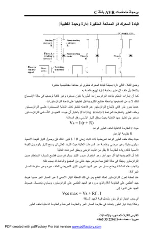 ‫ﺑﺮﻣﺠﺔ ﻣﺘﺤﻜﻤﺎت ‪ AVR‬ﺑﻠﻐﺔ ‪C‬‬

                                         ‫ﻗﻴﺎﺩﺓ ﺍﻟﻤﺤﺭﻙ ﺫﻭ ﺍﻟﻤﻤﺎﻨﻌﺔ ﺍﻟﻤﺘﻐﻴﺭﺓ )ﺩﺍﺭﺓ ﻭﺤﻴﺩﺓ ﺍﻟﻘﻁﺒﻴﺔ(:‬




                                   ‫ﻭﻀﺢ ﺍﻟﺸﻜل ﺍﻟﺘﺎﻟﻲ ﺩﺍﺭﺓ ﺒﺴﻴﻁﺔ ﻟﻘﻴﺎﺩﺓ ﺍﻟﻤﺤﺭﻙ ﺨﻁﻭﻱ ﺫﻭ ﻤﻤﺎﻨﻌﺔ ﻤﻐﻨﺎﻁﻴﺴﻴﺔ ﻤﺘﻐﻴﺭﺓ:‬
                                                               ‫ﻴﻼﺤﻅ ﺒﺄﻥ ﻤﻠﻑ ﻜل ﻁﻭﺭ ﺒﺤﺎﺠﺔ ﻟﺩﺍﺭﺓ ﺘﻬﻴﻴﺞ ﺨﺎﺼﺔ ﺒﻪ.‬
             ‫ﻜﻤﺎ ﺃﻥ ﺇﺸﺎﺭﺍﺕ ﺍﻟﺘﺤﻜﻡ ﺒﻘﺎﻋﺩﺓ ﺍﻟﺘﺭﺍﻨﺯﺴﺘﻭﺭﺍﺕ ﺍﻟﻁﻭﺭﻴﺔ ﺘﻜﻭﻥ ﺼﻐﻴﺭﺓ ﻭﻏﻴﺭ ﻜﺎﻓﻴﺔ ﻟﻭﻀﻌﻬﺎ ﻓﻲ ﺤﺎﻟﺔ ﺍﻹﺸـﺒﺎﻉ‬
                               ‫ﻟﺫﻟﻙ ﻻ ﺒﺩ ﻤﻥ ﺘﻀﺨﻴﻤﻬﺎ ﺒﻭﺍﺴﻁﺔ ﻤﻔﺎﺘﻴﺢ ﺍﻟﻜﺘﺭﻭﻨﻴﺔ ﻗﺒل ﺘﻁﺒﻴﻘﻬﺎ ﻋﻠﻰ ﻗﺎﻋﺩﺓ ﺍﻟﺘﺭﺍﻨﺯﺴﺘﻭﺭﺍﺕ.‬
             ‫ﻋﻨﺩﻤﺎ ﻴﻤﺭﺭ ﺘﻴﺎﺭ ﻜﺎﻓﻲ ﻹﺸﺒﺎﻉ ﺍﻟﺘﺭﺍﻨﺯﺴﺘﻭﺭ ﻋﺒﺭ ﻗﺎﻋﺩﺘﻪ ﺘﺘﻁﺒﻕ ﻜﺎﻤل ﺍﻟﺘﻐﺫﻴﺔ ﺍﻟﻤـﺴﺘﻤﺭﺓ ﻋﻠـﻰ ﺍﻟﺘﺭﺍﻨﺯﺴـﺘﻭﺭ‬
             ‫ﻭﻤﻠﻑ ﺍﻟﻁﻭﺭ ﻭﺍﻟﻤﻘﺎﻭﻤﺔ ﺍﻟﻤﺭﻏﻤﺔ )‪ (Forcing resistor‬ﺒﺎﻋﺘﺒﺎﺭ ﺃﻥ ﺠﻬـﺩ ﺍﻟﺘﺤﻴﻴـﺯ ﺍﻷﻤـﺎﻤﻲ ﻟﻠﺘﺭﺍﻨﺯﺴـﺘﻭﺭ‬
                                                ‫ﺼﻐﻴﺭ.ﻴﺘﻡ ﺍﺨﺘﻴﺎﺭ ﺠﻬﺩ ﺍﻟﺘﻐﺫﻴﺔ ﺒﺤﻴﺙ ﻴﺤﻘﻕ ﺍﻟﺘﻴﺎﺭ ﺍﻻﺴﻤﻲ ﻭﻓﻕ ﺍﻟﻤﻌﺎﺩﻟﺔ:‬
                                                    ‫)‪Vs = I (r + R‬‬
                                                                        ‫ﺤﻴﺙ ‪ r‬ﺍﻟﻤﻘﺎﻭﻤﺔ ﺍﻟﺩﺍﺨﻠﻴﺔ ﻟﻤﻠﻑ ﺍﻟﻁﻭﺭ ﺍﻟﻭﺍﺤﺩ.‬
                                                                                           ‫‪ R‬ﻤﻘﺎﻭﻤﺔ ﺍﻹﺭﻏﺎﻡ.‬
             ‫ﺤﻴﺙ ﻴﻤﻠﻙ ﻤﻠﻑ ﺍﻟﻁﻭﺭ ﺍﻟﻭﺍﺤﺩ ﺘﺤﺭﻴﻀﻴﺔ ﺫﺍﺕ ﺜﺎﺒﺕ ﺯﻤﻨﻲ ‪ L / R‬ﻜﺒﻴﺭ. ﻟﺫﻟﻙ ﻓﺈﻥ ﻭﺼﻭل ﺍﻟﺘﻴﺎﺭ ﻟﻠﻘﻴﻤﺔ ﺍﻻﺴﻤﻴﺔ‬
             ‫ﺴﻴﻜﻭﻥ ﺒﻁﻴﺌﺎ ﻭﻏﻴﺭ ﻤﺭﻀﻲ ﻭﺨﺎﺼﺔ ﻋﻨﺩ ﺍﻟﺴﺭﻋﺎﺕ ﺍﻟﻌﺎﻟﻴﺔ ﺤﻴﺙ ﺍﻟﺘﺭﺩﺩ ﺍﻟﻌﺎﻟﻲ ﻟﻥ ﻴﺴﻤﺢ ﻟﻠﺘﻴﺎﺭ ﺒﺎﻟﻭﺼﻭل ﻟﻠﻘﻴﻤﺔ‬
                                        ‫ﺍﻻﺴﻤﻴﺔ ﻟﺫﻟﻙ ﺯﻴﺎﺩﺓ ﺍﻟﻤﻘﺎﻭﻤﺔ ‪ R‬ﻴﻘﻠل ﻤﻥ ﺍﻟﺜﺎﺒﺕ ﺍﻟﺯﻤﻨﻲ ﻭﻴﺤﻘﻕ ﺍﻟﺴﺭﻋﺎﺕ ﺍﻟﻌﺎﻟﻴﺔ.‬
             ‫ﻜﻤﺎ ﺃﻥ ﺍﻟﺘﺤﺭﻴﻀﻴﺔ ﻟﻬﺎ ﺃﺜﺭ ﻤﻬﻡ ﺁﺨﺭ ﻭﻫﻭ ﺍﺴﺘﻤﺭﺍﺭ ﻤﺭﻭﺭ ﺍﻟﺘﻴﺎﺭ ﺒـﺎﻟﺭﻏﻡ ﻤـﻥ ﻗﻁـﻊ ﺇﺸـﺎﺭﺓ ﺍﻟـﺘﺤﻜﻡ ﻋـﻥ‬
                           ‫ﺍﻟﺘﺭﺍﻨﺯﺴﺘﻭﺭ ﻭﺠﻌﻠﻪ ﻓﻲ ﺤﺎﻟﺔ ﺍﻟﻔﺘﺢ ﻤﻤﺎ ﻴﺤﺭﺽ ﺠﻬﺩ ﻋﺎﻟﻲ ﺒﻴﻥ ﺍﻟﻤﺠﻤﻊ ﻭﺍﻟﺒﺎﻋﺙ ﻗﺩ ﻴﺴﺒﺏ ﺘﻠﻔﻪ.‬
             ‫ﻭﻟﺘﺠﻨﺏ ﻫﺫﻩ ﺍﻟﻤﺸﻜﻠﺔ ﻴﻭﻀﻊ ﻤﺴﺎﺭ ﺤﺭ ﻋﺒﺭ ﺍﻟﺩﻴﻭﺩ ﻟﻤﺭﻭﺭ ﺍﻟﺘﻴﺎﺭ ﺍﻟﺘﺤﺭﻴﻀﻲ ﻟﻠﻤﻠﻑ ﻋﺒﺭﻩ ﻭﻋﺒﺭ ﻤﻘﺎﻭﻤﺔ ﺍﻟﻤﺴﺎﺭ‬
                                                                                                          ‫ﺍﻟﺤﺭ ‪.Rf‬‬
             ‫ﻋﻨﺩ ﻟﺤﻅﺔ ﺘﺤﻭل ﺍﻟﺘﺭﺍﻨﺯﺴﺘﻭﺭ ﻟﺤﺎﻟﺔ ﺍﻟﻘﻁﻊ ﻴﻤﺭ ﻓﻲ ﺘﻠﻙ ﺍﻟﻠﺤﻅﺔ ﺍﻟﺘﻴﺎﺭ ﺍﻻﺴﻤﻲ ‪ I‬ﻋﺒﺭ ﺍﻟﻤﺴﺎﺭ ﺍﻟﺤﺭ ﻤﺴﺒﺒﺎ ﻫﺒﻭﻁ‬
             ‫ﺠﻬﺩ ﺃﻋﻅﻤﻲ ﻋﻠﻰ ﺍﻟﻤﻘﺎﻭﻤﺔ ‪ Rf‬ﻭﺍﻟﺫﻱ ﺒﺩﻭﺭﻩ ﻫﻭ ﺍﻟﺠﻬﺩ ﺍﻟﻌﻜﺴﻲ ﻋﻠﻰ ﺍﻟﺘﺭﺍﻨﺯﺴﺘﻭﺭ، ﻭﻴﺴﺎﻭﻱ ﺒﺈﻫﻤـﺎل ﻫﺒـﻭﻁ‬
                                                                                              ‫ﺍﻟﺠﻬﺩ ﻋﻠﻰ ﺍﻟﺩﻴﻭﺩ ﺇﻟﻰ:‬
                                              ‫‪Vce max = Vs + Rf . I‬‬
                                                                ‫ﺃﻱ ﻴﺠﺏ ﺍﺨﺘﻴﺎﺭ ﺘﺭﺍﻨﺯﺴﺘﻭﺭ ﻴﺘﺤﻤل ﻗﻴﻤﺔ ﺍﻟﺠﻬﺩ ﺍﻟﺴﺎﺒﻘﺔ.‬
               ‫ﻭﻫﻜﺫﺍ ﻴﺘﺒﺩﺩ ﺘﻴﺎﺭ ﺍﻟﻁﻭﺭ ﻴﺘﺨﺎﻤﺩ ﻓﻲ ﻤﻘﺎﻭﻤﺔ ﺍﻟﻤﺴﺎﺭ ﺍﻟﺤﺭ ﻭﺍﻟﻤﻘﺎﻭﻤﺔ ﺍﻟﻤﺭﻏﻤﺔ ﻭﺍﻟﻤﻘﺎﻭﻤﺔ ﺍﻟﺩﺍﺨﻠﻴﺔ ﻟﻤﻠﻑ ﺍﻟﻁﻭﺭ.‬


                                                                               ‫اﻟﻔﺎرس ﻟﺘﻘﻨﯿﺎت اﻟﺤﺎﺳﻮب واﻹﺗﺼﺎﻻت‬
                                                                             ‫ﺳﻮرﯾﺎ – ﺣﻤﺎه- ھـ-916922 33 369+‬

‫‪PDF created with pdfFactory Pro trial version www.pdffactory.com‬‬
 