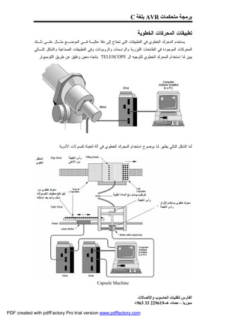 ‫ﺑﺮﻣﺠﺔ ﻣﺘﺤﻜﻤﺎت ‪ AVR‬ﺑﻠﻐﺔ ‪C‬‬

                                                                          ‫ﺘﻁﺒﻴﻘﺎﺕ ﺍﻟﻤﺤﺭﻜﺎﺕ ﺍﻟﺨﻁﻭﻴﺔ :‬
             ‫ﻴﺴﺘﺨﺩﻡ ﺍﻟﻤﺤﺭﻙ ﺍﻟﺨﻁﻭﻱ ﻓﻲ ﺍﻟﺘﻁﺒﻴﻘﺎﺕ ﺍﻟﺘﻲ ﺘﺤﺘﺎﺝ ﺇﻟﻰ ﺩﻗﺔ ﻋﺎﻟﻴـﺔ ﻓـﻲ ﺍﻟﻤﻭﻀـﻊ ﻤﺜـﺎل ﻋﻠـﻰ ﺫﻟـﻙ‬
             ‫ﺍﻟﻤﺤﺭﻜﺎﺕ ﺍﻟﻤﻭﺠﻭﺩﺓ ﻓﻲ ﺍﻟﻁﺎﺒﻌﺎﺕ ﺍﻟﻠﻴﺯﺭﻴﺔ ﻭﺍﻟﺭﺍﺴﻤﺎﺕ ﻭﺍﻟﺭﻭﺒﻭﺘﺎﺕ ﻭﻓﻲ ﺍﻟﺘﻁﺒﻴﻘﺎﺕ ﺍﻟﺼﻨﺎﻋﻴﺔ ﻭﺍﻟﺸﻜل ﺍﻟﺘـﺎﻟﻲ‬
              ‫ﻴﺒﻴﻥ ﻟﻨﺎ ﺍﺴﺘﺨﺩﺍﻡ ﺍﻟﻤﺤﺭﻙ ﺍﻟﺨﻁﻭﻱ ﻟﻠﺘﻭﺠﻴﻪ ﺍل ‪ TELESCOPE‬ﺒﺎﺘﺠﺎﻩ ﻤﻌﻴﻥ ﻭﺩﻗﻴﻕ ﻋﻥ ﻁﺭﻴﻕ ﺍﻟﻜﻭﻤﺒﻴﻭﺘﺭ.‬




                           ‫ﺃﻤﺎ ﺍﻟﺸﻜل ﺍﻟﺘﺎﻟﻲ ﻴﻅﻬﺭ ﻟﻨﺎ ﺒﻭﻀﻭﺡ ﺍﺴﺘﺨﺩﺍﻡ ﺍﻟﻤﺤﺭﻙ ﺍﻟﺨﻁﻭﻱ ﻓﻲ ﺁﻟﺔ ﻟﺘﻌﺒﺌﺔ ﻜﺒﺴﻭﻻﺕ ﺍﻷﺩﻭﻴﺔ.‬




                                                   ‫‪Capsule Machine‬‬


                                                                            ‫اﻟﻔﺎرس ﻟﺘﻘﻨﯿﺎت اﻟﺤﺎﺳﻮب واﻹﺗﺼﺎﻻت‬
                                                                          ‫ﺳﻮرﯾﺎ – ﺣﻤﺎه- ھـ-916922 33 369+‬

‫‪PDF created with pdfFactory Pro trial version www.pdffactory.com‬‬
 