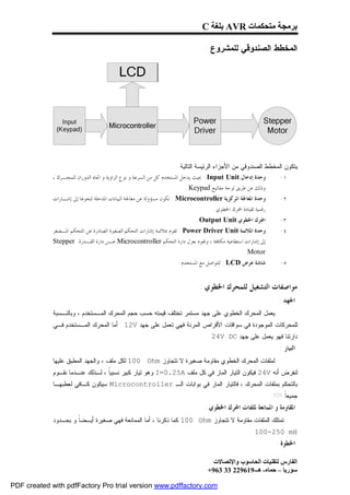 ‫ﺑﺮﻣﺠﺔ ﻣﺘﺤﻜﻤﺎت ‪ AVR‬ﺑﻠﻐﺔ ‪C‬‬

                                                                                ‫ﺍﻟﻤﺨﻁﻁ ﺍﻟﺼﻨﺩﻭﻗﻲ ﻟﻠﻤﺸﺭﻭﻉ :‬




                                                                   ‫ﻴﺘﻜﻭﻥ ﺍﻟﻤﺨﻁﻁ ﺍﻟﺼﻨﺩﻭﻗﻲ ﻤﻥ ﺍﻷﺠﺯﺍﺀ ﺍﻟﺭﺌﻴﺴﺔ ﺍﻟﺘﺎﻟﻴﺔ :‬
             ‫ﻭﺣﺪﺓ ﺇﺩﺧﺎﻝ ‪ : Input Unit‬ﲝﻴﺚ ﻳﺪﺧﻞ ﺍﳌﺴﺘﺨﺪﻡ ﻛﻞ ﻣﻦ ﺍﻟﺴﺮﻋﺔ ﻭ ﻧﻮﻉ ﺍﻟﺰﺍﻭﻳﺔ ﻭ ﺍﲡﺎﻩ ﺍﻟﺪﻭﺭﺍﻥ ﻟﻠﻤﺤـﺮﻙ ،‬         ‫١-‬
                                                                           ‫ﻭﺫﻟﻚ ﻋﻦ ﻃﺮﻳﻖ ﻟﻮﺣﺔ ﻣﻔﺎﺗﻴﺢ ‪. Keypad‬‬
             ‫ﻭﺣﺪﺓ ﺍﳌﻌﺎﳉﺔ ﺍﳌﺮﻛﺰﻳﺔ ‪ : Microcontroller‬ﺗﻜﻮﻥ ﻣﺴﺆﻭﻟﺔ ﻋﻦ ﻣﻌﺎﳉﺔ ﺍﻟﺒﻴﺎﻧﺎﺕ ﺍﳌﺪﺧﻠﺔ ﻟﺘﺤﻮﳍﺎ ﺇﱃ ﺇﺷـﺎﺭﺍﺕ‬         ‫٢-‬
                                                                                 ‫ﺭﻗﻤﻴﺔ ﻟﻘﻴﺎﺩﺓ ﺍﶈﺮﻙ ﺍﳋﻄﻮﻱ .‬
                                                                            ‫ﺍﶈﺮﻙ ﺍﳋﻄﻮﻱ ‪. Output Unit‬‬              ‫٣-‬
             ‫ﻭﺣﺪﺓ ﺍﳌﻼﺋﻤﺔ ‪ : Power Driver Unit‬ﺗﻘﻮﻡ ﲟﻼﺋﻤﺔ ﺇﺷﺎﺭﺍﺕ ﺍﻟﺘﺤﻜﻢ ﺍﻟﺼﻐﲑﺓ ﺍﻟﺼﺎﺩﺭﺓ ﻋﻦ ﺍﳌﺘﺤﻜﻢ ﺍﳌـﺼﻐﺮ‬             ‫٤-‬
             ‫ﺇﱃ ﺇﺷﺎﺭﺍﺕ ﺍﺳﺘﻄﺎﻋﻴﺔ ﻣﻜﺎﻓﺌﺔ ، ﻭﺗﻘﻮﻡ ﺑﻌﺰﻝ ﺩﺍﺭﺓ ﺍﻟﺘﺤﻜﻢ ‪ Microcontroller‬ﻋـﻦ ﺩﺍﺭﺓ ﺍﻟﻘـﺪﺭﺓ ‪Stepper‬‬
                                                                                              ‫‪. Motor‬‬
                                                                    ‫ﺷﺎﺷﺔ ﻋﺮﺽ ‪ : LCD‬ﻟﻠﺘﻮﺍﺻﻞ ﻣﻊ ﺍﳌﺴﺘﺨﺪﻡ .‬           ‫٥-‬


                                                                              ‫ﻣﻮﺍﺻﻔﺎﺕ ﺍﻟﺘﺸﻐﻴﻞ ﻟﻠﻤﺤﺮﻙ ﺍﳋﻄﻮﻱ :‬
                                                                                                                  ‫ﺍﳉﻬﺪ :‬
             ‫ﻴﻌﻤل ﺍﻟﻤﺤﺭﻙ ﺍﻟﺨﻁﻭﻱ ﻋﻠﻰ ﺠﻬﺩ ﻤﺴﺘﻤﺭ ﺘﺨﺘﻠﻑ ﻗﻴﻤﺘﻪ ﺤﺴﺏ ﺤﺠﻡ ﺍﻟﻤﺤﺭﻙ ﺍﻟﻤـﺴﺘﺨﺩﻡ ، ﻭﺒﺎﻟﻨـﺴﺒﺔ‬
             ‫ﻟﻠﻤﺤﺭﻜﺎﺕ ﺍﻟﻤﻭﺠﻭﺩﺓ ﻓﻲ ﺴﻭﺍﻗﺎﺕ ﺍﻷﻗﺭﺍﺹ ﺍﻟﻤﺭﻨﺔ ﻓﻬﻲ ﺘﻌﻤل ﻋﻠﻰ ﺠﻬﺩ ‪ . 12V‬ﺃﻤﺎ ﺍﻟﻤﺤﺭﻙ ﺍﻟﻤـﺴﺘﺨﺩﻡ ﻓـﻲ‬
                                                                                 ‫ﺩﺍﺭﺘﻨﺎ ﻓﻬﻭ ﻴﻌﻤل ﻋﻠﻰ ﺠﻬﺩ ‪. 24V DC‬‬
                                                                                                                  ‫ﺍﻟﺘﻴﺎﺭ :‬
             ‫ﻟﻤﻠﻔﺎﺕ ﺍﻟﻤﺤﺭﻙ ﺍﻟﺨﻁﻭﻱ ﻤﻘﺎﻭﻤﺔ ﺼﻐﻴﺭﺓ ﻻ ﺘﺘﺠﺎﻭﺯ ‪ 100 Ohm‬ﻟﻜل ﻤﻠﻑ ، ﻭﺍﻟﺠﻬﺩ ﺍﻟﻤﻁﺒﻕ ﻋﻠﻴﻬﺎ‬
             ‫ﻟﻨﻔﺭﺽ ﺃﻨﻪ ‪ 24V‬ﻓﻴﻜﻭﻥ ﺍﻟﺘﻴﺎﺭ ﺍﻟﻤﺎﺭ ﻓﻲ ﻜل ﻤﻠﻑ ‪ I=0.25A‬ﻭﻫﻭ ﺘﻴﺎﺭ ﻜﺒﻴﺭ ﻨﺴﺒﻴﹰ ، ﻟـﺫﻟﻙ ﻋﻨـﺩﻤﺎ ﻨﻘـﻭﻡ‬
                                  ‫ﺎ‬
             ‫ﺒﺎﻟﺘﺤﻜﻡ ﺒﻤﻠﻔﺎﺕ ﺍﻟﻤﺤﺭﻙ ، ﻓﺎﻟﺘﻴﺎﺭ ﺍﻟﻤﺎﺭ ﻓﻲ ﺒﻭﺍﺒﺎﺕ ﺍﻟـ ‪ Microcontroller‬ﺴﻴﻜﻭﻥ ﻜـﺎﻓﻲ ﻟﻌﻁﺒﻬـﺎ‬
                                                                                                               ‫ﺠﻤﻴﻌﹰ !!!!.‬
                                                                                                                     ‫ﺎ‬
                                                                                ‫ﺍﳌﻘﺎﻭﻣﺔ ﻭ ﺍﳌﻤﺎﻧﻌﺔ ﳌﻠﻔﺎﺕ ﺍﶈﺮﻙ ﺍﳋﻄﻮﻱ :‬
             ‫ﺘﻤﺘﻠﻙ ﺍﻟﻤﻠﻔﺎﺕ ﻤﻘﺎﻭﻤﺔ ﻻ ﺘﺘﺠﺎﻭﺯ ‪ 100 Ohm‬ﻜﻤﺎ ﺫﻜﺭﻨﺎ ، ﺃﻤﺎ ﺍﻟﻤﻤﺎﻨﻌﺔ ﻓﻬﻲ ﺼﻐﻴﺭﺓ ﺃﻴـﻀﹰ ﻭ ﺒﺤـﺩﻭﺩ‬
                      ‫ﺎ‬
                                                                                                     ‫‪. 100-250 mH‬‬
                                                                                                                 ‫ﺍﳋﻄﻮﺓ :‬

                                                                                    ‫اﻟﻔﺎرس ﻟﺘﻘﻨﯿﺎت اﻟﺤﺎﺳﻮب واﻹﺗﺼﺎﻻت‬
                                                                                  ‫ﺳﻮرﯾﺎ – ﺣﻤﺎه- ھـ-916922 33 369+‬

‫‪PDF created with pdfFactory Pro trial version www.pdffactory.com‬‬
 