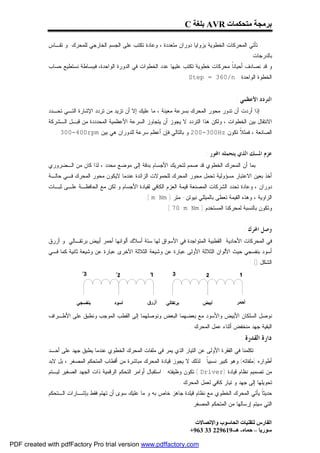 ‫ﺑﺮﻣﺠﺔ ﻣﺘﺤﻜﻤﺎت ‪ AVR‬ﺑﻠﻐﺔ ‪C‬‬

             ‫ﺘﺄﺘﻲ ﺍﻟﻤﺤﺭﻜﺎﺕ ﺍﻟﺨﻁﻭﻴﺔ ﺒﺯﻭﺍﻴﺎ ﺩﻭﺭﺍﻥ ﻤﺘﻌﺩﺩﺓ ، ﻭﻋﺎﺩﺓ ﺘﻜﺘﺏ ﻋﻠﻰ ﺍﻟﺠﺴﻡ ﺍﻟﺨﺎﺭﺠﻲ ﻟﻠﻤﺤﺭﻙ. ﻭ ﺘﻘـﺎﺱ‬
                                                                                                     ‫ﺒﺎﻟﺩﺭﺠﺎﺕ.‬
             ‫ﻭ ﻗﺩ ﻨﺼﺎﺩﻑ ﺃﺤﻴﺎﻨﹰ ﻤﺤﺭﻜﺎﺕ ﺨﻁﻭﻴﺔ ﺘﻜﺘﺏ ﻋﻠﻴﻬﺎ ﻋﺩﺩ ﺍﻟﺨﻁﻭﺍﺕ ﻓﻲ ﺍﻟﺩﻭﺭﺓ ﺍﻟﻭﺍﺤﺩﺓ، ﻓﺒﺒﺴﺎﻁﺔ ﻨﺴﺘﻁﻴﻊ ﺤﺴﺎﺏ‬
                                                                                        ‫ﺎ‬
                                                                        ‫ﺍﻟﺨﻁﻭﺓ ﺍﻟﻭﺍﺤﺩﺓ : ‪. Step = 360/n‬‬


                                                                                               ‫ﺍﻟﺘﺮﺩﺩ ﺍﻷﻋﻈﻤﻲ :‬
             ‫ﺇﺫﺍ ﺃﺭﺩﺕ ﺃﻥ ﺘﺩﻭﺭ ﻤﺤﻭﺭ ﺍﻟﻤﺤﺭﻙ ﺒﺴﺭﻋﺔ ﻤﻌﻴﻨﺔ ، ﻤﺎ ﻋﻠﻴﻙ ﺇﻻ ﺃﻥ ﺘﺯﻴﺩ ﻤﻥ ﺘﺭﺩﺩ ﺍﻹﺸﺎﺭﺓ ﺍﻟﺘـﻲ ﺘﺤـﺩﺩ‬
             ‫ﺍﻻﻨﺘﻘﺎل ﺒﻴﻥ ﺍﻟﺨﻁﻭﺍﺕ ، ﻭﻟﻜﻥ ﻫﺫﺍ ﺍﻟﺘﺭﺩﺩ ﻻ ﻴﺠﻭﺯ ﺃﻥ ﻴﺘﺠﺎﻭﺯ ﺍﻟﺴﺭﻋﺔ ﺍﻷﻋﻅﻤﻴﺔ ﺍﻟﻤﺤﺩﺩﺩﺓ ﻤﻥ ﻗﺒـل ﺍﻟـﺸﺭﻜﺔ‬
                ‫ﺍﻟﺼﺎﻨﻌﺔ ، ﻓﻤﺜ ﹰ ﺘﻜﻭﻥ ‪ 200-300Hz‬ﻭ ﺒﺎﻟﺘﺎﻟﻲ ﻓﺈﻥ ﺃﻋﻅﻡ ﺴﺭﻋﺔ ﻟﻠﺩﻭﺭﺍﻥ ﻫﻲ ﺒﻴﻥ ‪. 300-400rpm‬‬
                                                                                   ‫ﻼ‬


                                                                                 ‫ﻋﺰﻡ ﺍﳌﺴﻚ ﺍﻟﺬﻱ ﻳﺘﺤﻤﻠﻪ ﺍﶈﻮﺭ :‬
             ‫ﺒﻤﺎ ﺃﻥ ﺍﻟﻤﺤﺭﻙ ﺍﻟﺨﻁﻭﻱ ﻗﺩ ﺼﻤﻡ ﻟﺘﺤﺭﻴﻙ ﺍﻷﺠﺴﺎﻡ ﺒﺩﻗﺔ ﺇﻟﻰ ﻤﻭﻀﻊ ﻤﺤﺩﺩ ، ﻟﺫﺍ ﻜﺎﻥ ﻤﻥ ﺍﻟـﻀﺭﻭﺭﻱ‬
             ‫ﺃﺨﺫ ﺒﻌﻴﻥ ﺍﻻﻋﺘﺒﺎﺭ ﻤﺴﺅﻭﻟﻴﺔ ﺘﺤﻤل ﻤﺤﻭﺭ ﺍﻟﻤﺤﺭﻙ ﻟﻠﺤﻤﻭﻻﺕ ﺍﻟﺯﺍﺌﺩﺓ ﻋﻨﺩﻤﺎ ﻻﻴﻜﻭﻥ ﻤﺤﻭﺭ ﺍﻟﻤﺤﺭﻙ ﻓـﻲ ﺤﺎﻟـﺔ‬
             ‫ﺩﻭﺭﺍﻥ ، ﻭﻋﺎﺩﺓ ﺘﺤﺩﺩ ﺍﻟﺸﺭﻜﺎﺕ ﺍﻟﻤﺼﻨﻌﺔ ﻗﻴﻤﺔ ﺍﻟﻌﺯﻡ ﺍﻟﻜﺎﻓﻲ ﻟﻘﻴﺎﺩﺓ ﺍﻷﺠﺴﺎﻡ ﻭ ﻟﻜﻥ ﻤﻊ ﺍﻟﺤﺎﻓﻅـﺔ ﻋﻠـﻰ ﺜﺒـﺎﺕ‬
                                                      ‫ﺍﻟﺯﺍﻭﻴﺔ ، ﻭﻫﺫﻩ ﺍﻟﻘﻴﻤﺔ ﺘﻌﻁﻰ ﺒﺎﻟﻤﻴﻠﻠﻲ ﻨﻴﻭﺘﻥ- ﻤﺘﺭ ) ‪.( m Nm‬‬
                                                               ‫ﻭﺘﻜﻭﻥ ﺒﺎﻟﻨﺴﺒﺔ ﻟﻤﺤﺭﻜﻨﺎ ﺍﻟﻤﺴﺘﺨﺩﻡ ) ‪. ( 70 m Nm‬‬


                                                                                                  ‫ﻭﺻﻞ ﺍﶈﺮﻙ :‬
             ‫ﻓﻲ ﺍﻟﻤﺤﺭﻜﺎﺕ ﺍﻷﺤﺎﺩﻴﺔ ﺍﻟﻘﻁﺒﻴﺔ ﺍﻟﻤﺘﻭﺍﺠﺩﺓ ﻓﻲ ﺍﻷﺴﻭﺍﻕ ﻟﻬﺎ ﺴﺘﺔ ﺃﺴﻼﻙ ﺃﻟﻭﺍﻨﻬﺎ ﺃﺤﻤﺭ ﺃﺒﻴﺽ ﺒﺭﺘﻘـﺎﻟﻲ ﻭ ﺃﺯﺭﻕ‬
             ‫ﺃﺴﻭﺩ ﺒﻨﻔﺴﺠﻲ ﺤﻴﺙ ﺍﻷﻟﻭﺍﻥ ﺍﻟﺜﻼﺜﺔ ﺍﻷﻭﻟﻰ ﻋﺒﺎﺭﺓ ﻋﻥ ﻭﺸﻴﻌﺔ ﺍﻟﺜﻼﺜﺔ ﺍﻵﺨﺭﻯ ﻋﺒﺎﺭﺓ ﻋﻥ ﻭﺸﻴﻌﺔ ﺜﺎﻨﻴﺔ ﻜﻤﺎ ﻓـﻲ‬
                                                                                                     ‫ﺍﻟﺸﻜل )( :‬




             ‫ﻨﻭﺼل ﺍﻟﺴﻠﻜﺎﻥ ﺍﻷﺒﻴﺽ ﻭﺍﻷﺴﻭﺩ ﻤﻊ ﺒﻌﻀﻬﻤﺎ ﺍﻟﺒﻌﺽ ﻭﻨﻭﺼﻠﻬﻤﺎ ﺇﻟﻰ ﺍﻟﻘﻁﺏ ﺍﻟﻤﻭﺠﺏ ﻭﻨﻁﺒﻕ ﻋﻠﻰ ﺍﻷﻁـﺭﺍﻑ‬
                                                                          ‫ﺍﻟﺒﻘﻴﺔ ﺠﻬﺩ ﻤﻨﺨﻔﺽ ﺃﺜﻨﺎﺀ ﻋﻤل ﺍﻟﻤﺤﺭﻙ .‬
                                                                                                 ‫ﺩﺍﺭﺓ ﺍﻟﻘﺪﺭﺓ :‬
             ‫ﺘﻜﻠﻤﻨﺎ ﻓﻲ ﺍﻟﻔﻘﺭﺓ ﺍﻷﻭﻟﻰ ﻋﻥ ﺍﻟﺘﻴﺎﺭ ﺍﻟﺫﻱ ﻴﻤﺭ ﻓﻲ ﻤﻠﻔﺎﺕ ﺍﻟﻤﺤﺭﻙ ﺍﻟﺨﻁﻭﻱ ﻋﻨﺩﻤﺎ ﻴﻁﺒﻕ ﺠﻬﺩ ﻋﻠﻰ ﺃﺤـﺩ‬
             ‫ﺃﻁﻭﺍﺭﻩ )ﻤﻠﻔﺎﺘﻪ( ﻭﻫﻭ ﻜﺒﻴﺭ ﻨﺴﺒﻴﹰ . ﻟﺫﻟﻙ ﻻ ﻴﺠﻭﺯ ﻗﻴﺎﺩﺓ ﺍﻟﻤﺤﺭﻙ ﻤﺒﺎﺸﺭﺓ ﻤﻥ ﺃﻗﻁﺎﺏ ﺍﻟﻤﺘﺤﻜﻡ ﺍﻟﻤﺼﻐﺭ ، ﺒل ﻻﺒﺩ‬
                                                                                ‫ﺎ‬
             ‫ﻤﻥ ﺘﺼﻤﻴﻡ ﻨﻅﺎﻡ ﻗﻴﺎﺩﺓ )‪ ( Driver‬ﺘﻜﻭﻥ ﻭﻅﻴﻔﺘﻪ : ﺍﺴﺘﻘﺒﺎل ﺃﻭﺍﻤﺭ ﺍﻟﺘﺤﻜﻡ ﺍﻟﺭﻗﻤﻴﺔ ﺫﺍﺕ ﺍﻟﺠﻬﺩ ﺍﻟﺼﻐﻴﺭ ﻟﻴـﺘﻡ‬
                                                                     ‫ﺘﺤﻭﻴﻠﻬﺎ ﺇﻟﻰ ﺠﻬﺩ ﻭ ﺘﻴﺎﺭ ﻜﺎﻓﻲ ﻟﻌﻤل ﺍﻟﻤﺤﺭﻙ .‬
             ‫ﺤﺩﻴﺜﹰ ﻴﺄﺘﻲ ﺍﻟﻤﺤﺭﻙ ﺍﻟﺨﻁﻭﻱ ﻤﻊ ﻨﻅﺎﻡ ﻗﻴﻠﺩﺓ ﺠﺎﻫﺯ ﺨﺎﺹ ﺒﻪ ﻭ ﻤﺎ ﻋﻠﻴﻙ ﺴﻭﻯ ﺃﻥ ﺘﻬﺘﻡ ﻓﻘﻁ ﺒﺈﺸـﺎﺭﺍﺕ ﺍﻟـﺘﺤﻜﻡ‬
                                                                                                     ‫ﺎ‬
                                                                          ‫ﺍﻟﺘﻲ ﺴﻴﺘﻡ ﺇﺭﺴﺎﻟﻬﺎ ﻤﻥ ﺍﻟﻤﺘﺤﻜﻡ ﺍﻟﻤﺼﻐﺭ .‬

                                                                            ‫اﻟﻔﺎرس ﻟﺘﻘﻨﯿﺎت اﻟﺤﺎﺳﻮب واﻹﺗﺼﺎﻻت‬
                                                                          ‫ﺳﻮرﯾﺎ – ﺣﻤﺎه- ھـ-916922 33 369+‬

‫‪PDF created with pdfFactory Pro trial version www.pdffactory.com‬‬
 