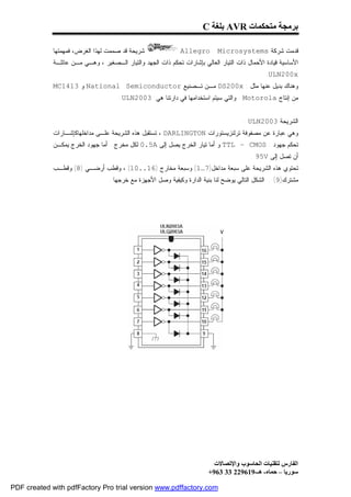 ‫ﺑﺮﻣﺠﺔ ﻣﺘﺤﻜﻤﺎت ‪ AVR‬ﺑﻠﻐﺔ ‪C‬‬

             ‫ﺸﺭﻴﺤﺔ ﻗﺩ ﺼﻤﻤﺕ ﻟﻬﺫﺍ ﺍﻟﻐﺭﺽ، ﻓﻤﻬﻤﺘﻬﺎ‬                ‫‪Allegro‬‬       ‫ﻗﺩﻤﺕ ﺸﺭﻜﺔ ‪Microsystems‬‬
             ‫ﺍﻷﺴﺎﺴﻴﺔ ﻗﻴﺎﺩﺓ ﺍﻷﺤﻤﺎل ﺫﺍﺕ ﺍﻟﺘﻴﺎﺭ ﺍﻟﻌﺎﻟﻲ ﺒﺈﺸﺎﺭﺍﺕ ﺘﺤﻜﻡ ﺫﺍﺕ ﺍﻟﺠﻬﺩ ﻭﺍﻟﺘﻴﺎﺭ ﺍﻟـﺼﻐﻴﺭ ، ﻭﻫـﻲ ﻤـﻥ ﻋﺎﺌﻠـﺔ‬
                                                                                               ‫‪.ULN200x‬‬
             ‫ﻭﻫﻨﺎﻙ ﺒﺩﻴل ﻋﻨﻬﺎ ﻤﺜل : ‪ DS200x‬ﻤـﻥ ﺘـﺼﻨﻴﻊ ‪ National Semiconductor‬ﻭ 3141‪MC‬‬
                                      ‫ﻤﻥ ﺇﻨﺘﺎﺝ ‪ . Motorola‬ﻭﺍﻟﺘﻲ ﺴﻴﺘﻡ ﺍﺴﺘﺨﺩﺍﻤﻬﺎ ﻓﻲ ﺩﺍﺭﺘﻨﺎ ﻫﻲ: 3002‪.ULN‬‬


                                                                                      ‫ﺍﻟﺸﺭﻴﺤﺔ 3002‪: ULN‬‬
             ‫ﻭﻫﻲ ﻋﺒﺎﺭﺓ ﻋﻥ ﻤﺼﻔﻭﻓﺔ ﺘﺭﻟﻨﺯﻴﺴﺘﻭﺭﺍﺕ ‪ ، DARLINGTON‬ﺘﺴﺘﻘﺒل ﻫﺫﻩ ﺍﻟﺸﺭﻴﺤﺔ ﻋﻠـﻰ ﻤﺩﺍﺨﻠﻬﺎﻜﺈﺸـﺎﺭﺍﺕ‬
             ‫ﺘﺤﻜﻡ ﺠﻬﻭﺩ : ‪ TTL – CMOS‬ﻭ ﺃﻤﺎ ﺘﻴﺎﺭ ﺍﻟﺨﺭﺝ ﻴﺼل ﺇﻟﻰ ‪ 0.5A‬ﻟﻜل ﻤﺨﺭﺝ . ﺃﻤﺎ ﺠﻬﻭﺩ ﺍﻟﺨﺭﺝ ﻴﻤﻜـﻥ‬
                                                                                         ‫ﺃﻥ ﺘﺼل ﺇﻟﻰ ‪. 95V‬‬
             ‫ﺘﺤﺘﻭﻱ ﻫﺫﻩ ﺍﻟﺸﺭﻴﺤﺔ ﻋﻠﻰ ﺴﺒﻌﺔ ﻤﺩﺍﺨل)7…1( ﻭﺴﺒﻌﺔ ﻤﺨﺎﺭﺝ )61..01( ، ﻭﻗﻁﺏ ﺃﺭﻀـﻲ )8( ﻭﻗﻁـﺏ‬
                                  ‫ﻤﺸﺘﺭﻙ)9( . ﺍﻟﺸﻜل ﺍﻟﺘﺎﻟﻲ ﻴﻭﻀﺢ ﻟﻨﺎ ﺒﻨﻴﺔ ﺍﻟﺩﺍﺭﺓ ﻭﻜﻴﻔﻴﺔ ﻭﺼل ﺍﻷﺠﻬﺯﺓ ﻤﻊ ﺨﺭﺠﻬﺎ .‬




                                                                           ‫اﻟﻔﺎرس ﻟﺘﻘﻨﯿﺎت اﻟﺤﺎﺳﻮب واﻹﺗﺼﺎﻻت‬
                                                                         ‫ﺳﻮرﯾﺎ – ﺣﻤﺎه- ھـ-916922 33 369+‬

‫‪PDF created with pdfFactory Pro trial version www.pdffactory.com‬‬
 