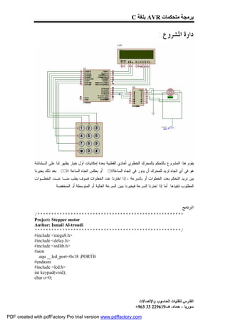 ‫ﺑﺮﻣﺠﺔ ﻣﺘﺤﻜﻤﺎت ‪ AVR‬ﺑﻠﻐﺔ ‪C‬‬

                                                                                            ‫ﺩﺍﺭﺓ ﺍﳌﺸﺮﻭﻉ :‬




             ‫ﻴﻘﻭﻡ ﻫﺫﺍ ﺍﻟﻤﺸﺭﻭﻉ ﺒﺎﻟﺘﺤﻜﻡ ﺒﺎﻟﻤﺤﺭﻙ ﺍﻟﺨﻁﻭﻱ ﺃﺤﺎﺩﻱ ﺍﻟﻘﻁﺒﻴﺔ ﺒﻌﺩﺓ ﺇﻤﻜﺎﻨﻴﺎﺕ ﺃﻭل ﺨﻴﺎﺭ ﻴﻅﻬﺭ ﻟﻨﺎ ﻋﻠﻰ ﺍﻟـﺸﺎﺸﺔ‬
             ‫ﺃﻭ ﺒﻌﻜﺱ ﺍﺘﺠﺎﻩ ﺍﻟﺴﺎﻋﺔ ‪ . CCW‬ﺒﻌﺩ ﺫﻟﻙ ﻴﺨﻴﺭﻨﺎ‬     ‫ﻫﻭ ﻓﻲ ﺃﻱ ﺍﺘﺠﺎﻩ ﺘﺭﻴﺩ ﻟﻠﻤﺤﺭﻙ ﺃﻥ ﻴﺩﻭﺭ ﻓﻲ ﺍﺘﺠﺎﻩ ﺍﻟﺴﺎﻋﺔ‪CW‬‬
             ‫ﺒﻴﻥ ﻨﺭﻴﺩ ﺍﻟﺘﺤﻜﻡ ﺒﻌﺩﺩ ﺍﻟﺨﻁﻭﺍﺕ ﺃﻭ ﺒﺎﻟﺴﺭﻋﺔ ، ﺇﺫﺍ ﺍﺨﺘﺭﻨﺎ ﻋﺩﺩ ﺍﻟﺨﻁﻭﺍﺕ ﻓﺴﻭﻑ ﻴﻁﺏ ﻤﻨـﺎ ﻋـﺩﺩ ﺍﻟﺨﻁـﻭﺍﺕ‬
                        ‫ﺍﻟﻤﻁﻠﻭﺏ ﺘﻨﻔﻴﺫﻫﺎ ﺃﻤﺎ ﺇﺫﺍ ﺍﺨﺘﺭﻨﺎ ﺍﻟﺴﺭﻋﺔ ﻓﻴﺨﻴﺭﻨﺎ ﺒﺒﻴﻥ ﺍﻟﺴﺭﻋﺔ ﺍﻟﻌﺎﻟﻴﺔ ﺃﻭ ﺍﻟﻤﺘﻭﺴﻁﺔ ﺃﻭ ﺍﻟﻤﻨﺨﻔﻀﺔ .‬



                                                                                                         ‫ﺍﻟﱪﻧﺎﻣﺞ :‬
             ‫*****************************************************/‬
             ‫‪Project: Stepper motor‬‬
             ‫‪Author: Ismail Al-troudi‬‬
             ‫/*****************************************************‬
             ‫>‪#include <mega8.h‬‬
             ‫>‪#include <delay.h‬‬
             ‫>‪#include <stdlib.h‬‬
             ‫‪#asm‬‬
               ‫‪.equ __lcd_port=0x18 ;PORTB‬‬
             ‫‪#endasm‬‬
             ‫>‪#include <lcd.h‬‬
             ‫;)‪int keypad(void‬‬
             ‫;0=‪char o‬‬




                                                                               ‫اﻟﻔﺎرس ﻟﺘﻘﻨﯿﺎت اﻟﺤﺎﺳﻮب واﻹﺗﺼﺎﻻت‬
                                                                             ‫ﺳﻮرﯾﺎ – ﺣﻤﺎه- ھـ-916922 33 369+‬

‫‪PDF created with pdfFactory Pro trial version www.pdffactory.com‬‬
 
