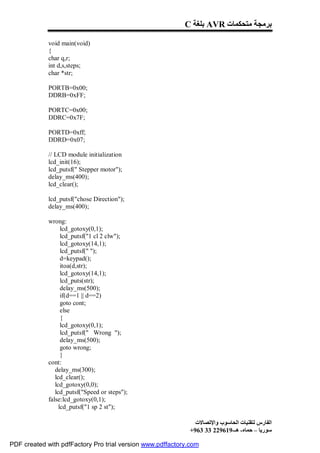 C ‫ ﺑﻠﻐﺔ‬AVR ‫ﺑﺮﻣﺠﺔ ﻣﺘﺤﻜﻤﺎت‬

             void main(void)
             {
             char q,r;
             int d,s,steps;
             char *str;

             PORTB=0x00;
             DDRB=0xFF;

             PORTC=0x00;
             DDRC=0x7F;

             PORTD=0xff;
             DDRD=0x07;

             // LCD module initialization
             lcd_init(16);
             lcd_putsf(" Stepper motor");
             delay_ms(400);
             lcd_clear();

             lcd_putsf("chose Direction");
             delay_ms(400);

             wrong:
                   lcd_gotoxy(0,1);
                   lcd_putsf("1 cl 2 clw");
                   lcd_gotoxy(14,1);
                   lcd_putsf(" ");
                   d=keypad();
                   itoa(d,str);
                   lcd_gotoxy(14,1);
                   lcd_puts(str);
                   delay_ms(500);
                   if(d==1 || d==2)
                   goto cont;
                   else
                   {
                   lcd_gotoxy(0,1);
                   lcd_putsf(" Wrong ");
                   delay_ms(500);
                   goto wrong;
                   }
             cont:
                delay_ms(300);
                lcd_clear();
                lcd_gotoxy(0,0);
                lcd_putsf("Speed or steps");
             false:lcd_gotoxy(0,1);
                  lcd_putsf("1 sp 2 st");

                                                              ‫اﻟﻔﺎرس ﻟﺘﻘﻨﯿﺎت اﻟﺤﺎﺳﻮب واﻹﺗﺼﺎﻻت‬
                                                            +963 33 229619-‫ﺳﻮرﯾﺎ – ﺣﻤﺎه- ھـ‬

PDF created with pdfFactory Pro trial version www.pdffactory.com
 