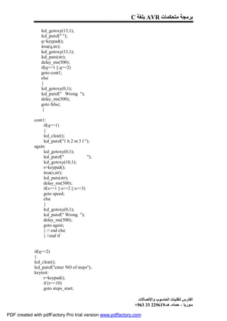 C ‫ ﺑﻠﻐﺔ‬AVR ‫ﺑﺮﻣﺠﺔ ﻣﺘﺤﻜﻤﺎت‬

                 lcd_gotoxy(13,1);
                 lcd_putsf(" ");
                 q=keypad();
                 itoa(q,str);
                 lcd_gotoxy(13,1);
                 lcd_puts(str);
                 delay_ms(500);
                 if(q==1 || q==2)
                 goto cont1;
                 else
                 {
                 lcd_gotoxy(0,1);
                 lcd_putsf(" Wrong ");
                 delay_ms(500);
                 goto false;
                  }

             cont1:
                  if(q==1)
                  {
                  lcd_clear();
                  lcd_putsf("1 h 2 m 3 l ");
             again:
                  lcd_gotoxy(0,1);
                  lcd_putsf("              ");
                  lcd_gotoxy(10,1);
                  s=keypad();
                  itoa(s,str);
                  lcd_puts(str);
                  delay_ms(500);
                  if(s==1 || s==2 || s==3)
                  goto speed;
                  else
                  {
                  lcd_gotoxy(0,1);
                  lcd_putsf(" Wrong ");
                  delay_ms(500);
                  goto again;
                  } // end else
                  } //end if


             if(q==2)
             {
             lcd_clear();
             lcd_putsf("enter NO of steps");
             keytest:
                  r=keypad();
                  if (r==10)
                  goto steps_start;

                                                              ‫اﻟﻔﺎرس ﻟﺘﻘﻨﯿﺎت اﻟﺤﺎﺳﻮب واﻹﺗﺼﺎﻻت‬
                                                            +963 33 229619-‫ﺳﻮرﯾﺎ – ﺣﻤﺎه- ھـ‬

PDF created with pdfFactory Pro trial version www.pdffactory.com
 