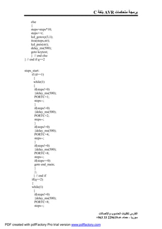 C ‫ ﺑﻠﻐﺔ‬AVR ‫ﺑﺮﻣﺠﺔ ﻣﺘﺤﻜﻤﺎت‬

                   else
                   {
                   steps=steps*10;
                   steps+=r;
                   lcd_gotoxy(3,1);
                   itoa(steps,str);
                   lcd_puts(str);
                   delay_ms(500);
                   goto keytest;
                   } // end else
             } // end if q==2


             steps_start:
                   if (d==1)
                     {
                     while(1)
                     {
                      if(steps!=0)
                      {delay_ms(500);
                      PORTC=1;
                      steps--;
                      }
                      if(steps!=0)
                      {delay_ms(500);
                      PORTC=2;
                      steps--;
                      }
                      if(steps!=0)
                      {delay_ms(500);
                      PORTC=4;
                      steps--;
                      }
                      if(steps!=0)
                      {delay_ms(500);
                      PORTC=8;
                      steps--;
                      if(steps==0)
                      goto end_main;
                      }
                      };
                     } // end if
                   if(q==2)
                   {
                   while(1)
                     {
                      if(steps!=0)
                      {delay_ms(500);
                      PORTC=8;
                      steps--;

                                                              ‫اﻟﻔﺎرس ﻟﺘﻘﻨﯿﺎت اﻟﺤﺎﺳﻮب واﻹﺗﺼﺎﻻت‬
                                                            +963 33 229619-‫ﺳﻮرﯾﺎ – ﺣﻤﺎه- ھـ‬

PDF created with pdfFactory Pro trial version www.pdffactory.com
 