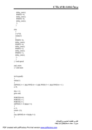 C ‫ ﺑﻠﻐﺔ‬AVR ‫ﺑﺮﻣﺠﺔ ﻣﺘﺤﻜﻤﺎت‬

               delay_ms(s);
               PORTC=4;
               delay_ms(s);
               PORTC=8;
               delay_ms(s);
               };
               }

             else
               {
               s=s*10;
               while(1)
               {
               PORTC=8;
               delay_ms(s);
               PORTC=4;
               delay_ms(s);
               PORTC=2;
               delay_ms(s);
               PORTC=1;
               delay_ms(s);
                };
                }
             } //end speed

             end_main:
             }// end main



             int keypad()
             {
             while(1)
             {
             if(PIND.3==1 && PIND.4==1 && PIND.5==1 && PIND.6==1 )
             o=0;

             if(o==1)
             goto end;

             PORTD.0=0;
             PORTD.1=1;
             PORTD.2=1;
             if(PIND.3==0 &&o!=1)
             {
             o=1;
             return (1);
             }
             else if(PIND.4==0 &&o!=1)
             {

                                                              ‫اﻟﻔﺎرس ﻟﺘﻘﻨﯿﺎت اﻟﺤﺎﺳﻮب واﻹﺗﺼﺎﻻت‬
                                                            +963 33 229619-‫ﺳﻮرﯾﺎ – ﺣﻤﺎه- ھـ‬

PDF created with pdfFactory Pro trial version www.pdffactory.com
 