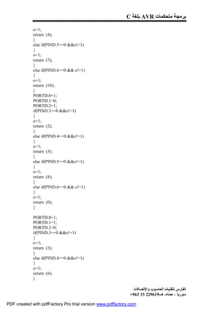 C ‫ ﺑﻠﻐﺔ‬AVR ‫ﺑﺮﻣﺠﺔ ﻣﺘﺤﻜﻤﺎت‬

             o=1;
             return (4);
             }
             else if(PIND.5==0 &&o!=1)
             {
             o=1;
             return (7);
             }
             else if(PIND.6==0 && o!=1)
             {
             o=1;
             return (10);
             }
             PORTD.0=1;
             PORTD.1=0;
             PORTD.2=1;
             if(PIND.3==0 &&o!=1)
             {
             o=1;
             return (2);
             }
             else if(PIND.4==0 &&o!=1)
             {
             o=1;
             return (5);
             }
             else if(PIND.5==0 &&o!=1)
             {
             o=1;
             return (8);
             }
             else if(PIND.6==0 && o!=1)
             {
             o=1;
             return (0);
             }

             PORTD.0=1;
             PORTD.1=1;
             PORTD.2=0;
             if(PIND.3==0 &&o!=1)
             {
             o=1;
             return (3);
             }
             else if(PIND.4==0 &&o!=1)
             {
             o=1;
             return (6);
             }

                                                              ‫اﻟﻔﺎرس ﻟﺘﻘﻨﯿﺎت اﻟﺤﺎﺳﻮب واﻹﺗﺼﺎﻻت‬
                                                            +963 33 229619-‫ﺳﻮرﯾﺎ – ﺣﻤﺎه- ھـ‬

PDF created with pdfFactory Pro trial version www.pdffactory.com
 