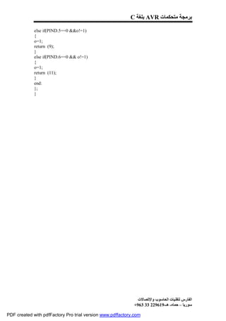 C ‫ ﺑﻠﻐﺔ‬AVR ‫ﺑﺮﻣﺠﺔ ﻣﺘﺤﻜﻤﺎت‬

             else if(PIND.5==0 &&o!=1)
             {
             o=1;
             return (9);
             }
             else if(PIND.6==0 && o!=1)
             {
             o=1;
             return (11);
             }
             end:
             };
             }




                                                              ‫اﻟﻔﺎرس ﻟﺘﻘﻨﯿﺎت اﻟﺤﺎﺳﻮب واﻹﺗﺼﺎﻻت‬
                                                            +963 33 229619-‫ﺳﻮرﯾﺎ – ﺣﻤﺎه- ھـ‬

PDF created with pdfFactory Pro trial version www.pdffactory.com
 