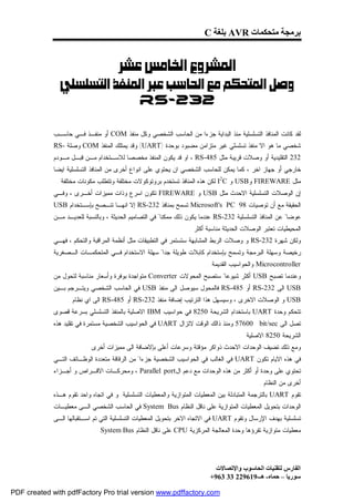 ‫ﺑﺮﻣﺠﺔ ﻣﺘﺤﻜﻤﺎت ‪ AVR‬ﺑﻠﻐﺔ ‪C‬‬


                                  ‫‪ ‬‬
              ‫‪‬‬
                          ‫232-‪ RS‬‬

             ‫ﻟﻘﺩ ﻜﺎﻨﺕ ﺍﻟﻤﻨﺎﻓﺫ ﺍﻟﺘﺴﻠﺴﻠﻴﺔ ﻤﻨﺫ ﺍﻟﺒﺩﺍﻴﺔ ﺠﺯﺀﺍ ﻤﻥ ﺍﻟﺤﺎﺴﺏ ﺍﻟﺸﺨﺼﻲ ﻭﻜل ﻤﻨﻔﺫ ‪ COM‬ﺃﻭ ﻤﻨﻔـﺫ ﻓـﻲ ﺤﺎﺴـﺏ‬
             ‫ﺸﺨﺼﻲ ﻤﺎ ﻫﻭ ﺍﻻ ﻤﻨﻔﺫ ﺘﺴﻠﺴﻠﻲ ﻏﻴﺭ ﻤﺘﺯﺍﻤﻥ ﻤﻀﺒﻭﺩ ﺒﻭﺤﺩﺓ )‪ (UART‬ﻭﻗﺩ ﻴﻤﺘﻠﻙ ﺍﻟﻤﻨﻔﺫ ‪ COM‬ﻭﺼﻠﺔ -‪RS‬‬
             ‫232 ﺍﻟﺘﻘﻠﻴﺩﻴﺔ ﺃﻭ ﻭﺼﻼﺕ ﻗﺭﻴﺒﺔ ﻤﺜل 584-‪ ، RS‬ﺍﻭ ﻗﺩ ﻴﻜﻭﻥ ﺍﻟﻤﻨﻔﺫ ﻤﺨﺼﺼﺎ ﻟﻼﺴـﺘﺨﺩﺍﻡ ﻤـﻥ ﻗﺒـل ﻤـﻭﺩﻡ‬
             ‫ﺨﺎﺭﺠﻲ ﺃﻭ ﺠﻬﺎﺯ ﺍﺨﺭ ، ﻜﻤﺎ ﻴﻤﻜﻥ ﻟﻠﺤﺎﺴﺏ ﺍﻟﺸﺨﺼﻲ ﺍﻥ ﻴﺤﺘﻭﻱ ﻋﻠﻰ ﺍﻨﻭﺍﻉ ﺃﺨﺭﻯ ﻤﻥ ﺍﻟﻤﻨﺎﻓﺫ ﺍﻟﺘﺴﻠﺴﻠﻴﺔ ﺍﻴﻀﺎ‬
              ‫ﻤﺜل ‪ FIREWARE‬ﻭ‪ USB‬ﻭ ‪ I2C‬ﻟﻜﻥ ﻫﺫﻩ ﺍﻟﻤﻨﺎﻓﺫ ﺘﺴﺘﺨﺩﻡ ﺒﺭﻭﺘﻭﻜﻭﻻﺕ ﻤﺨﺘﻠﻔﺔ ﻭﺘﺘﻁﻠﺏ ﻤﻜﻭﻨﺎﺕ ﻤﺨﺘﻠﻔﺔ .‬
             ‫ﺇﻥ ﺍﻟﻭﺼﻼﺕ ﺍﻟﺘﺴﻠﺴﻠﻴﺔ ﺍﻻﺤﺩﺙ ﻤﺜل ‪ USB‬ﻭ ‪ FIREWARE‬ﺘﻜﻭﻥ ﺍﺴﺭﻉ ﻭﺫﺍﺕ ﻤﻤﻴﺯﺍﺕ ﺃﺨـﺭﻯ ، ﻭﻓـﻲ‬
             ‫ﺍﻟﺤﻘﻴﻘﺔ ﻤﻊ ﺃﻥ ﺘﻭﺼﻴﺎﺕ 89 ‪ Microsoft's PC‬ﺘﺴﻤﺢ ﺒﻤﻨﺎﻓﺫ 232-‪ RS‬ﺇﻻ ﺍﻨﻬـﺎ ﺘﻨـﺼﺢ ﺒﺈﺴـﺘﺨﺩﺍﻡ ‪USB‬‬
             ‫ﻋﻭﻀﺎ" ﻋﻥ ﺍﻟﻤﻨﺎﻓﺫ ﺍﻟﺘﺴﻠﺴﻠﻴﺔ 232-‪ RS‬ﻋﻨﺩﻤﺎ ﻴﻜﻭﻥ ﺫﻟﻙ ﻤﻤﻜﻨﺎ" ﻓﻲ ﺍﻟﺘﺼﺎﻤﻴﻡ ﺍﻟﺤﺩﻴﺜﺔ ، ﻭﺒﺎﻟﻨﺴﺒﺔ ﻟﻠﻌﺩﻴـﺩ ﻤـﻥ‬
                                                                  ‫ﺍﻟﻤﺤﻴﻁﻴﺎﺕ ﺘﻌﺘﺒﺭ ﺍﻟﻭﺼﻼﺕ ﺍﻟﺤﺩﻴﺜﺔ ﻤﻨﺎﺴﺒﺔ ﺃﻜﺜﺭ .‬
             ‫ﻭﻟﻜﻥ ﺸﻬﺭﺓ 232-‪ RS‬ﻭ ﻭﺼﻼﺕ ﺍﻟﺭﺒﻁ ﺍﻟﻤﺸﺎﺒﻬﺔ ﺴﺘﺴﺘﻤﺭ ﻓﻲ ﺍﻟﺘﻁﺒﻴﻘﺎﺕ ﻤﺜل ﺃﻨﻅﻤﺔ ﺍﻟﻤﺭﺍﻗﺒﺔ ﻭﺍﻟﺘﺤﻜﻡ ، ﻓﻬـﻲ‬
             ‫ﺭﺨﻴﺼﺔ ﻭﺴﻬﻠﺔ ﺍﻟﺒﺭﻤﺠﺔ ﻭﺘﺴﻤﺢ ﺒﺈﺴﺘﺨﺩﺍﻡ ﻜﺎﺒﻼﺕ ﻁﻭﻴﻠﺔ ﺠﺩﺍ" ﺴﻬﻠﺔ ﺍﻻﺴﺘﺨﺩﺍﻡ ﻓـﻲ ﺍﻟﻤﺘﺤﻜﻤـﺎﺕ ﺍﻟـﺼﻐﺭﻴﺔ‬
                                                                         ‫‪ Microcontroller‬ﻭﺍﻟﺤﻭﺍﺴﻴﺏ ﺍﻟﻘﺩﻴﻤﺔ .‬
             ‫ﻭﻋﻨﺩﻤﺎ ﺘﺼﺒﺢ ‪ USB‬ﺃﻜﺜﺭ ﺸﻴﻭﻋﺎ" ﺴﺘﺼﺒﺢ ﺍﻟﻤﺤﻭﻻﺕ ‪ Converter‬ﻤﺘﻭﺍﺠﺩﺓ ﺒﻭﻓﺭﺓ ﻭﺃﺴﻌﺎﺭ ﻤﻨﺎﺴﺒﺔ ﻟﺘﺤﻭل ﻤﻥ‬
             ‫‪ USB‬ﺍﻟﻰ 232-‪ RS‬ﺃﻭ 584-‪ RS‬ﻓﺎﻟﻤﺤﻭل ﺴﻴﻭﺼل ﺍﻟﻰ ﻤﻨﻔﺫ ‪ USB‬ﻓﻲ ﺍﻟﺤﺎﺴﺏ ﺍﻟﺸﺨﺼﻲ ﻭﻴﺘـﺭﺠﻡ ﺒـﻴﻥ‬
                  ‫‪ USB‬ﻭ ﺍﻟﻭﺼﻼﺕ ﺍﻻﺨﺭﻯ ، ﻭﺴﻴﺴﻬل ﻫﺫﺍ ﺍﻟﺘﺭﺘﻴﺏ ﺇﻀﺎﻓﺔ ﻤﻨﻔﺫ 232-‪ RS‬ﺃﻭ 584-‪ RS‬ﺍﻟﻰ ﺍﻱ ﻨﻅﺎﻡ .‬
             ‫ﺘﺘﺤﻜﻡ ﻭﺤﺩﺓ ‪ UART‬ﺒﺎﺴﺘﺨﺩﺍﻡ ﺍﻟﺸﺭﻴﺤﺔ 0528 ﻓﻲ ﺤﻭﺍﺴﻴﺏ ‪ IBM‬ﺍﻻﺼﻠﻴﺔ ﺒﺎﻟﻤﻨﻔﺫ ﺍﻟﺘﺴﻠﺴﻠﻲ ﺒﺴﺭﻋﺔ ﻗﺼﻭﻯ‬
             ‫ﺘﺼل ﺍﻟﻰ ‪ 57600 bit/sec‬ﻭﻤﻨﺫ ﺫﺍﻟﻙ ﺍﻟﻭﻗﺕ ﻻﺘﺯﺍل ‪ UART‬ﻓﻲ ﺍﻟﺤﻭﺍﺴﻴﺏ ﺍﻟﺸﺨﺼﻴﺔ ﻤﺴﺘﻤﺭﺓ ﻓﻲ ﺘﻘﻠﻴﺩ ﻫﺫﻩ‬
                                                                                      ‫ﺍﻟﺸﺭﻴﺤﺔ 0528 ﺍﻻﺼﻠﻴﺔ .‬
                          ‫ﻭﻤﻊ ﺫﻟﻙ ﺘﻀﻴﻑ ﺍﻟﻭﺤﺩﺍﺕ ﺍﻻﺤﺩﺙ ﺫﻭﺍﻜﺭ ﻤﺅﻗﺘﺔ ﻭﺴﺭﻋﺎﺕ ﺃﻋﻠﻰ ﺒﺈﻻﻀﺎﻓﺔ ﺍﻟﻰ ﻤﻤﻴﺯﺍﺕ ﺃﺨﺭﻯ .‬
             ‫ﻓﻲ ﻫﺫﻩ ﺍﻻﻴﺎﻡ ﺘﻜﻭﻥ ‪ UART‬ﻓﻲ ﺍﻟﻐﺎﻟﺏ ﻓﻲ ﺍﻟﺤﻭﺍﺴﻴﺏ ﺍﻟﺸﺨﺼﻴﺔ ﺠﺯﺀﺍ" ﻤﻥ ﺍﻟﺭﻗﺎﻗﺔ ﻤﺘﻌﺩﺩﺓ ﺍﻟﻭﻅـﺎﺌﻑ ﺍﻟﺘـﻲ‬
             ‫ﺘﺤﺘﻭﻱ ﻋﻠﻰ ﻭﺤﺩﺓ ﺃﻭ ﺃﻜﺜﺭ ﻤﻥ ﻫﺫﻩ ﺍﻟﻭﺤﺩﺍﺕ ﻤﻊ ﺩﻋﻡ ﺍل‪ ، Parallel port‬ﻭﻤﺤﺭﻜـﺎﺕ ﺍﻻﻗـﺭﺍﺹ ﻭ ﺃﺠـﺯﺍﺀ‬
                                                                                              ‫ﺃﺨﺭﻯ ﻤﻥ ﺍﻟﻨﻅﺎﻡ .‬
             ‫ﺘﻘﻭﻡ ‪ UART‬ﺒﺎﻟﺘﺭﺠﻤﺔ ﺍﻟﻤﺘﺒﺎﺩﻟﺔ ﺒﻴﻥ ﺍﻟﻤﻌﻁﻴﺎﺕ ﺍﻟﻤﺘﻭﺍﺯﻴﺔ ﻭﺍﻟﻤﻌﻁﻴﺎﺕ ﺍﻟﺘﺴﻠﺴﻠﻴﺔ. ﻭ ﻓﻲ ﺍﺘﺠﺎﻩ ﻭﺍﺤﺩ ﺘﻘﻭﻡ ﻫـﺫﻩ‬
             ‫ﺍﻟﻭﺤﺩﺍﺕ ﺒﺘﺤﻭﻴل ﺍﻟﻤﻌﻁﻴﺎﺕ ﺍﻟﻤﺘﻭﺍﺯﻴﺔ ﻋﻠﻰ ﻨﺎﻗل ﺍﻟﻨﻅﺎﻡ ‪ System Bus‬ﻓﻲ ﺍﻟﺤﺎﺴﺏ ﺍﻟﺸﺨﺼﻲ ﺍﻟـﻰ ﻤﻌﻁﻴـﺎﺕ‬
             ‫ﺘﺴﻠﺴﻠﻴﺔ ﺒﻬﺩﻑ ﺍﻹﺭﺴﺎل ﻭﺘﻘﻭﻡ ‪ UART‬ﻓﻲ ﺍﻻﺘﺠﺎﻩ ﺍﻻﺨﺭ ﺒﺘﺤﻭﻴل ﺍﻟﻤﻌﻁﻴﺎﺕ ﺍﻟﺘﺴﻠﺴﻠﻴﺔ ﺍﻟﺘﻲ ﺘﻡ ﺍﺴـﺘﻘﺒﺎﻟﻬﺎ ﺍﻟـﻰ‬
                             ‫ﻤﻌﻁﻴﺎﺕ ﻤﺘﻭﺍﺯﻴﺔ ﺘﻘﺭﺅﻫﺎ ﻭﺤﺩﺓ ﺍﻟﻤﻌﺎﻟﺠﺔ ﺍﻟﻤﺭﻜﺯﻴﺔ ‪ CPU‬ﻋﻠﻰ ﻨﺎﻗل ﺍﻟﻨﻅﺎﻡ ‪. System Bus‬‬




                                                                             ‫اﻟﻔﺎرس ﻟﺘﻘﻨﯿﺎت اﻟﺤﺎﺳﻮب واﻹﺗﺼﺎﻻت‬
                                                                           ‫ﺳﻮرﯾﺎ – ﺣﻤﺎه- ھـ-916922 33 369+‬

‫‪PDF created with pdfFactory Pro trial version www.pdffactory.com‬‬
 