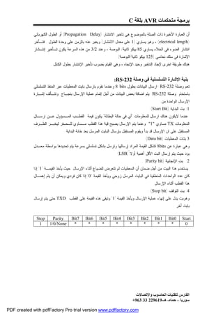 ‫ﺑﺮﻣﺠﺔ ﻣﺘﺤﻜﻤﺎت ‪ AVR‬ﺑﻠﻐﺔ ‪C‬‬

             ‫ﺃﻥ ﺍﻟﻌﺒﺎﺭﺓ ﺍﻷﺨﻴﺭﺓ ﺫﺍﺕ ﺍﻟﺼﻠﺔ ﺒﺎﻟﻤﻭﻀﻭﻉ ﻫﻲ ﺘﺎﺨﻴﺭ ﺍﻻﻨﺘﺸﺎﺭ )‪ (Propagation Delay‬ﺃﻭ ﺍﻟﻁﻭل ﺍﻟﻜﻬﺭﺒﺎﺌﻲ‬
             ‫)‪ ، (electrical length‬ﻭﻫﻭ ﻴﺴﺎﻭﻱ )1 ﻋﻠﻰ ﻤﻌﺩل ﺍﻻﻨﺘﺸﺎﺭ( ﻭﻴﻌﺒﺭ ﻋﻨﻪ ﺒﺎﻟﺯﻤﻥ ﻋﻠﻰ ﻭﺤﺩﺓ ﺍﻟﻁﻭل . ﻓﺘـﺄﺨﺭ‬
             ‫ﺍﻨﺘﺸﺎﺭ ﺍﻟﻀﻭﺀ ﻓﻲ ﺍﻟﺨﻼﺀ ﻴﺴﺎﻭﻱ 58 ﺒﻴﻜﻭ ﺜﺎﻨﻴﺔ/ ﺍﻟﺒﻭﺼﺔ ، ﻭﻋﻨﺩ 2/3 ﻤﻥ ﻫﺫﻩ ﺍﻟﺴﺭﻋﺔ ﻴﻜﻭﻥ ﺘـﺄﺨﻴﺭ ﺇﻨﺘـﺸﺎﺭ‬
                                                                 ‫ﺍﻹﺸﺎﺭﺓ ﻓﻲ ﺴﻠﻙ ﻨﺤﺎﺴﻲ )521 ﺒﻴﻜﻭ ﺜﺎﻨﻴﺔ/ﺍﻟﺒﻭﺼﺔ( .‬
                       ‫ﻫﻨﺎﻙ ﻁﺭﻴﻘﺔ ﺍﺨﺭﻯ ﻹﺠﺎﺩ ﺍﻟﺘﺎﺨﻴﺭ ﻭﺤﻴﺩ ﺍﻹﺘﺠﺎﻩ ، ﻭﻫﻲ ﺍﻟﻘﻴﺎﻡ ﺒﻀﺭﺏ ﺘﺄﺨﻴﺭ ﺍﻹﻨﺘﺸﺎﺭ ﺒﻁﻭل ﺍﻟﻜﺎﺒل .‬


                                                                ‫ﺑﻨﯿﺔ اﻹﺷﺎرة اﻟﺘﺴﻠﺴﻠﯿﺔ ﻓﻲ وﺻﻠﺔ 232-‪:RS‬‬
             ‫ﺘﻌﻡ ﻭﺼﻠﺔ 232-‪ RS‬ﺍﺭﺴﺎل ﺍﻟﺒﻴﺎﻨﺎﺕ ﺒﻁﻭل ‪ 8 bits‬ﻭﻋﻨﺩﻤﺎ ﻨﻘﻭﻡ ﺒﺎﺭﺴﺎل ﺒﺎﻴﺕ ﺍﻟﻤﻌﻁﻴﺎﺕ ﻋﺒﺭ ﺍﻟﻤﻨﻔﺫ ﺍﻟﺘﺴﻠﺴﻠﻲ‬
             ‫ﺒﺎﺴﺘﺨﺎﻡ ﻭﺼﻠﺔ 232-‪ RS‬ﻴﺘﻡ ﺍﻀﺎﻓﺔ ﺒﻌﺽ ﺍﻟﺒﻴﺘﺎﺕ ﻤﻥ ﺃﺠل ﺇﺘﻤﺎﻡ ﻋﻤﻠﻴﺔ ﺍﻹﺭﺴﺎل ﺒﻨﺠـﺎﺡ ﻭﺘﺘـﺄﻟﻑ ﺇﺸـﺎﺭﺓ‬
                                                                                               ‫ﺍﻹﺭﺴﺎل ﺍﻟﻭﺍﺤﺩﺓ ﻤﻥ:‬
                                                                                         ‫1: ﺒﺕ ﺍﻟﺒﺩﺍﻴﺔ )‪:(Start Bit‬‬
             ‫ﻋﻨﺩﻤﺎ ﻻﻴﻜﻭﻥ ﻫﻨﺎﻙ ﺍﺭﺴﺎل ﻟﻠﻤﻌﻠﻭﻤﺎﺕ "ﺃﻱ ﻓﻲ ﺤﺎﻟﺔ ﺍﻟﺒﻁﺎﻟﺔ" ﻴﻜﻭﻥ ﻗﻴﻤﺔ ﺍﻟﻘﻁـﺏ ﺍﻟﻤـﺴﺅﻭل ﻋـﻥ ﺍﺭﺴـﺎل‬
             ‫ﺍﻟﻤﻌﻠﻭﻤﺎﺕ ‪ TX‬ﻤﺴﺎﻭﻱ "1" ﻭﻋﻨﻤﺎ ﻴﺘﻡ ﺍﻹﺭﺴﺎل ﻴﺼﺒﺢ ﻗﻴﺔ ﻫﺫﺍ ﺍﻟﻘﻁﺏ ﻤـﺴﺎﻭﻱ ﻟﻠـﺼﻔﺭ ﻟﻴﺨﺒـﺭ ﺍﻟﻁـﺭﻑ‬
                               ‫ﺍﻟﻤﺴﺘﻘﺒل ﻋﻠﻰ ﺍﻥ ﺍﻹﺭﺴﺎل ﻗﺩ ﺒﺩﺃ ﻭﻴﻘﻭﻡ ﺍﻟﻤﺴﺘﻘﺒل ﺒﺈﺭﺴﺎل ﺍﻟﺒﺎﻴﺕ ﺍﻟﻤﺭﺴل ﺒﻌﺩ ﺨﺎﻨﺔ ﺍﻟﺒﺩﺍﻴﺔ .‬
                                                                                     ‫3:ﺒﺘﺎﺕ ﺍﻟﻤﻌﻁﻴﺎﺕ )‪:(Data bit‬‬
             ‫ﻭﻫﻲ ﻋﺒﺎﺭﺓ ﻋﻥ ‪ 8bits‬ﺘﺸﻜل ﺍﻟﻘﻴﻤﺔ ﺍﻟﻤﺭﺍﺩ ﺇﺭﺴﺎﻟﻬﺎ ﻭﺘﺭﺴل ﺒﺸﻜل ﺘﺴﻠﺴﻠﻲ ﺒﺴﺭﻋﺔ ﻴﺘﻡ ﺘﺤﺩﻴﺩﻫﺎ ﺒﻭﺍﺴﻁﺔ ﻤﻌـﺩل‬
                                                                 ‫ﺒﻭﺩ ﺤﻴﺙ ﻴﺘﻡ ﺇﺭﺴﺎل ﺍﻟﺒﺕ ﺍﻷﻗل ﺃﻫﻤﻴﺔ ﺃﻭﻻ ً)‪. (LSB‬‬
                                                                                   ‫2: ﺒﺕ ﺍﻹﻨﺠﺎﺒﻴﺔ )‪: (Parity bit‬‬
             ‫ﻴﺴﺘﺨﺩﻡ ﻫﺫﺍ ﺍﻟﺒﻴﺕ ﻤﻥ ﺃﺠل ﻀﻤﺎﻥ ﺃﻥ ﺍﻟﻤﻌﻁﻴﺎﺕ ﻟﻡ ﺘﺘﻌﺭﺽ ﻟﻠﻀﻴﺎﻉ ﺃﺜﻨﺎﺀ ﺍﻹﺭﺴﺎل ﺤﻴﺙ ﻴﺄﺨﺫ ﺍﻟﻘﻴﻤـﺔ "1" ﺇﺫﺍ‬
             ‫ﻜﺎﻥ ﻋﺩﺩ ﺍﻟﻭﺍﺤﺩﺍﺕ ﺍﻟﻤﻨﻁﻘﻴﺔ ﻓﻲ ﺍﻟﺒﺎﻴﺕ ﺍﻟﻤﺭﺴل ﺯﻭﺠﻲ ﻭﻴﺄﺨﺫ ﺍﻟﻘﻴﻤﺔ "0" ﺇﺫﺍ ﻜﺎﻥ ﻓﺭﺩﻱ ﻭﻴﻤﻜﻥ ﺃﻥ ﻴﺘﻡ ﺇﻫﻤـﺎل‬
                                                                                            ‫ﻫﺫﺍ ﺍﻟﻘﻁﺏ ﺃﺜﻨﺎﺀ ﺍﻹﺭﺴﺎل‬
                                                                                       ‫4: ﺒﺕ ﺍﻟﺘﻭﻗﻑ )‪: (Stop bit‬‬
             ‫ﻭﻫﻭﺒﺕ ﻴﺩل ﻋﻠﻰ ﺇﻨﻬﺎﺀ ﻋﻤﻠﻴﺔ ﺍﻹﺭﺴﺎل ﻭﻴﺄﺨﺫ ﺍﻟﻘﻴﻤﺔ "1" ﻭﺘﻴﻘﻰ ﻫﺫﻩ ﺍﻟﻘﻴﻤﺔ ﻋﻠﻰ ﺍﻟﻘﻁﺏ ‪ TXD‬ﺤﺘﻰ ﻴﺘﻡ ﺇﺭﺴﺎل‬
                                                                                                        ‫ﺒﺎﻴﺕ ﺃﺨﺭ .‬

              ‫‪Stop‬‬      ‫‪Parity‬‬      ‫7‪Bit‬‬     ‫6‪Bit‬‬      ‫5‪Bit‬‬     ‫4‪Bit‬‬     ‫3‪Bit‬‬     ‫2‪Bit‬‬      ‫1‪Bit‬‬     ‫0‪Bit‬‬     ‫‪Start‬‬
               ‫1‬      ‫‪1/0/None‬‬       ‫*‬        ‫*‬         ‫*‬        ‫*‬        ‫*‬        ‫*‬         ‫*‬        ‫*‬        ‫0‬




                                                                               ‫اﻟﻔﺎرس ﻟﺘﻘﻨﯿﺎت اﻟﺤﺎﺳﻮب واﻹﺗﺼﺎﻻت‬
                                                                             ‫ﺳﻮرﯾﺎ – ﺣﻤﺎه- ھـ-916922 33 369+‬

‫‪PDF created with pdfFactory Pro trial version www.pdffactory.com‬‬
 