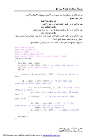 C ‫ ﺑﻠﻐﺔ‬AVR ‫ﺑﺮﻣﺠﺔ ﻣﺘﺤﻜﻤﺎت‬

                            : ‫ﺍﻟﺒﺭﻨﺎﻤﺞ ﺍﻟﺘﺎﻟﻲ ﻴﻘﻭﻡ ﺒﺈﺴﺘﻘﺒﺎل ﻭﺇﺭﺴﺎل ﻤﺠﻤﻭﻋﺔ ﻤﻥ ﺍﻷﺤﺭﻑ ﺒﻴﻥ ﺠﻬﺎﺯﻱ ﺍﻹﺴﺘﻘﺒﺎل ﻭﺍﻹﺭﺴﺎل‬
                                                                                               : ‫ﺸﺭﺡ ﺒﻌﺽ ﺍﻟﺘﻭﺍﺒﻊ‬
                                                    int Putch(int c)
                                                     . ‫ ﻓﻲ ﺸﻴﻔﺭﺓ ﺍﻷﺴﻜﻲ‬c ‫ﻴﻘﻭﻡ ﻫﺫﺍ ﺍﻟﺘﺎﺒﻊ ﺒﺈﺭﺠﺎﻉ ﺍﻟﺸﻴﻔﺭﺓ ﺍﻟﻤﻘﺎﺒﻠﺔ ﻟﻘﻴﻤﺔ‬
                                                     int kbhit(void)
                                      . ‫ﻴﻘﻭﻡ ﻫﺫﺍ ﺍﻟﺘﺎﺒﻊ ﺒﺈﺭﺠﺎﻉ 1 ﻋﻨﺩ ﻜﺸﻑ ﻀﻐﻁ ﻋﻠﻰ ﺃﻱ ﺯﺭ ﻤﻥ ﺃﺯﺭﺍﺭ ﻟﻭﺤﺔ ﺍﻟﻤﻔﺎﺘﻴﺢ‬
                                                     int getch(void)
             ‫ ﻋﻠـﻰ ﺸـﻴﻔﺭﺓ‬ ‫ﻴﻘﻭﻡ ﻫﺫﺍ ﺍﻟﺘﺎﺒﻊ ﺒﺈﺭﺠﺎﻉ ﺍﻟﻘﻴﻤﺔ ﺍﻟﻌﺩﺩﻴﺔ ﺍﻟﻤﻘﺎﺒﻠﺔ ﻟﻠﺯﺭ ﺍﻟﻤﻀﻐﻭﻁ ﻤﻥ ﺃﺯﺭﺍﺭ ﻟﻭﺤﺔ ﺍﻟﻤﻔـﺎﺘﻴﺢ ﺒﻨـﺎ‬
                         ‫ﺀ‬
                                                                      .Putch ‫ﺍﻷﺴﻜﻲ ﺃﻱ ﺃﻨﻪ ﻴﻘﻭﻡ ﺒﻌﻜﺱ ﻭﻅﻴﻔﺔ ﺍﻟﺘﺎﺒﻊ‬
                                   . ‫ ﻟﺫﻟﻙ ﻴﺠﺏ ﺇﺩﺭﺍﺠﻬﺎ ﻓﻲ ﺒﺩﺍﻴﺔ ﺍﻟﺒﺭﻨﺎﻤﺞ‬conio ‫ﻭﺠﻤﻴﻊ ﻫﺫﻩ ﺍﻟﺘﻭﺍﺒﻊ ﻤﺤﺘﻭﺍﺓ ﻓﻲ ﺍﻟﻤﻜﺘﺒﺔ‬

             #include <bios.h>
             #include <conio.h>
             #define COM1        0
             #define DATA_READY 0x100
             #define SETTINGS ( 0x30 | 0x04 | 0x00 | 0xA0)
             int main(void)
             {
                int in, out, status;
                bioscom(0, SETTINGS, COM1); /*initialize the port*/
                cprintf("Data sent to you: ");
                while (1)
                {
                    status = bioscom(3, 0, COM1); /*wait until get a
             data*/

                   if (status & DATA_READY) // If any previous
             unwanted data has been received

                        if ((out = bioscom(2, 0, COM1) & 0x7F) != 0)
             /*input a data*/
                           putch(out); /*print a character of input
             data */
                        if (kbhit())   /* if any button has been
             pressed */
                        {
                           if ((in = getch()) == 27)    /*if the
             pressed button was Esc (27) ASCII of Esc*/
                              break; /* out of while */
                           bioscom(1, in, COM1);   /*output a data*/
                        }
                }
                return 0;
             }




                                                                                ‫اﻟﻔﺎرس ﻟﺘﻘﻨﯿﺎت اﻟﺤﺎﺳﻮب واﻹﺗﺼﺎﻻت‬
                                                                              +963 33 229619-‫ﺳﻮرﯾﺎ – ﺣﻤﺎه- ھـ‬

PDF created with pdfFactory Pro trial version www.pdffactory.com
 