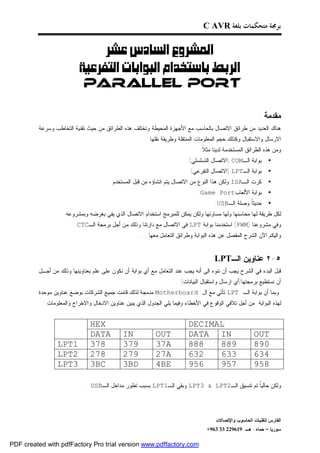 ‫ﺑﺮﳎﺔ ﻣﺘﺤﻜﻤﺎﺕ ﺑﻠﻐﺔ ‪C AVR‬‬


                            ‫‪ ‬‬
                      ‫‪ ‬‬
                          ‫‪PARALLEL PORT‬‬

                                                                                                          ‫ﻤﻘﺩﻤﺔ :‬
         ‫ﻫﻨﺎﻙ ﺍﻟﻌﺩﻴﺩ ﻤﻥ ﻁﺭﺍﺌﻕ ﺍﻻﺘﺼﺎل ﺒﺎﻟﺤﺎﺴﺏ ﻤﻊ ﺍﻷﺠﻬﺯﺓ ﺍﻟﻤﺤﻴﻁﺔ ﻭﺘﺨﺘﻠﻑ ﻫﺫﻩ ﺍﻟﻁﺭﺍﺌﻕ ﻤﻥ ﺤﻴﺙ ﺘﻘﻨﻴﺔ ﺍﻟﺘﺨﺎﻁﺏ ﻭﺴﺭﻋﺔ‬
                                                       ‫ﺍﻻﺭﺴﺎل ﻭﺍﻻﺴﺘﻘﺒﺎل ﻭﻜﺫﻟﻙ ﺤﺠﻡ ﺍﻟﻤﻌﻠﻭﻤﺎﺕ ﺍﻟﻤﻨﺘﻘﻠﺔ ﻭﻁﺭﻴﻘﺔ ﻨﻘﻠﻬﺎ .‬
                                                                               ‫ﻭﻤﻥ ﻫﺫﻩ ﺍﻟﻁﺭﺍﺌﻕ ﺍﻟﻤﺴﺘﺨﺩﻤﺔ ﻟﺩﻴﻨﺎ ﻤﺜ ﹰ:‬
                                                                                ‫ﻼ‬
                                                                         ‫ﺒﻭﺍﺒﺔ ﺍﻟـ‪) COM‬ﺍﻻﺘﺼﺎل ﺍﻟﺘﺴﻠﺴﻠﻲ(.‬      ‫•‬
                                                                          ‫ﺒﻭﺍﺒﺔ ﺍﻟـ‪) LPT‬ﺍﻻﺘﺼﺎل ﺍﻟﺘﻔﺭﻋﻲ(.‬      ‫•‬
                                        ‫ﻜﺭﺕ ﺍﻟـ‪:ISA‬ﻭﻟﻜﻥ ﻫﺫﺍ ﺍﻟﻨﻭﻉ ﻤﻥ ﺍﻻﺘﺼﺎل ﻴﺘﻡ ﺍﻨﺸﺎﺅﻩ ﻤﻥ ﻗﺒل ﺍﻟﻤﺴﺘﺨﺩﻡ.‬       ‫•‬
                                                                              ‫ﺒﻭﺍﺒﺔ ﺍﻷﻟﻌﺎﺏ‪.Game Port‬‬          ‫•‬
                                                                                     ‫ﺤﺩﻴﺜﹰ ﻭﺼﻠﺔ ﺍﻟـ‪.USB‬‬
                                                                                                  ‫ﺎ‬           ‫•‬
                   ‫ﻟﻜل ﻁﺭﻴﻘﺔ ﻟﻬﺎ ﻤﺤﺎﺴﻨﻬﺎ ﻭﻟﻬﺎ ﻤﺴﺎﻭﺌﻬﺎ ﻭﻟﻜﻥ ﻴﻤﻜﻥ ﻟﻠﻤﺒﺭﻤﺞ ﺍﺴﺘﺨﺩﺍﻡ ﺍﻻﺘﺼﺎل ﺍﻟﺫﻱ ﻴﻔﻲ ﺒﻐﺭﻀﻪ ﻭﺒﻤﺸﺭﻭﻋﻪ .‬
                        ‫ﻭﻓﻲ ﻤﺸﺭﻭﻋﻨﺎ )‪ (PWM‬ﺍﺴﺘﺨﺩﻤﻨﺎ ﺒﻭﺍﺒﺔ ‪ LPT‬ﻓﻲ ﺍﻻﺘﺼﺎل ﻤﻊ ﺩﺍﺭﺘﻨﺎ ﻭﺫﻟﻙ ﻤﻥ ﺃﺠل ﺒﺭﻤﺠﺔ ﺍﻟـ‪.CTC‬‬
                                                   ‫ﻭﺍﻟﻴﻜﻡ ﺍﻵﻥ ﺍﻟﺸﺭﺡ ﺍﻟﻤﻔﺼل ﻋﻥ ﻫﺫﻩ ﺍﻟﺒﻭﺍﺒﺔ ﻭﻁﺭﺍﺌﻕ ﺍﻟﺘﻌﺎﻤل ﻤﻌﻬﺎ......‬


                                                                                    ‫٥-٢ ﻋﻨﺎﻭﻴﻥ ﺍﻟـ‪:LPT‬‬
         ‫ﻗﺒل ﺍﻟﺒﺩﺀ ﻓﻲ ﺍﻟﺸﺭﺡ ﻴﺠﺏ ﺃﻥ ﻨﻨﻭﻩ ﺍﻟﻰ ﺃﻨﻪ ﻴﺠﺏ ﻋﻨﺩ ﺍﻟﺘﻌﺎﻤل ﻤﻊ ﺃﻱ ﺒﻭﺍﺒﺔ ﺃﻥ ﻨﻜﻭﻥ ﻋﻠﻰ ﻋﻠﻡ ﺒﻌﻨﺎﻭﻴﻨﻬﺎ ﻭﺫﻟﻙ ﻤﻥ ﺃﺠـل‬
                                                                     ‫ﺃﻥ ﻨﺴﺘﻁﻴﻊ ﺒﺭﻤﺠﺘﻬﺎ)ﺃﻱ ﺍﺭﺴﺎل ﻭﺍﺴﺘﻘﺒﺎل ﺍﻟﺒﻴﺎﻨﺎﺕ(.‬
         ‫ﻭﺒﻤﺎ ﺃﻥ ﺒﻭﺍﺒﺔ ﺍﻟـ ‪ LPT‬ﺘﺄﺘﻲ ﻤﻊ ﺍل ‪ Motherboard‬ﻤﺩﻤﺠﺔ ﻟﺫﻟﻙ ﻗﺎﻤﺕ ﺠﻤﻴﻊ ﺍﻟﺸﺭﻜﺎﺕ ﺒﻭﻀﻊ ﻋﻨﺎﻭﻴﻥ ﻤﻭﺤﺩﺓ‬
           ‫ﻟﻬﺫﻩ ﺍﻟﺒﻭﺍﺒﺔ ﻤﻥ ﺃﺠل ﺘﻼﻓﻲ ﺍﻟﻭﻗﻭﻉ ﻓﻲ ﺍﻷﺨﻁﺎﺀ ﻭﻓﻴﻤﺎ ﻴﻠﻲ ﺍﻟﺠﺩﻭل ﺍﻟﺫﻱ ﻴﺒﻴﻥ ﻋﻨﺎﻭﻴﻥ ﺍﻻﺩﺨﺎل ﻭﺍﻻﺨﺭﺍﺝ ﻭﺍﻟﻤﻌﻠﻭﻤﺎﺕ :‬


                               ‫‪HEX‬‬                                        ‫‪DECIMAL‬‬
                               ‫‪DATA‬‬          ‫‪IN‬‬            ‫‪OUT‬‬            ‫‪DATA IN‬‬                       ‫‪OUT‬‬
                 ‫1‪LPT‬‬          ‫873‬           ‫973‬           ‫‪37A‬‬            ‫888‬   ‫988‬                     ‫098‬
                 ‫2‪LPT‬‬          ‫872‬           ‫972‬           ‫‪27A‬‬            ‫236‬   ‫336‬                     ‫436‬
                 ‫3‪LPT‬‬          ‫‪3BC‬‬           ‫‪3BD‬‬           ‫‪4BE‬‬            ‫659‬   ‫759‬                     ‫859‬

                             ‫ﻭﻟﻜﻥ ﺤﺎﻟﻴﹰ ﺘﻡ ﺘﻨﺴﻴﻕ ﺍﻟـ2‪ LPT3 & LPT‬ﻭﺒﻘﻲ ﺍﻟـ1‪ LPT‬ﺒﺴﺒﺏ ﺘﻁﻭﺭ ﻤﺩﺍﺨل ﺍﻟـ‪. USB‬‬
                                                                                           ‫ﺎ‬




                                                                                      ‫ﺍﻟﻔﺎﺭﺱ ﻟﺘﻘﻨﻴﺎﺕ ﺍﻟﺤﺎﺴﻭﺏ ﻭﺍﻹﺘﺼﺎﻻﺕ‬
                                                                                  ‫ﺴﻭﺭﻴﺎ – ﺤﻤﺎﻩ- ﻫـ -916922 33 369+‬

‫‪PDF created with pdfFactory Pro trial version www.pdffactory.com‬‬
 