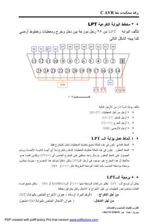 ‫ﺑﺮﳎﺔ ﻣﺘﺤﻜﻤﺎﺕ ﺑﻠﻐﺔ ‪C AVR‬‬

                                                                  ‫٥-٣ ﻤﺨﻁﻁ ﺍﻟﺒﻭﺍﺒﺔ ﺍﻟﺘﻔﺭﻋﻴﺔ ‪: LPT‬‬
         ‫‪ LPT‬ﻤﻥ ٥٢ ﺭﺠل ﻤﻭﺯﻋﺔ ﺒﻴﻥ ﺩﺨل ﻭﺨﺭﺝ ﻭﻤﻌﻁﻴﺎﺕ ﻭﺨﻁﻭﻁ ﺃﺭﻀﻲ‬                                        ‫ﺘﺘﺄﻟﻑ ﺍﻟﺒﻭﺍﺒﺔ‬
                                                                                        ‫ﻜﻤﺎ ﻴﺒﻴﻨﻪ ﺍﻟﺸﻜل ﺍﻟﺘﺎﻟﻲ:‬
                                            ‫7‪D‬‬    ‫6‪D‬‬     ‫5‪D‬‬    ‫4‪D‬‬    ‫3‪D‬‬     ‫2‪D‬‬     ‫1‪D‬‬     ‫0‪D‬‬
                    ‫4‪S‬‬    ‫5‪S‬‬   ‫7‪S‬‬     ‫6‪S‬‬




                   ‫9 01 11 21 31‬                   ‫7 8‬        ‫6‬      ‫5‬      ‫4‬       ‫3‬     ‫2‬         ‫1‬

                         ‫41 51 61 71 81 91 02 12 22 32 42 52‬

                                                                                        ‫3‪S‬‬
                                           ‫‪GND‬‬

                                                                          ‫3‪C‬‬     ‫2‪C‬‬            ‫0 ‪C1 C‬‬
                                                  ‫ﺍﻟﺸــــــﻜـل)٥ -١(‬


                                                                            ‫ﺘﺘﺄﻟﻑ ﺒﻭﺍﺒﺔ ﺍﻟـ‪ LPT‬ﻤﻥ ﺍﻷﺭﺠل ﺍﻟﺘﺎﻟﻴﺔ :‬
                                                                    ‫٨ ﺃﺭﺠل ﻤﻥ ﺃﺠل ﺍﻟﻤﻌﻁﻴﺎﺕ )7‪.(D0~D‬‬           ‫•‬
                                                                                 ‫٥ ﺃﺭﺠل ﻟﻠﺩﺨل )7‪.(S3~S‬‬        ‫•‬
                                                                                 ‫٤ ﺃﺭﺠل ﻟﻠﺨﺭﺝ )3‪.(C0~C‬‬        ‫•‬
                                                                                  ‫٨ ﺃﺭﺠل ﻟﻸﺭﻀﻲ )‪.(GND‬‬         ‫•‬
                                                                                                              ‫•‬
                                                                       ‫٥-٤ ﺃﻨﻤﺎﻁ ﻋﻤل ﺒﻭﺍﺒﺔ ﺍﻟـ ‪:LPT‬‬
                                  ‫ﺍﻟﻨﻤﻁ ﺍﻟﻌﺎﺩﻱ :ﻴﻜﻭﻥ ﻓﻲ ﻫﺫﻩ ﺍﻟﺤﺎﻟﺔ ﺠﻤﻴﻊ ﺨﻁﻭﻁ ﺍﻟﻤﻌﻁﻴﺎﺕ ﺘﻌﻤل ﻜﻤﺨﺎﺭﺝ ﻓﻘﻁ.‬        ‫•‬
         ‫ﺍﻟﻨﻤﻁ ﺍﻟﻤﻁﻭﺭ : ﻴﻜﻭﻥ ﻓﻲ ﻫﺫﻩ ﺍﻟﺤﺎﻟﺔ ﺨﻁﻭﻁ ﺍﻟﻤﻌﻁﻴﺎﺕ ﻜﺩﺨل ﻭﻜﺨﺭﺝ ﻤﻌﹰ ﺃﻱ ﺃﻨﻬـﺎ ﺜﻨﺎﺌﻴـﺔ ﺍﻻﺘﺠـﺎﻩ ﻭﻴـﺘﻡ‬
                                        ‫ﺎ‬                                                                     ‫•‬
         ‫ﺍﻟﺤﺼﻭل ﻋﻠﻰ ﺍﻟﻨﻤﻁ ﺍﻟﻤﻁﻭﺭ ﺒﺎﺭﺴﺎل ﻭﺍﺤﺩ ﻤﻨﻁﻘﻲ ﻋﻠﻰ ﺍﻟﻤﺨﺭﺝ ﺍﻟﺨﺎﻤﺱ ﺃﻱ 1=5‪ OUT‬ﻭﻟﻜـﻥ ﻜﻤـﺎ ﻫـﻭ‬
         ‫ﻤﻼﺤﻅ ﺃﻥ ﻫﺫﺍ ﺍﻟﻤﺨﺭﺝ ﻏﻴﺭ ﻤﻭﺠﻭﺩ ﻓﻲ ﺃﺭﺠل ﺍﻟـ‪ LPT‬ﻭﻟﻜﻥ ﺩﺍﺨﻠﻴﹰ ﻴﺘﻭﺍﺠﺩ ﻫﺫﺍ ﺍﻟﻤﺨـﺭﺝ ، ﺤﻴـﺙ ﻴﻤﻜـﻥ‬
                                         ‫ﺎ‬
                                  ‫ﺒﺭﻤﺠﺘﻪ ﺒﻭﺍﺴﻁﺔ ﺍﻟﺤﺎﺴﺏ ﺒﺄﺤﺩ ﻟﻐﺎﺕ ﺍﻟﺒﺭﻤﺠﺔ ﺍﻟﻤﻌﺭﻭﻓﺔ ﻤﺜل )++‪ c‬ﺃﻭ 6‪.(VB‬‬


                                                                                      ‫٥-٥ ﺒﺭﻤﺠﺔ ﺍﻟـ‪:LPT‬‬
         ‫ﻴﻤﻜﻥ ﺃﻥ ﺘﺒﺭﻤﺞ ﺍﻟـ ‪ LPT‬ﺒﻜﺜﻴﺭ ﻤﻥ ﻟﻐﺎﺕ ﺍﻟﺒﺭﻤﺠﺔ ﻤﻨﻬﺎ ++‪ C‬ﺃﻭ ﺍﻟـ‪ ASSMBLY‬ﺃﻭ 6‪.... VB‬ﻭﻟﻜﻥ ﺠﻤﻴﻊ ﻫـﺫﻩ‬
                                        ‫ﺍﻟﻠﻐﺎﺕ ﺘﺴﺘﺨﺩﻡ ﻨﻔﺱ ﺍﻟﺘﻌﻠﻴﻤﺎﺕ ﻤﻥ ﺃﺠل ﺍﻻﺨﺭﺍﺝ ﺃﻭ ﺍﻻﺩﺨﺎل ﻭﻟﻜﻥ ﺒﻁﺭﺍﺌﻕ ﻤﺨﺘﻠﻔﺔ :‬
         ‫)ﺍﻟﺭﻗﻡ ﺍﻟﻤﺭﺍﺩ ﺍﺭﺴﺎﻟﻪ ، ﻋﻨﻭﺍﻥ ﺍﻻﺨﺭﺍﺝ ﺍﻟﺨﺎﺹ ﺒﺎﻟﺒﻭﺍﺒﺔ(‪OUT‬‬             ‫ﻤﻥ ﺃﺠل ﺍﻻﺨﺭﺍﺝ→‬
         ‫) ﻋﻨﻭﺍﻥ ﺍﻻﺩﺨﺎل ﺍﻟﺨﺎﺹ ﺒﺎﻟﺒﻭﺍﺒﺔ(‪=IN‬ﻤﺘﺤﻭل‬                           ‫ﻤﻥ ﺃﺠل ﺍﻻﺩﺨﺎل→‬
                                                                                      ‫ﺍﻟﻔﺎﺭﺱ ﻟﺘﻘﻨﻴﺎﺕ ﺍﻟﺤﺎﺴﻭﺏ ﻭﺍﻹﺘﺼﺎﻻﺕ‬
                                                                                  ‫ﺴﻭﺭﻴﺎ – ﺤﻤﺎﻩ- ﻫـ -916922 33 369+‬

‫‪PDF created with pdfFactory Pro trial version www.pdffactory.com‬‬
 