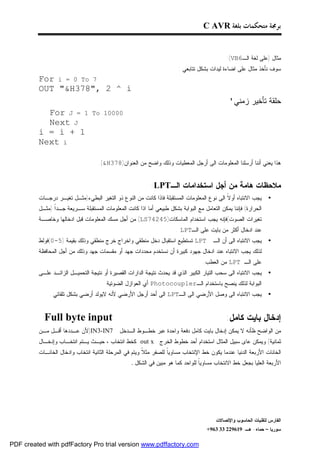 ‫ﺑﺮﳎﺔ ﻣﺘﺤﻜﻤﺎﺕ ﺑﻠﻐﺔ ‪C AVR‬‬


                                                                                             ‫ﻤﺜﺎل )ﻋﻠﻰ ﻟﻐﺔ ﺍﻟـ6‪:(VB‬‬
                                                                       ‫ﺴﻭﻑ ﻨﺄﺨﺫ ﻤﺜﺎل ﻋﻠﻰ ﺍﻀﺎﺀﺓ ﻟﻴﺩﺍﺕ ﺒﺸﻜل ﺘﺘﺎﺒﻌﻲ :‬
         ‫7 ‪For i = 0 To‬‬
         ‫‪OUT "&H378", 2 ^ i‬‬
                                                                                              ‫ﺤﻠﻘﺔ ﺘﺄﺨﻴﺭ ﺯﻤﻨﻲ'‬
           ‫1 = ‪For J‬‬            ‫00001 ‪To‬‬
           ‫‪Next J‬‬
         ‫1 + ‪i = i‬‬
         ‫‪Next i‬‬

                                   ‫ﻫﺫﺍ ﻴﻌﻨﻲ ﺃﻨﻨﺎ ﺃﺭﺴﻠﻨﺎ ﺍﻟﻤﻌﻠﻭﻤﺎﺕ ﺍﻟﻰ ﺃﺭﺠل ﺍﻟﻤﻌﻁﻴﺎﺕ ﻭﺫﻟﻙ ﻭﺍﻀﺢ ﻤﻥ ﺍﻟﻌﻨﻭﺍﻥ)873‪.(&H‬‬


                                                           ‫ﻤﻼﺤﻅﺎﺕ ﻫﺎﻤﺔ ﻤﻥ ﺃﺠل ﺍﺴﺘﺨﺩﺍﻤﺎﺕ ﺍﻟـ‪:LPT‬‬
         ‫ﻴﺠﺏ ﺍﻻﻨﺘﺒﺎﻩ ﺃﻭ ﹰ ﺍﻟﻰ ﻨﻭﻉ ﺍﻟﻤﻌﻠﻭﻤﺎﺕ ﺍﻟﻤﺴﺘﻘﺒﻠﺔ ﻓﺎﺫﺍ ﻜﺎﻨﺕ ﻤﻥ ﺍﻟﻨﻭﻉ ﺫﻭ ﺍﻟﺘﻐﻴﺭ ﺍﻟﺒﻁﻲﺀ)ﻤﺜـل ﺘﻐﻴـﺭ ﺩﺭﺠـﺎﺕ‬
                                                                                           ‫ﻻ‬                    ‫•‬
         ‫ﺍﻟﺤﺭﺍﺭﺓ( ﻓﺈﻨﻨﺎ ﻴﻤﻜﻥ ﺍﻟﺘﻌﺎﻤل ﻤﻊ ﺍﻟﺒﻭﺍﺒﺔ ﺒﺸﻜل ﻁﺒﻴﻌﻲ ﺃﻤﺎ ﺍﺫﺍ ﻜﺎﻨﺕ ﺍﻟﻤﻌﻠﻭﻤﺎﺕ ﺍﻟﻤﺴﺘﻘﺒﻠﺔ ﺴـﺭﻴﻌﺔ ﺠـﺩﹰ )ﻤﺜـل‬
               ‫ﺍ‬
         ‫ﺘﻐﻴﺭﺍﺕ ﺍﻟﺼﻭﺕ(ﻓﺈﻨﻪ ﻴﺠﺏ ﺍﺴﺘﺨﺩﺍﻡ ﺍﻟﻤﺎﺴﻜﺎﺕ)54247‪ (LS‬ﻤﻥ ﺃﺠل ﻤﺴﻙ ﺍﻟﻤﻌﻠﻭﻤﺎﺕ ﻗﺒل ﺍﺩﺨﺎﻟﻬﺎ ﻭﺨﺎﺼـﺔ‬
                                                                      ‫ﻋﻨﺩ ﺍﺩﺨﺎل ﺃﻜﺜﺭ ﻤﻥ ﺒﺎﻴﺕ ﻋﻠﻰ ﺍﻟـ‪. LPT‬‬
         ‫‪ LPT‬ﺘﺴﺘﻁﻴﻊ ﺍﺴﺘﻘﺒﺎل ﺩﺨل ﻤﻨﻁﻘﻲ ﻭﺍﺨﺭﺍﺝ ﺨﺭﺝ ﻤﻨﻁﻘﻲ ﻭﺫﻟﻙ ﺒﻘﻴﻤﺔ )5-0(ﻓﻭﻟﻁ‬            ‫ﻴﺠﺏ ﺍﻻﻨﺘﺒﺎﻩ ﺍﻟﻰ ﺃﻥ ﺍﻟـ‬   ‫•‬
         ‫ﻟﺫﻟﻙ ﻴﺠﺏ ﺍﻻﻨﺘﺒﺎﻩ ﻋﻨﺩ ﺍﺩﺨﺎل ﺠﻬﻭﺩ ﻜﺒﻴﺭﺓ ﺃﻥ ﻨﺴﺘﺨﺩﻡ ﻤﺤﺩﺩﺍﺕ ﺠﻬﺩ ﺃﻭ ﻤﻘﺴﻤﺎﺕ ﺠﻬﺩ ﻭﺫﻟﻙ ﻤﻥ ﺃﺠل ﺍﻟﻤﺤﺎﻓﻅﺔ‬
                                                                                  ‫ﻋﻠﻰ ﺍﻟـ ‪ LPT‬ﻤﻥ ﺍﻟﻌﻁﺏ.‬
         ‫ﻴﺠﺏ ﺍﻻﻨﺘﺒﺎﻩ ﺍﻟﻰ ﺴﺤﺏ ﺍﻟﺘﻴﺎﺭ ﺍﻟﻜﺒﻴﺭ ﺍﻟﺫﻱ ﻗﺩ ﻴﺤﺩﺙ ﻨﺘﻴﺠﺔ ﺍﻟﺩﺍﺭﺍﺕ ﺍﻟﻘﺼﻴﺭﺓ ﺃﻭ ﻨﺘﻴﺠﺔ ﺍﻟﺘﺤﻤﻴـل ﺍﻟﺯﺍﺌـﺩ ﻋﻠـﻰ‬    ‫•‬
                                    ‫ﺍﻟﺒﻭﺍﺒﺔ ﻟﺫﻟﻙ ﻴﻨﺼﺢ ﺒﺎﺴﺘﺨﺩﺍﻡ ﺍﻟـ‪ Photocoupler‬ﺃﻱ ﺍﻟﻌﻭﺍﺯل ﺍﻟﻀﻭﺌﻴﺔ .‬
             ‫ﻴﺠﺏ ﺍﻻﻨﺘﺒﺎﻩ ﺍﻟﻰ ﻭﺼل ﺍﻷﺭﻀﻲ ﺍﻟﻰ ﺍﻟـ‪ LPT‬ﺍﻟﻰ ﺃﺤﺩ ﺃﺭﺠل ﺍﻷﺭﻀﻲ ﻷﻨﻪ ﻻﻴﻭﻟﺩ ﺃﺭﻀﻲ ﺒﺸﻜل ﺘﻠﻘﺎﺌﻲ .‬               ‫•‬


           ‫‪Full byte input‬‬                                                                   ‫ﺇﺩﺨﺎل ﺒﺎﻴﺕ ﻜﺎﻤل:‬
         ‫7‪)IN3-IN‬ﻷﻥ ﻋـﺩﺩﻫﺎ ﺃﻗـل ﻤـﻥ‬          ‫ﻤﻥ ﺍﻟﻭﺍﻀﺢ ﻅﺄﻨﻪ ﻻ ﻴﻤﻜﻥ ﺇﺩﺨﺎل ﺒﺎﻴﺕ ﻜﺎﻤل ﺩﻓﻌﺔ ﻭﺍﺤﺩﺓ ﻋﺒﺭ ﺨﻁـﻭﻁ ﺍﻟـﺩﺨل‬
         ‫ﺜﻤﺎﻨﻴﺔ(.ﻭﻴﻤﻜﻥ ﻋﺎﻯ ﺴﺒﻴل ﺍﻟﻤﺜﺎل ﺍﺴﺘﺨﺩﺍﻡ ﺃﺤﺩ ﺨﻁﻭﻁ ﺍﻟﺨﺭﺝ ‪ out x‬ﻜﺨﻁ ﺍﻨﺘﺨﺎﺏ ، ﺤﻴـﺙ ﻴـﺘﻡ ﺍﻨﺘﺨـﺎﺏ ﻭﺇﺩﺨـﺎل‬
         ‫ﺍﻟﺨﺎﻨﺎﺕ ﺍﻷﺭﺒﻌﺔ ﺍﻟﺩﻨﻴﺎ ﻋﻨﺩﻤﺎ ﻴﻜﻭﻥ ﺨﻁ ﺍﻹﻨﺘﺨﺎﺏ ﻤﺴﺎﻭﻴﹰ ﻟﻠﺼﻔﺭ ﻤﺜ ﹰ ﻭﻴﺘﻡ ﻓﻲ ﺍﻟﻤﺭﺤﻠﺔ ﺍﻟﺜﺎﻨﻴﺔ ﺍﻨﺘﺨﺎﺏ ﻭﺍﺩﺨﺎل ﺍﻟﺨﺎﻨـﺎﺕ‬
                                                        ‫ﻼ‬          ‫ﺎ‬
                                                  ‫ﺍﻷﺭﺒﻌﺔ ﺍﻟﻌﻠﻴﺎ ﺒﺠﻌل ﺨﻁ ﺍﻻﻨﺘﺨﺎﺏ ﻤﺴﺎﻭﻴﹰ ﻟﻠﻭﺍﺤﺩ ﻜﻤﺎ ﻫﻭ ﻤﺒﻴﻥ ﻓﻲ ﺍﻟﺸﻜل .‬
                                                                                ‫ﺎ‬




                                                                                        ‫ﺍﻟﻔﺎﺭﺱ ﻟﺘﻘﻨﻴﺎﺕ ﺍﻟﺤﺎﺴﻭﺏ ﻭﺍﻹﺘﺼﺎﻻﺕ‬
                                                                                    ‫ﺴﻭﺭﻴﺎ – ﺤﻤﺎﻩ- ﻫـ -916922 33 369+‬

‫‪PDF created with pdfFactory Pro trial version www.pdffactory.com‬‬
 