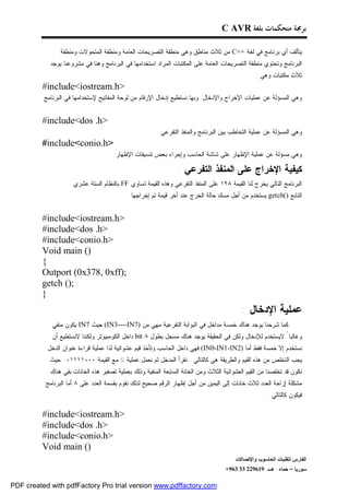 ‫ﺑﺮﳎﺔ ﻣﺘﺤﻜﻤﺎﺕ ﺑﻠﻐﺔ ‪C AVR‬‬

                ‫ﻴﺘﺄﻟﻑ ﺃﻱ ﺒﺭﻨﺎﻤﺞ ﻓﻲ ﻟﻐﺔ ++‪ C‬ﻤﻥ ﺜﻼﺙ ﻤﻨﺎﻁﻕ ﻭﻫﻲ ﻤﻨﻁﻘﺔ ﺍﻟﺘﺼﺭﻴﺤﺎﺕ ﺍﻟﻌﺎﻤﺔ ﻭﻤﻨﻁﻘﺔ ﺍﻟﻤﺘﺤﻭﻻﺕ ﻭﻤﻨﻁﻘﺔ‬
            ‫ﺍﻟﺒﺭﻨﺎﻤﺞ ﻭﺘﺤﺘﻭﻱ ﻤﻨﻁﻘﺔ ﺍﻟﺘﺼﺭﻴﺤﺎﺕ ﺍﻟﻌﺎﻤﺔ ﻋﻠﻰ ﺍﻟﻤﻜﺘﺒﺎﺕ ﺍﻟﻤﺭﺍﺩ ﺍﺴﺘﺨﺩﺍﻤﻬﺎ ﻓﻲ ﺍﻟﺒﺭﻨﺎﻤﺞ ﻭﻫﻨﺎ ﻓﻲ ﻤﺸﺭﻭﻋﻨﺎ ﻴﻭﺠﺩ‬
                                                                                                 ‫ﺜﻼﺙ ﻤﻜﺘﺒﺎﺕ ﻭﻫﻲ :‬
         ‫>‪#include<iostream.h‬‬
          ‫ﻭﻫﻲ ﺍﻟﻤﺴﺅﻟﺔ ﻋﻥ ﻋﻤﻠﻴﺎﺕ ﺍﻹﺨﺭﺍﺝ ﻭﺍﻹﺩﺨﺎل ﻭﺒﻬﺎ ﻨﺴﺘﻁﻴﻊ ﺇﺩﺨﺎل ﺍﻹﺭﻗﺎﻡ ﻤﻥ ﻟﻭﺤﺔ ﺍﻟﻤﻔﺎﺘﻴﺢ ﻹﺴﺘﺨﺩﺍﻤﻬﺎ ﻓﻲ ﺍﻟﺒﺭﻨﺎﻤﺞ‬
                                                                                                                     ‫.‬
         ‫>‪#include<dos .h‬‬
                                                        ‫ﻭﻫﻲ ﺍﻟﻤﺴﺅﻟﺔ ﻋﻥ ﻋﻤﻠﻴﺔ ﺍﻟﺘﺨﺎﻁﺏ ﺒﻴﻥ ﺍﻟﺒﺭﻨﺎﻤﺞ ﻭﺍﻟﻤﻨﻔﺫ ﺍﻟﺘﻔﺭﻋﻲ .‬
         ‫>‪#include<conio.h‬‬
                                     ‫ﻭﻫﻲ ﻤﺴﺅﻟﺔ ﻋﻥ ﻋﻤﻠﻴﺔ ﺍﻹﻅﻬﺎﺭ ﻋﻠﻰ ﺸﺎﺸﺔ ﺍﻟﺤﺎﺴﺏ ﻭﺇﺠﺭﺍﺀ ﺒﻌﺽ ﺘﻨﺴﻴﻘﺎﺕ ﺍﻹﻅﻬﺎﺭ .‬

                                                                 ‫ﻜﻴﻔﻴﺔ ﺍﻹﺨﺭﺍﺝ ﻋﻠﻰ ﺍﻟﻤﻨﻔﺫ ﺍﻟﺘﻔﺭﻋﻲ :‬
                   ‫ﺍﻟﺒﺭﻨﺎﻤﺞ ﺍﻟﺘﺎﻟﻲ ﻴﺨﺭﺝ ﻟﻨﺎ ﺍﻟﻘﻴﻤﺔ ٨٢١ ﻋﻠﻰ ﺍﻟﻤﻨﻔﺫ ﺍﻟﺘﻔﺭﻋﻲ ﻭﻫﺫﻩ ﺍﻟﻘﻴﻤﺔ ﺘﺴﺎﻭﻱ ‪ FF‬ﺒﺎﻟﻨﻅﺎﻡ ﺍﻟﺴﺘﺔ ﻋﺸﺭﻱ .‬
                                           ‫ﺍﻟﺘﺎﺒﻊ )(‪ getch‬ﻴﺴﺘﺨﺩﻡ ﻤﻥ ﺃﺠل ﻤﺴﻙ ﺤﺎﻟﺔ ﺍﻟﺨﺭﺝ ﻋﻨﺩ ﺃﺨﺭ ﻗﻴﻤﺔ ﺘﻡ ﺇﺨﺭﺍﺠﻬﺎ .‬


         ‫>‪#include<iostream.h‬‬
         ‫>‪#include<dos .h‬‬
         ‫>‪#include<conio.h‬‬
         ‫)( ‪Void main‬‬
         ‫{‬
         ‫;)‪Outport (0x378, 0xff‬‬
         ‫;)( ‪getch‬‬
         ‫}‬
                                                                                            ‫ﻋﻤﻠﻴﺔ ﺍﻹﺩﺨﺎل :‬
             ‫ﻜﻤﺎ ﺸﺭﺤﻨﺎ ﻴﻭﺠﺩ ﻫﻨﺎﻙ ﺨﻤﺴﺔ ﻤﺩﺍﺨل ﻓﻲ ﺍﻟﺒﻭﺍﺒﺔ ﺍﻟﺘﻔﺭﻋﻴﺔ ﻤﻬﻲ ﻤﻥ )7‪ (IN3----IN‬ﺤﻴﺙ 7‪ IN‬ﻴﻜﻭﻥ ﻤﻨﻔﻲ‬
             ‫ﻭﻏﺎﻟﺒﺎ ً ﻻﻴﺴﺘﺨﺩﻡ ﻟﻺﺩﺨﺎل ﻭﻟﻜﻥ ﻓﻲ ﺍﻟﺤﻘﻴﻘﺔ ﻴﻭﺠﺩ ﻫﻨﺎﻙ ﻤﺴﺠل ﺒﻁﻭل ٨ ‪ bit‬ﺩﺍﺨل ﺍﻟﻜﻭﻤﺒﻴﻭﺘﺭ ﻭﻟﻜﻨﻨﺎ ﻻﻨﺴﺘﻁﻴﻊ ﺃﻥ‬
           ‫ﻨﺴﺘﺨﺩﻡ ﺇﻻ ﺨﻤﺴﺔ ﻓﻘﻁ ﺃﻤﺎ )2‪ (IN0-IN1-IN‬ﻓﻬﻲ ﺩﺍﺨل ﺍﻟﺤﺎﺴﺏ ﻭﺘﺄﺨﺫ ﻗﻴﻡ ﻋﺸﻭﺍﺌﻴﺔ ﻟﺫﺍ ﻋﻤﻠﻴﺔ ﻗﺭﺍﺀﺓ ﻋﻨﻭﺍﻥ ﺍﻟﺩﺨل‬
            ‫ﻴﺠﺏ ﺍﻟﺘﺨﻠﺹ ﻤﻥ ﻫﺫﻩ ﺍﻟﻘﻴﻡ ﻭﺍﻟﻁﺭﻴﻘﺔ ﻫﻲ ﻜﺎﻟﺘﺎﻟﻲ : ﻨﻘﺭﺃ ﺍﻟﻤﺩﺨل ﺜﻡ ﻨﻌﻤل ﻋﻤﻠﻴﺔ & ﻤﻊ ﺍﻟﻘﻴﻤﺔ ٠٠٠١١١١٠ ﺤﻴﺙ‬
            ‫ﻨﻜﻭﻥ ﻗﺩ ﺘﺨﻠﺼﻨﺎ ﻤﻥ ﺍﻟﻘﻴﻡ ﺍﻟﻌﺸﻭﺍﺌﻴﺔ ﺍﻟﺜﻼﺙ ﻭﻤﻥ ﺍﻟﺨﺎﻨﺔ ﺍﻟﺴﺎﺒﻌﺔ ﺍﻟﻤﻨﻔﻴﺔ ﻭﺫﻟﻙ ﺒﻌﻤﻠﻴﺔ ﺘﺼﻔﻴﺭ ﻫﺫﻩ ﺍﻟﺨﺎﻨﺎﺕ ﺒﻘﻲ ﻫﻨﺎﻙ‬
          ‫ﻤﺸﻜﻠﺔ ﺇﺯﺍﺤﺔ ﺍﻟﻌﺩﺩ ﺜﻼﺙ ﺨﺎﻨﺎﺕ ﺇﻟﻰ ﺍﻟﻴﻤﻴﻥ ﻤﻥ ﺃﺠل ﺇﻅﻬﺎﺭ ﺍﻟﺭﻗﻡ ﺼﺤﻴﺢ ﻟﺫﻟﻙ ﻨﻘﻭﻡ ﺒﻘﺴﻤﺔ ﺍﻟﻌﺩﺩ ﻋﻠﻰ ٨ ﺃﻤﺎ ﺍﻟﺒﺭﻨﺎﻤﺞ‬
                                                                                                      ‫ﻓﻴﻜﻭﻥ ﻜﺎﻟﺘﺎﻟﻲ :‬

         ‫>‪#include<iostream.h‬‬
         ‫>‪#include<dos .h‬‬
         ‫>‪#include<conio.h‬‬
         ‫)( ‪Void main‬‬
                                                                                         ‫ﺍﻟﻔﺎﺭﺱ ﻟﺘﻘﻨﻴﺎﺕ ﺍﻟﺤﺎﺴﻭﺏ ﻭﺍﻹﺘﺼﺎﻻﺕ‬
                                                                                     ‫ﺴﻭﺭﻴﺎ – ﺤﻤﺎﻩ- ﻫـ -916922 33 369+‬

‫‪PDF created with pdfFactory Pro trial version www.pdffactory.com‬‬
 