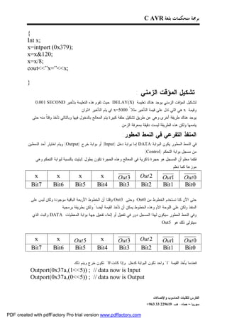 ‫ﺑﺮﳎﺔ ﻣﺘﺤﻜﻤﺎﺕ ﺑﻠﻐﺔ ‪C AVR‬‬

         ‫{‬
         ‫;‪Int x‬‬
         ‫;)973‪x=intport (0x‬‬
         ‫;021&‪x=x‬‬
         ‫;8/‪x=x‬‬
         ‫;‪cout<<”x=”<<x‬‬

         ‫}‬
                                                                             ‫ﺘﺸﻜﻴل ﺍﻟﻤﺅﻗﺕ ﺍﻟﺯﻤﻨﻲ :‬
               ‫ﻟﺘﺸﻜﻴل ﺍﻟﻤﺅﻗﺕ ﺍﻟﺯﻤﻨﻲ ﻴﻭﺠﺩ ﻫﻨﺎﻙ ﺘﻌﻠﻴﻤﺔ )‪ DELAY(X‬ﺤﻴﺙ ﺘﻘﻭﻡ ﻫﺫﻩ ﺍﻟﺘﻌﻠﻴﻤﺔ ﺒﺘﺄﺨﻴﺭ ‪0.001 SECOND‬‬
                                         ‫ﻭﻗﻴﻤﺔ ‪ x‬ﻫﻲ ﺍﻟﺘﻲ ﺘﺩل ﻋﻠﻰ ﻗﻴﻤﺔ ﺍﻟﺘﺄﺨﻴﺭ ﻤﺜﻼ ً 0005=‪ x‬ﺍﻱ ﻴﺘﻡ ﺍﻟﺘﺄﺨﻴﺭ ٥ﺜﻭﺍﻥ .‬
             ‫ﻴﻭﺠﺩ ﻫﻨﺎﻙ ﻁﺭﻴﻘﺔ ﺃﺨﺭﻯ ﻭﻫﻲ ﻋﻥ ﻁﺭﻴﻕ ﺘﺸﻜﻴل ﺤﻠﻘﺔ ﻜﺒﻴﺭﺓ ﻴﺘﻡ ﺍﻟﻤﻌﺎﻟﺞ ﺒﺎﻟﺩﺨﻭل ﻓﻴﻬﺎ ﻭﺒﺎﻟﺘﺎﻟﻲ ﺘﺄﺨﺫ ﻭﻗﺘﹰ ﻤﻨﻪ ﺤﺘﻰ‬
                     ‫ﺎ‬
                                                                  ‫ﻴﺘﻤﻤﻬﺎ ﻭﻟﻜﻥ ﻫﺫﻩ ﺍﻟﻁﺭﻴﻘﺔ ﻟﻴﺴﺕ ﺩﻗﻴﻘﺔ ﺒﻤﻌﺭﻓﺔ ﺍﻟﺯﻤﻥ .‬

                                                                    ‫ﺍﻟﻤﻨﻔﺫ ﺍﻟﺘﻔﺭﻋﻲ ﻓﻲ ﺍﻟﻨﻤﻁ ﺍﻟﻤﻁﻭﺭ:‬
          ‫ﻓﻲ ﺍﻟﻨﻤﻁ ﺍﻟﻤﻁﻭﺭ ﻴﻜﻭﻥ ﺍﻟﺒﻭﺍﺒﺔ ‪ DATA‬ﺇﻤﺎ ﺒﻭﺍﺒﺔ ﺩﺨل )‪ (Input‬ﺃﻭ ﺒﻭﺍﺒﺔ ﺨﺭﺝ )‪ (Output‬ﻭﻴﺘﻡ ﺍﺨﺘﻴﺎﺭ ﺃﺤﺩ ﺍﻟﻨﻤﻁﻴﻥ‬
                                                                                ‫ﻤﻥ ﻤﺴﺠل ﺒﻭﺍﺒﺔ ﺍﻟﺘﺤﻜﻡ )‪. (Control‬‬
               ‫ﻓﻜﻤﺎ ﻤﻌﻠﻡ ﺃﻥ ﺍﻟﻤﺴﺠل ﻫﻭ ﺤﺠﺭﺓ ﺫﺍﻜﺭﻴﺔ ﻓﻲ ﺍﻟﻤﻌﺎﻟﺞ ﻭﻫﺫﻩ ﺍﻟﺤﺠﺭﺓ ﺘﻜﻭﻥ ﺒﻁﻭل 1ﺒﺎﻴﺕ ﺒﺎﻟﻨﺴﺒﺔ ﻟﺒﻭﺍﺒﺔ ﺍﻟﺘﺤﻜﻡ ﻭﻫﻲ‬
                                                                                                  ‫ﻤﻭﺯﻋﺔ ﻜﻤﺎ ﻨﻌﻠﻡ :‬

              ‫‪x‬‬           ‫‪x‬‬             ‫‪x‬‬            ‫‪x‬‬            ‫3 ‪Out‬‬        ‫2 ‪Out‬‬         ‫1‪Out‬‬          ‫0 ‪Out‬‬
             ‫7‪Bit‬‬        ‫6‪Bit‬‬          ‫5‪Bit‬‬         ‫4‪Bit‬‬          ‫3‪Bit‬‬         ‫2‪Bit‬‬          ‫1‪Bit‬‬          ‫0‪Bit‬‬

             ‫ﺤﺘﻰ ﺍﻵﻥ ﻜﻨﺎ ﻨﺴﺘﺨﺩﻡ ﺍﻟﺨﻁﻭﻁ ﻤﻥ 0‪ Out‬ﻭﺤﺘﻰ 3‪ Out‬ﻭﻗﻠﻨﺎ ﺃﻥ ﺍﻟﺨﻁﻭﻁ ﺍﻷﺭﺒﻌﺔ ﺍﻟﺒﺎﻗﻴﺔ ﻤﻭﺠﻭﺩﺓ ﻭﻟﻜﻥ ﻟﻴﺱ ﻋﻠﻰ‬
                               ‫ﺍﻟﻤﻨﻔﺫ ﻭﻟﻜﻥ ﻋﻠﻰ ﺍﻟﻠﻭﺤﺔ ﺍﻷﻡ ﻭﻫﺫﻩ ﺍﻟﺨﻁﻭﻁ ﻴﻤﻜﻥ ﺃﻥ ﺘﺄﺨﺫ ﺍﻟﻘﻴﻤﺔ ﺃﻴﻀﺎ ً ﻭﻟﻜﻥ ﺒﻁﺭﻴﻘﺔ ﺒﺭﻤﺠﻴﺔ‬
             ‫ﻭﻓﻲ ﺍﻟﻨﻤﻁ ﺍﻟﻤﻁﻭﺭ ﺴﻴﻜﻭﻥ ﻟﻬﺫﺍ ﺍﻟﻤﺴﺠل ﺩﻭﺭ ﻓﻲ ﺘﻔﻌﻴل ﺃﻭ ﺇﻟﻐﺎﺀ ﺘﻔﻌﻴل ﺠﻬﺔ ﺒﻭﺍﺒﺔ ﺍﻟﻤﻌﻁﻴﺎﺕ ‪ DATA‬ﻭﺍﻟﺒﺕ ﺍﻟﺫﻱ‬
                                                                                        ‫.‬    ‫ﺴﻴﺘﻭﻟﻰ ﺫﻟﻙ ﻫﻭ 5‪Out‬‬


              ‫‪x‬‬           ‫‪x‬‬           ‫5 ‪Out‬‬          ‫‪x‬‬            ‫3 ‪Out‬‬        ‫2 ‪Out‬‬         ‫1‪Out‬‬          ‫0 ‪Out‬‬
             ‫7‪Bit‬‬        ‫6‪Bit‬‬         ‫5‪Bit‬‬          ‫4‪Bit‬‬          ‫3‪Bit‬‬         ‫2‪Bit‬‬          ‫1‪Bit‬‬          ‫0‪Bit‬‬

                                    ‫ﻓﻌﻨﺩﻤﺎ ﻴﺄﺨﺫ ﺍﻟﻘﻴﻤﺔ "1" ﻭﺍﺤﺩ ﺘﻜﻭﻥ ﺍﻟﺒﻭﺍﺒﺔ ﻜﺩﺨل ﻭﺇﺫﺍ ﻜﺎﻨﺕ"0" ﺘﻜﻭﻥ ﺨﺭﺝ ﻭﻴﻨﻡ ﺫﻟﻙ :‬
           ‫‪Outport(0x37a,(1<<5)) ; // data now is Input‬‬
           ‫‪Outport(0x37a,(0<<5)) ; // data now is Output‬‬


                                                                                       ‫ﺍﻟﻔﺎﺭﺱ ﻟﺘﻘﻨﻴﺎﺕ ﺍﻟﺤﺎﺴﻭﺏ ﻭﺍﻹﺘﺼﺎﻻﺕ‬
                                                                                   ‫ﺴﻭﺭﻴﺎ – ﺤﻤﺎﻩ- ﻫـ -916922 33 369+‬

‫‪PDF created with pdfFactory Pro trial version www.pdffactory.com‬‬
 