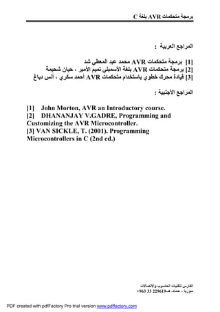 C ‫ ﺑﻠﻐﺔ‬AVR ‫ﺑﺮﻣﺠﺔ ﻣﺘﺤﻜﻤﺎت‬




                                                                             : ‫اﻟﻤﺮاﺟﻊ اﻟﻌﺮﺑﯿﺔ‬

                                 ‫ ﻣﺤﻤﺪ ﻋﺒﺪ اﻟﻤﻌﻄﻲ ﺷﺪ‬AVR ‫]1[ ﺑﺮﻣﺠﺔ ﻣﺘﺤﻜﻤﺎت‬
                  ‫ ﺑﻠﻐﺔ اﻷﺳﻤﺒﻠﻲ ﺗﻤﯿﻢ اﻷﻣﯿﺮ ، ﺣﯿﺎن ﺷﺤﯿﻤﺔ‬AVR ‫]2[ ﺑﺮﻣﺠﺔ ﻣﺘﺤﻜﻤﺎت‬
             ‫ أﺣﻤﺪ ﺳﻜﺮي ، أﻧﺲ دﺑﺎغ‬AVR ‫]3[ ﻗﯿﺎدة ﻣﺤﺮك ﺧﻄﻮي ﺑﺎﺳﺘﺨﺪام ﻣﺘﺤﻜﻤﺎت‬

                                                                             : ‫اﻟﻤﺮاﺟﻊ اﻷﺟﻨﺒﯿﺔ‬

         [1] John Morton, AVR an Introductory course.
         [2] DHANANJAY V.GADRE, Programming and
         Customizing the AVR Microcontroller.
         [3] VAN SICKLE, T. (2001). Programming
         Microcontrollers in C (2nd ed.)




                                                                     ‫اﻟﻔﺎرس ﻟﺘﻘﻨﯿﺎت اﻟﺤﺎﺳﻮب واﻹﺗﺼﺎﻻت‬
                                                                   +963 33 229619-‫ﺳﻮرﯾﺎ – ﺣﻤﺎه- ھـ‬


PDF created with pdfFactory Pro trial version www.pdffactory.com
 