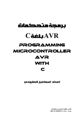 ‫ﺑﺮﻣﺠﺔ ﻣﺘﺤﻜﻤﺎﺕ‬
   ‫‪ AVR‬ﺑﻠﻐﺔ ‪C‬‬
 ‫‪Programming‬‬
‫‪Microcontroller‬‬
         ‫‪AVR‬‬
         ‫‪With‬‬
            ‫‪C‬‬


  ‫ﺇﻋﺪﺍﺩ : ﺍﺳﻤﺎﻋﻴﻞ ﺍﻟﻄﺮﻭﺩﻱ‬




                    ‫اﻟﻔﺎرس ﻟﺘﻘﻨﯿﺎت اﻟﺤﺎﺳﻮب واﻹﺗﺼﺎﻻت‬
                  ‫ﺳﻮرﯾﺎ – ﺣﻤﺎه- ھـ-916922 33 369+‬
 