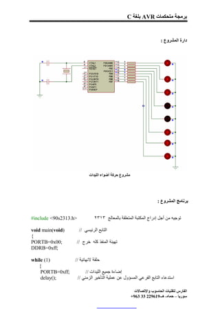 ‫ﺑﺮﻣﺠﺔ ﻣﺘﺤﻜﻤﺎت ‪ AVR‬ﺑﻠﻐﺔ ‪C‬‬


                                                                         ‫دارة اﻟﻤﺸﺮوع :‬




                             ‫ﻣﺸﺮوع ﺣﺮﻛﺔ أﺿﻮاء اﻟﻠﯿﺪات‬




                                                                       ‫ﺑﺮﻧﺎﻣﺞ اﻟﻤﺸﺮوع :‬


‫>‪#include <90s2313.h‬‬            ‫ﺗﻮﺟﯿﮫ ﻣﻦ أﺟﻞ إدراج اﻟﻤﻜﺘﺒﺔ اﻟﻤﺘﻌﻠﻘﺔ ﺑﺎﻟﻤﻌﺎﻟﺞ ٣١٣٢‬

‫)‪void main(void‬‬        ‫اﻟﺘﺎﺑﻊ اﻟﺮﺋﯿﺴﻲ //‬
‫{‬
‫;00‪PORTB=0x‬‬        ‫ﺗﮭﯿﺌﺔ اﻟﻤﻨﻔﺬ ﻛﻠﮫ ﺧﺮج //‬
‫;‪DDRB=0xff‬‬

‫)1( ‪while‬‬          ‫ﺣﻠﻘﺔ ﻻﻧﮭﺎﺋﯿﺔ //‬
   ‫{‬
    ‫;‪PORTB=0xff‬‬             ‫إﺿﺎءة ﺟﻤﯿﻊ اﻟﻠﯿﺪات //‬
    ‫;)(‪delay‬‬           ‫اﺳﺘﺪﻋﺎء اﻟﺘﺎﺑﻊ اﻟﻔﺮﻋﻲ اﻟﻤﺴﺆول ﻋﻦ ﻋﻤﻠﯿﺔ اﻟﺘﺄﺧﯿﺮ اﻟﺰﻣﻨﻲ //‬

                                                          ‫اﻟﻔﺎرس ﻟﺘﻘﻨﯿﺎت اﻟﺤﺎﺳﻮب واﻹﺗﺼﺎﻻت‬
                                                        ‫ﺳﻮرﯾﺎ – ﺣﻤﺎه- ھـ-916922 33 369+‬
 