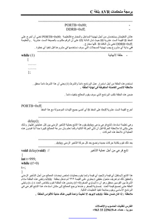 ‫ﺑﺮﻣﺠﺔ ﻣﺘﺤﻜﻤﺎت ‪ AVR‬ﺑﻠﻐﺔ ‪C‬‬

                 ‫----------------------------------------------------------------------------------------‬
                                             ‫;00‪PORTB=0x‬‬                                                          ‫-‬
                                              ‫;‪DDRB=0xff‬‬                                                          ‫-‬

‫ھﺎﺗﺎن اﻟﺘﻌﻠﯿﻤﺘﺎن ﯾﺴﺘﺨﺪﻣﺎن ﻣ ﻦ أﺟ ﻞ ﺗﮭﯿﺌﯿ ﺔ اﻟﻤ ﺪاﺧﻞ واﻟﻤﺨ ﺎرج ﻓﺎﻟﺘﻌﻠﯿﻤ ﺔ ;00‪ PORTB=0x‬ﺗﻌﻨ ﻲ أن أﺧ ﺮج ﻋﻠ ﻰ‬
‫اﻟﻤﻨﻔﺬ ‪ B‬اﻟﻘﯿﻤﺔ اﻟﺴﺖ ﻋﺸﺮﯾﺔ 00 ﺣﯿ ﺚ ﺗ ﺪل اﻟﺪاﻟ ﺔ ‪ 0X‬ﻋﻠ ﻰ أن اﻟ ﺮﻗﻢ ﻣﻜﺘ ﻮب ﺑﺎﻟ ﺼﯿﻐﺔ اﻟ ﺴﺖ ﻋ ﺸﺮﯾﺔ . واﻟﺘﻌﻠﯿﻤ ﺔ‬
                                                            ‫;‪ DDRB=0xff‬ﺗﻌﻨﻲ ﺑﺄن اﻟﻨﺎﻓﺬة ‪ B‬ﻛﻠﮭﺎ ﻣﺨﺎرج .‬
              ‫ﻓﻔﻲ ﺑﺪاﯾﺔ أي ﻣﺸﺮوع ﯾﺠﺐ ﺗﮭﯿﺌﯿﺔ اﻟﻤﺴﺠﻼت اﻟﺘﻲ ﺳﻮف ﻧﺴﺘﺨﺪﻣﮭﺎ ﻓﻲ ﻣﺸﺮوﻋﻨﺎ ﻗﺒﻞ ﺗﻨﻔﯿﺬ أي ﺧﻄﻮة .‬
                 ‫-----------------------------------------------------------------------------------------‬
‫)1( ‪while‬‬                                                                                  ‫ﺣﻠﻘﺔ ﻻﻧﮭﺎﺋﯿﺔ‬       ‫-‬
   ‫{‬
    ‫.……‬
    ‫.……‬
    ‫;}‬


            ‫ﺗﺴﺘﺨﺪم ھﺬه اﻟﺤﻠﻘﺔ ﻣﻦ أﺟﻞ اﺳﺘﻤﺮار ﻋﻤﻞ اﻟﺒﺮﻧﺎﻣﺞ داﺋﻤً واﻟﺸﺮط )1( ﯾﻌﻨﻲ أن ھﺬا اﻟﺸﺮط داﺋﻤً ﻣﺤﻘﻖ .‬
                   ‫ﺎ‬                                  ‫ﺎ‬
                                                        ‫ﻣﻼﺣﻈﺔ ﻻﺗﻨﺴﻰ اﻟﻔﺎﺻﻠﺔ اﻟﻤﻨﻘﻮﻃﺔ ﻓﻲ ﻧﮭﺎﯾﺔ اﻟﺤﻠﻘﺔ .‬

                                             ‫ﺿﻤﻦ ھﺬه اﻟﺤﻠﻘﺔ ﻧﻜﺘﺐ اﻟﺒﺮﻧﺎﻣﺞ اﻟﺬي ﺳﻮف ﯾﻘﻮم اﻟﻤﻌﺎﻟﺞ ﺑﺘﻨﻔﯿﺬه داﺋﻤً .‬
                                               ‫ﺎ‬

                 ‫----------------------------------------------------------------------------------------‬
‫;‪PORTB=0xff‬‬
                    ‫أﺧﺮج اﻟﻘﯿﻤﺔ اﻟﺴﺖ ﻋﺸﺮﯾﺔ ‪ 0xff‬ﻋﻠﻰ اﻟﻤﻨﻔﺬ ‪ B‬أي َﺿﺊ ﺟﻤﯿﻊ اﻟﻠﯿﺪات اﻟﻤﻮﺻﻮﻟﺔ ﻣﻊ ھﺬا اﻟﻤﻨﻔﺬ‬
                                                          ‫أ‬

                 ‫----------------------------------------------------------------------------------------‬
      ‫;)(‪delay‬‬
‫وھﻲ ﺗﻌﻠﯿﻤﺔ اﺳﺘﺪﻋﺎء ﻟﺘﺎﺑﻊ ﻓﺮﻋﻲ ﯾﺪﻋﻰ ‪ delay‬ﯾﻘﻮم ھﺬا اﻟﺘﺎﺑﻊ ﺑﻌﻤﻠﯿﺔ اﻟﺘﺄﺧﯿﺮ اﻟﺰﻣﻨﻲ ﯾﺒﻦ ﻛ ﻞ ﻋﻤﻠﯿﺘ ﯿﻦ إﻇﮭ ﺎر وذﻟ ﻚ‬
‫ﺣﺘﻰ ﯾﺘﺜﻨﻰ ﻟﻨﺎ ﻣﻼﺣﻈﺔ اﻟﺤﺮﻛﺔ ﻗﺒﻞ أن ﺗﺄﺗﻲ اﻟﺤﺮﻛﺔ اﻟﺘﺎﻟﯿ ﺔ وﻛﻤ ﺎ ﻧﻌﻠ ﻢ ﺑ ﺄن ﺳ ﺮﻋﺔ اﻟﻤﻌ ﺎﻟﺞ ﻛﺒﯿ ﺮة ﺟ ﺪً ﻟ ﺬا ﻓﺒ ﺪون ھ ﺬه‬
                 ‫ا‬
                                                                                     ‫اﻟﻌﻤﻠﯿﺔ ﻟﻦ ﻧﻼﺣﻆ ھﺬه اﻟﺤﺮﻛﺎت .‬

                 ‫----------------------------------------------------------------------------------------‬
                                ‫ﺑﻌﺪ ذﻟﻚ ﻧﻘﻮم ﺑﻜﺘﺎﺑﺔ ﺣﺮﻛﺎت ﺟﺪﯾﺪة وﻧﻀﻊ ﺑﻌﺪ ﻛﻞ ﺣﺮﻛﺔ اﻟﺘﺄﺧﯿﺮ اﻟﺰﻣﻨﻲ ‪. delay‬‬
                 ‫----------------------------------------------------------------------------------------‬
‫// )‪void delay(void‬‬                                                     ‫ﺗﺎﺑﻊ ﻓﺮﻋﻲ ﻣﻦ أﺟﻞ ﻋﻤﻠﯿﺔ اﻟﺘﺄﺧﯿﺮ‬
‫{‬
‫;999=‪int t‬‬
‫)0=!‪while (t‬‬
‫;--‪t‬‬
‫}‬
‫ھﺬا اﻟﺘﺎﺑﻊ ﻻﯾﺴﺘﻘﺒﻞ أي ﻗﯿﻤﺔ وﻻﯾﻌﯿ ﺪ أي ﻗﯿﻤ ﺔ وإﻧﻤ ﺎ ﯾﻘ ﻮم ﺑﻌﻤﻠﯿ ﺎت ﺗﻤ ﺘﺺ ﻧﺒ ﻀﺎت اﻟﻤﻌ ﺎﻟﺞ ﻣ ﻦ أﺟ ﻞ اﻟﺘ ﺄﺧﯿﺮ اﻟﺰﻣﻨ ﻲ‬
‫وﻟﺘﺤﻘﯿﻖ ذﻟﻚ ﺗﻢ ﺗﻌﺮﯾﻒ ﻣﺘﺤﻮل ﺣﻘﯿﻘﻲ ‪ t‬ﯾﺤﺘﻮي ﻋﻠ ﻰ اﻟﻘﯿﻤ ﺔ ٩٩٩ ﺛ ﻢ ﻧ ﺪﺧﻞ ﺑﺤﻠﻘ ﺔ ‪ while‬وﺗﺒﻘ ﻰ ھ ﺬه اﻟﺤﻠﻘ ﺔ ﻣ ﺎدام‬
‫اﻟﺸﺮط ﺑﯿﻦ اﻟﻘﻮﺳﯿﻦ ﻣﺤﻘﻖ وھﻮ أن ‪ t‬ﻻﯾﺴﺎوي اﻟﺼﻔﺮ)0=!‪ (t‬وﺿﻤﻦ ھﺬه اﻟﺤﻠﻘ ﺔ ﻧﻘ ﻮم ﺑﺈﻧﻘ ﺎص اﻟﻌ ﺪد ‪ (t--) t‬وﺗﺒﻘ ﻰ‬
‫اﻟﺤﻠﻘﺔ ﺣﺘ ﻰ ﺗ ﺼﺒﺢ ﻗﯿﻤ ﺔ اﻟﻌ ﺪد ‪t‬ﻣ ﺴﺎوﯾﺔ ﻟﻠ ﺼﻔﺮ وﻋﻨ ﺪھﺎ ﯾﺮﺟ ﻊ اﻟﻤﻌ ﺎﻟﺞ إﻟ ﻰ ﻣﻜ ﺎن اﺳ ﺘﺪﻋﺎء ھ ﺬا اﻟﺘ ﺎﺑﻊ اﻟﻔﺮﻋ ﻲ ﻓ ﻲ‬
                                                               ‫اﻟﺒﺮﻧﺎﻣﺞ اﻷﺳﺎﺳﻲ وﯾﻘﻮم ﺑﻤﺘﺎﺑﻌﺔ ﺗﻨﻔﯿﺬ اﻟﺘﻌﻠﯿﻤﺎت اﻟﺘﺎﻟﯿﺔ.‬
                 ‫ﻣﻼﺣﻈﺔ : إذا ﻛﺎن ﺿﻤﻦ ﺣﻠﻘﺔ ‪ while‬ﻻﯾﻮﺟﺪ إﻻ ﺗﻌﻠﯿﻤﺔ واﺣﺪة ﻓﻠﯿﺲ ھﻨﺎك ﺣﺎﺟﺔ ﻟﻸﻗﻮاس ﻟﻠﺤﻠﻘﺔ .‬


                                                                             ‫اﻟﻔﺎرس ﻟﺘﻘﻨﯿﺎت اﻟﺤﺎﺳﻮب واﻹﺗﺼﺎﻻت‬
                                                                           ‫ﺳﻮرﯾﺎ – ﺣﻤﺎه- ھـ-916922 33 369+‬
 