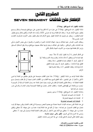 ‫ﺑﺮﻣﺠﺔ ﻣﺘﺤﻜﻤﺎت ‪ AVR‬ﺑﻠﻐﺔ ‪C‬‬


           ‫‪ ‬‬
    ‫‪Seven Segment ‬‬

                                                                   ‫ﺸﺎﺸﺎﺕ ﺍﻹﻅﻬﺎﺭ ﺫﺍﺕ ﺍﻟﺴﺒﻊ ﻗﻁﻊ ).‪: (7-Seg‬‬
‫ﺸﺎﺸﺔ ﺍﻹﻅﻬﺎﺭ ﺫﺍﺕ ﺍﻟﺴﺒﻊ ﻗﻁﻊ ).‪ (7-Seg‬ﻫﻲ ﻋﺒﺎﺭﺓ ﻋﻥ ﺃﺩﺍﺓ ﺍﻟﻜﺘﺭﻭﻨﻴﺔ ﺘﺤﺘﻭﻱ ﻋﻠﻰ ﺴﺒﻊ ﻗﻁﻊ ﻤﺘﻭﻀﻌﺔ ﺒـﺸﻜل ﻴـﺴﻤﺢ‬
‫ﺒﺈﻅﻬﺎﺭ ﺠﻤﻴﻊ ﺍﻷﺭﻗﺎﻡ ﻋﺒﺭﻫﺎ ، ﻭﺨﻠﻑ ﻜل ﻗﻁﻌﺔ ﻴﻭﺠﺩ ﻟﻴﺩ ﻀﻭﺌﻲ )‪ (LED‬ﻭﹸﻀﺎﺀ ﻫﺫﻩ ﺍﻟﻠﻴﺩﺍﺕ ﻭﹸﻁﻔﺊ ﺒﺸﻜل ﻴﺴﻤﺢ ﺒﺈﻅﻬﺎﺭ‬
                    ‫ﺘ‬                 ‫ﺘ‬
‫ﺍﻟﺭﻗﻡ ﺍﻟﻤﻁﻠﻭﺏ ، ﻭﻴﻤﻜﻥ ﻋﻥ ﻁﺭﻴﻕ ﻫﺫﻩ ﺍﻟﺸﺎﺸﺔ ﺇﻅﻬﺎﺭ ﺠﻤﻴﻊ ﺍﻷﺭﻗﺎﻡ ﻜﻤﺎ ﻴﻤﻜﻥ ﺇﻅﻬﺎﺭ ﺒﻌﺽ ﺍﻷﺤﺭﻑ ﻜـﺄﺤﺭﻑ ﺍﻟﻨﻅـﺎﻡ‬
                                                                                          ‫ﺍﻟﺴﺕ ﻋﺸﺭﻱ ﻤﺜ ﹰ .‬
                                                                                            ‫ﻼ‬
‫ﻭﻴﺨﺘﻠﻑ ﺍﻟﻀﻭﺀ ﺍﻟﺼﺎﺩﺭ ﻋﻨﻬﺎ ﺒﺎﺨﺘﻼﻑ ﻨﻭﻋﻬﺎ ، ﻓﻬﻨﺎﻙ ﺍﻟﺸﺎﺸﺎﺕ ﺍﻟﺤﻤﺭﺍﺀ ﻭﺍﻟﺨﻀﺭﺍﺀ ﻭﺍﻟﺼﻔﺭﺍﺀ ﻭﻓﻲ ﺒﻌﺽ ﺍﻷﺤﻴﺎﻥ ﺘـﺄﺘﻲ‬
‫ﻫﺫﻩ ﺍﻟﺸﺎﺸﺎﺕ ﺒﺎﻟﻠﻭﻥ ﺍﻟﺒﺭﺘﻘﺎﻟﻲ ، ﻭﻟﻜﻨﻬﺎ ﻋﻠﻰ ﺍﺨﺘﻼﻑ ﻨﻭﻋﻬﺎ ﻭﻟﻭﻨﻬﺎ ﺘﻤﺘﻠﻙ ﺠﻤﻴﻌﻬﺎ ﺴﺒﻊ ﻗﻁﻊ ﻤﺭﺘﺒﺔ ﻭﻓﻕ ﺍﻟـﺸﻜل ﺍﻟـﺴﺎﺒﻕ‬
                                                  ‫ﻭ ‪‬ﺭﻤﺯ ﻟﻜل ﻗﻁﻌﺔ ﻓﻴﻬﺎ ﺒﺤﺭﻑ ﻤﻥ ﺍﻷﺤﺭﻑ ﺍﻟﻤﺒﻴﻨﺔ ﺒﺎﻟﺸﻜل ﺍﻟﺘﺎﻟﻲ :‬
                                                                                                         ‫ﻴ‬


                                                        ‫ﻓﻲ ﺍﻟﺸﻜل ﺍﻟﻤﺠﺎﻭﺭ ﺇﺫﺍ ﺃﺭﺩﻨﺎ ﺇﻅﻬﺎﺭ ﺍﻟﺭﻗﻡ )0( ﻤﺜ ﹰ ، ﻴﺠﺏ‬
                                                              ‫ﻼ‬
                                          ‫ﻋﻠﻴﻨﺎ ﺇﻀﺎﺀﺓ ﺍﻟـــﻘﻁﻊ )‪ (a,b,c,d,e,f‬ﻭﺇﻁـــﻔﺎﺀ ﺍﻟﻘـــﻁﻌﺔ )‪(g‬‬
                                                      ‫ﺃﻤﺎ ﺇﻅﻬﺎﺭ ﺍﻟﺭﻗﻡ )1( ﻓﻴﺘﻁﻠﺏ ﺇﻀﺎﺀﺓ ﺍﻟﻘﻁﻌﺘﻴﻥ )‪ (b,c‬ﻭﺇﻁﻔﺎﺀ‬
                                                     ‫ﺍﻟﻘﻁﻊ )‪ ، (a,d,e,f,g‬ﻭﻹﻅﻬﺎﺭ ﺍﻟﺭﻗﻡ )2( ﻴﺠﺏ ﺇﻀﺎﺀﺓ ﺍﻟﻘﻁﻊ‬
                                                        ‫)‪ (a,b,g,e,d‬ﻭﺇﻁﻔﺎﺀ ﺍﻟﻘﻁﻌﺘﻴﻥ )‪ (c,f‬ﻭﻫﻜﺫﺍ ﺒﺎﻟﻨﺴﺒﺔ ﻟﺒﻘﻴﺔ‬
                                                                                                     ‫ﺍﻷﺭﻗﺎﻡ .‬


‫ﺘﻤﺘﻠﻙ ﺍﻟﺨﺎﻨﺔ ﺍﻟﻭﺍﺤﺩ ﻤﻥ ﺸﺎﺸﺔ ﺍﻹﻅﻬﺎﺭ ).‪ (7-Seg‬ﻋﺎﺩ ﹰ ﻋﺸﺭﺓ ﺃﻗﻁﺎﺏ ﻤﺘﻭﻀﻌﺔ ﻋﻠﻰ ﻁﺭﻓﻴﻥ ﻤﺘﻘﺎﺒﻠﻴﻥ ﻤﻥ ﺍﻟﺨﺎﻨﺔ ﺇﻤﺎ ﻓـﻲ‬
                                                       ‫ﺓ‬
‫ﺍﻷﻋﻠﻰ ﻭﺍﻷﺴﻔل ﺃﻭ ﻋﻠﻰ ﺍﻟﺠﺎﻨﺒﻴﻥ ، ﺘﺄﺨﺫ ﺍﻟﻘﻁﻊ ﺍﻟﺴﺒﻊ ﺴﺒﻌﺔ ﺃﻗﻁﺎﺏ ﻤﻥ ﺍﻷﻗﻁﺎﺏ ﺍﻟﻌﺸﺭﺓ ﺒﺤﻴﺙ ﺃﻥ ﻜل ﻗﻁﺏ ﻴﺘـﺼل ﻤـﻊ‬
‫ﺍﻟﻘﻁﻌﺔ ﺍﻟﻤﻘﺎﺒﻠﺔ ﻟﻪ ، ﻭﻫﻨﺎﻙ ﻗﻁﺒﻴﻥ ﻟﻠﺘﻐﺫﻴﺔ ﻜل ﻗﻁﺏ ﻓﻲ ﻁﺭﻑ ﺒﺤﻴﺙ ﺘﻌﻤل ﺍﻟﺨﺎﻨﺔ ﻋﻨﺩ ﻭﺼل ﺍﻟﺘﻐﺫﻴﺔ ﺍﻟـﺴﺎﻟﺒﺔ ﺃﻭ ﺍﻟﻤﻭﺠﺒـﺔ‬
‫)ﺒﺤﺴﺏ ﻨﻭﻉ ﺍﻟﺨﺎﻨﺔ( ﺇﻟﻰ ﺃﺤﺩ ﻗﻁﺒﻲ ﺍﻟﺘﻐﺫﻴﺔ ، ﻭﺍﻟﻘﻁﺏ ﺍﻟﻌﺎﺸﺭ ﻤﺘﺼل ﻤﻊ ﺍﻟﻨﻘﻁﺔ ﺍﻟﻤﺘﻭﻀﻌﺔ ﺒﺠﺎﻨﺏ ﺍﻟﺨﺎﻨـﺔ ﻭﺒﺎﻟﺘـﺎﻟﻲ ﻫـﻭ‬
                                                                                        ‫ﻤﺴﺅﻭل ﻋﻥ ﺇﻀﺎﺀﺘﻬﺎ .‬
                                                    ‫ﻭﻟﺸﺎﺸﺔ ﺍﻹﻅﻬﺎﺭ ﺫﺍﺕ ﺍﻟﺴﺒﻊ ﻗﻁﻊ ).‪ (7-Seg‬ﻨﻭﻋﻴﻥ ﺭﺌﻴﺴﻴﻴﻥ :‬
                                                                          ‫1 . ﺍﻟﺸﺎﺸﺔ ﺫﺍﺕ ﺍﻟﻤﺼﺎﻋﺩ ﺍﻟﻤﺸﺘﺭﻜﺔ .‬
                                                                           ‫2 . ﺍﻟﺸﺎﺸﺔ ﺫﺍﺕ ﺍﻟﻤﻬﺎﺒﻁ ﺍﻟﻤﺸﺘﺭﻜﺔ .‬
                                                                        ‫1 . ﺍﻟﺸﺎﺸﺔ ﺫﺍﺕ ﺍﻟﻤﺼﺎﻋﺩ ﺍﻟﻤﺸﺘﺭﻜﺔ :‬
‫ﻓﻲ ﻫﺫﻩ ﺍﻟﺤﺎﻟﺔ ﺘﻜﻭﻥ ﻤﺼﺎﻋﺩ ﺍﻟﻠﻴﺩﺍﺕ ﺍﻟﺴﺒﻌﺔ ﻤﺘﺼﻠﺔ ﻤﻊ ﺒﻌﻀﻬﺎ ﺍﻟﺒﻌﺽ ﻭﻤﻭﺼﻭﻟﺔ ﺇﻟﻰ ﻗﻁﺏ ﺍﻟﺘﻐﺫﻴﺔ ﻭﻴﻜﻭﻥ ﻤﻬﺒﻁ ﻜل ﻟﻴـﺩ‬
‫ﻤﺘﺼل ﻤﻊ ﺍﻟﻘﻁﺏ ﺍﻟﻤﺴﺅﻭل ﻋﻥ ﺇﻀﺎﺀﺘﻪ ، ﺤﻴﺙ ﺃﻥ ﺍﻟﻠﻴﺩ ﻓﻲ ﻫﺫﻩ ﺍﻟﺤﺎﻟﺔ ‪‬ﻀﺎﺀ ﻋﻨﺩﻤﺎ ﻴﺭﺩ ﻋﻠﻰ ﻤﻬﺒﻁﻪ )0( ﻤﻨﻁﻘﻲ ﻭ ‪‬ﻁﻔﺊ‬
   ‫ﻴ‬                                    ‫ﻴ‬
  ‫ﻋﻨﺩﻤﺎ ﻴﺭﺩ ﻋﻠﻰ ﻤﻬﺒﻁﻪ )1( ﻤﻨﻁﻘﻲ ﻤﻊ ﺍﻷﺨﺫ ﺒﻌﻴﻥ ﺍﻻﻋﺘﺒﺎﺭ ﺃﻥ ﻴﻜﻭﻥ ﻗﻁﺏ ﺍﻟﺘﻐﺫﻴﺔ ﻟﻠﺨﺎﻨﺔ ﻤﻭﺼﻭل ﺇﻟﻰ ﺠﻬﺩ )1( ﻤﻨﻁﻘﻲ‬
                                                ‫ﻭ ‪‬ﺴﻤﻰ ﻫﺫﺍ ﺍﻟﻨﻭﻉ ﻋﺎﺩ ﹰ ﻓﻲ ﺍﻟﺴﻭﻕ ‪‬ﻅﻬﺭ ﺭﻗﻤﻲ ﻤﻭﺠﺏ ﻤﺸﺘﺭﻙ .‬
                                                                     ‫ﻤ‬          ‫ﺓ‬                  ‫ﻴ‬
                                     ‫ﻭ ‪‬ﺒ‪‬ﻥ ﺍﻟﺸﻜل ﺍﻟﺘﺎﻟﻲ ﺍﻟﻭﺼل ﺍﻟﺩﺍﺨﻠﻲ ﻟﹼﻴﺩﺍﺕ ﻓﻲ ﻫﺫﺍ ﺍﻟﻨﻭﻉ ﻤﻥ ﺸﺎﺸﺎﺕ ﺍﻹﻅﻬﺎﺭ :‬
                                                                        ‫ﻠ‬                              ‫ﻴﻴ‬


                                                                          ‫اﻟﻔﺎرس ﻟﺘﻘﻨﯿﺎت اﻟﺤﺎﺳﻮب واﻹﺗﺼﺎﻻت‬
                                                                        ‫ﺳﻮرﯾﺎ – ﺣﻤﺎه- ھـ-916922 33 369+‬
 