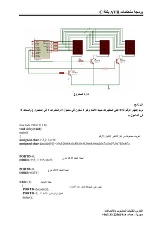 ‫ﺑﺮﻣﺠﺔ ﻣﺘﺤﻜﻤﺎت ‪ AVR‬ﺑﻠﻐﺔ ‪C‬‬




                                                   ‫ﺩﺍﺭﺓ ﺍﻟﻤﺸﺭﻭﻉ‬


                                                                                                           ‫ﺍﻟﺒﺭﻨﺎﻤﺞ :‬
‫ﻨﺭﻴﺩ ﺇﻅﻬﺎﺭ ﺍﻟﺭﻗﻡ 210 ﻋﻠﻰ ﺍﻟﻤﻅﻬﺭﺍﺕ ﺤﻴﺙ ﺍﻷﺤﺎﺩ ﻭﻫﻭ 2 ﻤﺨﺯﻥ ﻓﻲ ﻤﺘﺤﻭل ‪ I‬ﻭﺍﻟﻌﺸﺭﺍﺕ 1 ﻓﻲ ﺍﻟﻤﺘﺤﻭل ‪ j‬ﻭﺍﻟﻤﺌﺎﺕ 0‬
                                                                                                      ‫ﻓﻲ ﺍﻟﻤﺘﺤﻭل ‪. o‬‬


‫>‪#include<90s2313.h‬‬
‫;)‪void delay(void‬‬
‫)(‪main‬‬
‫{‬                                                     ‫ﺘﻌﺭﻴﻑ ﻤﺼﻔﻭﻓﺔ ﻤﻥ ﺃﺠل ﺍﻟﺘﺸﻔﻴﺭ ﻹﻅﻬﺎﺭ ﺍﻷﺭﻗﺎﻡ‬
‫;0=‪unsigned char i=2,j=1,o‬‬
‫;}‪unsigned char decode[10]={0x3f,0x06,0x5B,0x4f,0x66,0x6d,0x7c,0x07,0x7f,0x6f‬‬


‫;0=‪PORTD‬‬                             ‫ﺘﻬﻴﺌﺔ ﺍﻟﻤﻨﻔﺫ ‪ D‬ﻜﻠﻪ ﺨﺭﺝ‬
‫;‪DDRD=255; // 255=0xff‬‬

‫;0=‪PORTB‬‬              ‫ﺘﻬﻴﺌﺔ ﺍﻟﻤﻨﻔﺫ ‪ B‬ﻜﻠﻪ ﺨﺭﺝ‬
‫;‪DDRB=0XFF‬‬

‫)1( ‪while‬‬   ‫ﺤﻠﻘﺔ ﻻﻨﻬﺎﺌﻴﺔ‬
 ‫{‬                                             ‫ﻁﺒﻕ ﻋﻠﻰ ﺍﻟﻤﻨﻔﺫ‪ B‬ﺗﺸﻔﯿﺮ ﻋﺪد اﻷﺣﺎد ‪i‬‬
  ‫;]‪PORTB=decode[i‬‬
  ‫ﺘﻔﻌﻴل ﺘﺭﺍﻨﺯﺴﺘﻭﺭ ﺍﻷﺤﺎﺩ // ;1=‪PORTD‬‬
  ‫;)(‪delay‬‬



                                                                                     ‫اﻟﻔﺎرس ﻟﺘﻘﻨﯿﺎت اﻟﺤﺎﺳﻮب واﻹﺗﺼﺎﻻت‬
                                                                                   ‫ﺳﻮرﯾﺎ – ﺣﻤﺎه- ھـ-916922 33 369+‬
 