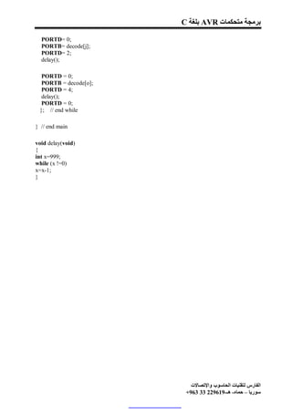 C ‫ ﺑﻠﻐﺔ‬AVR ‫ﺑﺮﻣﺠﺔ ﻣﺘﺤﻜﻤﺎت‬

  PORTD= 0;
  PORTB= decode[j];
  PORTD= 2;
  delay();

  PORTD = 0;
  PORTB = decode[o];
  PORTD = 4;
  delay();
  PORTD = 0;
 }; // end while

} // end main

void delay(void)
{
int x=999;
while (x !=0)
x=x-1;
}




                          ‫اﻟﻔﺎرس ﻟﺘﻘﻨﯿﺎت اﻟﺤﺎﺳﻮب واﻹﺗﺼﺎﻻت‬
                        +963 33 229619-‫ﺳﻮرﯾﺎ – ﺣﻤﺎه- ھـ‬
 