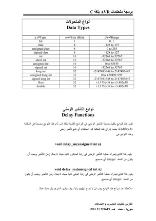 ‫ﺑﺮﻣﺠﺔ ﻣﺘﺤﻜﻤﺎت ‪ AVR‬ﺑﻠﻐﺔ ‪C‬‬

                                        ‫أﻧﻮاع اﻟﻤﺘﺤﻮﻻت‬
                                        ‫‪Data Types‬‬
         ‫‪Type‬اﻟﻨﻮع‬                     ‫)‪Size (Bits‬اﻟﺤﺠﻢ‬                     ‫‪Range‬اﻟﻤﺠﺎل‬
             ‫‪bit‬‬                               ‫1‬                                ‫1,0‬
            ‫‪char‬‬                               ‫8‬                            ‫721 ‪-128 to‬‬
      ‫‪unsigned char‬‬                            ‫8‬                              ‫552 ‪0 to‬‬
        ‫‪signed char‬‬                            ‫8‬                            ‫721 ‪-128 to‬‬
             ‫‪int‬‬                              ‫61‬                         ‫76723 ‪-32768 to‬‬
          ‫‪short int‬‬                           ‫61‬                         ‫76723 ‪-32768 to‬‬
       ‫‪unsigned int‬‬                           ‫61‬                             ‫53556 ‪0 to‬‬
         ‫‪signed int‬‬                           ‫61‬                         ‫76723 ‪-32768 to‬‬
          ‫‪long int‬‬                            ‫23‬                   ‫7463847412 ‪-2147483648 to‬‬
     ‫‪unsigned long int‬‬                        ‫23‬                         ‫5927694924 ‪0 to‬‬
      ‫‪signed long int‬‬                         ‫23‬                   ‫7463847412 ‪-2147483648 to‬‬
            ‫‪float‬‬                             ‫23‬                     ‫83‪±1.175e-38 to ±3.402e‬‬
           ‫‪double‬‬                             ‫23‬                     ‫83‪±1.175e-38 to ±3.402e‬‬             ‫‪klkll‬‬




                                    ‫ﺗﻮاﺑﻊ اﻟﺘﺄﺧﯿﺮ اﻟﺰﻣﻨﻲ‬
                                    ‫‪Delay Functions‬‬
‫ﺘﻘﻭﻡ ﻫﺫﻩ ﺍﻟﺘﻭﺍﺒﻊ ﺒﺎﻟﻘﻴﺎﻡ ﺒﻌﻤﻠﻴﺔ ﺍﻟﺘﺄﺨﻴﺭ ﺍﻟﺯﻤﻨﻲ ﻓﻲ ﺍﻟﺒﺭﺍﻤﺞ ﺍﻟﻜﺘﻭﺒﺔ ﺒﻠﻐﺔ ﺍﻟـ ‪ C‬ﻭﻫﺫﻩ ﺍﻟﺘﻭﺍﺒﻊ ﻤﻀﻤﻨﺔ ﻓﻲ ﺍﻟﻤﻜﺘﺒﺔ‬
                                ‫)‪ (delay.h‬ﻟﺫﺍ ﻴﺠﺏ ﺇﺩﺭﺍﺝ ﻫﺫﻩ ﺍﻟﻤﻜﺘﺒﺔ ﻗﺒل ﺍﺴﺘﺨﺩﺍﻡ ﺃﻱ ﺘﺎﺒﻊ ﺘﺄﺨﻴﺭ ﺯﻤﻨﻲ .‬
                                                                                        ‫ﻭﻫﺫﻩ ﺍﻟﺘﻭﺍﺒﻊ ﻫﻲ :‬


                              ‫)‪void delay_us(unsigned int n‬‬

   ‫ﻴﻘﻭﻡ ﻫﺫﺍ ﺍﻟﺘﺎﺒﻊ ﺒﺈﺠﺭﺍﺀ ﻋﻤﻠﻴﺔ ﺍﻟﺘﺄﺨﻴﺭ ﺍﻟﺯﻤﻨﻲ ﻓﻲ ﺭﺘﺒﺔ ﺍﻟﻤﺎﻴﻜﺭﻭ ﺜﺎﻨﻴﺔ ﺤﻴﺙ ‪ n‬ﻴﻤﺜل ﺯﻤﻥ ﺍﻟﺘﺄﺨﻴﺭ ﻭﻴﺠﺏ ﺃﻥ‬
                                                                   ‫ﻴﻜﻭﻥ ﻤﻥ ﺍﻟﻨﻤﻁ ‪ integer‬ﺃﻱ ﺼﺤﻴﺢ .‬


                             ‫)‪void delay_ms(unsigned int n‬‬
‫ﻴﻘﻭﻡ ﻫﺫﺍ ﺍﻟﺘﺎﺒﻊ ﺒﺈﺠﺭﺍﺀ ﻋﻤﻠﻴﺔ ﺍﻟﺘﺄﺨﻴﺭ ﺍﻟﺯﻤﻨﻲ ﻓﻲ ﺭﺘﺒﺔ ﺍﻟﻤﻴﻠﻲ ﺜﺎﻨﻴﺔ ﺤﻴﺙ ‪ n‬ﻴﻤﺜل ﺯﻤﻥ ﺍﻟﺘﺄﺨﻴﺭ ﻭﻴﺠﺏ ﺃﻥ ﻴﻜﻭﻥ‬
                                                                         ‫ﻤﻥ ﺍﻟﻨﻤﻁ ‪ integer‬ﺃﻱ ﺼﺤﻴﺢ .‬


            ‫ﻣﻼﺣﻈﺔ ﻋﻨﺪ إدراج ھﺬه اﻟﺘﻮاﺑﻊ ﯾﺠﺐ أن ﻻ ﻧﻀﻊ ‪ void‬وإﻻ ﺳﻮف ﯾﻈﮭﺮ اﻟﻤﺘﺮﺟﻢ ﺑﺄن ھﻨﺎك ﺧﻄﺄ .‬



                                                                    ‫ﺍﻟﻔﺎﺭﺱ ﻟﺘﻘﻨﻴﺎﺕ ﺍﻟﺤﺎﺴﻭﺏ ﻭﺍﻹﺘﺼﺎﻻﺕ‬
                                                               ‫ﺴﻭﺭﻴﺎ – ﺤﻤﺎﻩ- ﻫـ-916922 33 369+‬
 