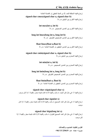 ‫ﺑﺮﻣﺠﺔ ﻣﺘﺤﻜﻤﺎت ‪ AVR‬ﺑﻠﻐﺔ ‪C‬‬

                                 ‫ﺇﺭﺠﺎﻉ ﺍﻟﻘﻴﻤﺔ ﺍﻟﻤﻁﻠﻘﺔ ﻟﻠﻌﺩﺩ ‪ X‬ﻤﻥ ﺍﻟﻨﻤﻁ ﺍﻟﺤﻘﻴﻘﻲ ﺫﻭ ﺍﻟﻔﺎﺼﻠﺔ ﺍﻟﻌﺎﺌﻤﺔ .‬
             ‫)‪signed char cmax(signed char a, signed char b‬‬
                                                           ‫ﺇﺭﺠﺎﻉ ﺍﻟﻘﻴﻤﺔ ﺍﻟﻜﺒﺭﻯ ﺒﻴﻥ ﺍﻟﺒﺎﻴﺘﻴﻥ ‪ a‬ﻭ ‪. b‬‬


                                ‫)‪int max(int a, int b‬‬
                                              ‫ﺇﺭﺠﺎﻉ ﺍﻟﻘﻴﻤﺔ ﺍﻟﻜﺒﺭﻯ ﺒﻴﻥ ﺍﻟﻌﺩﺩﻴﻥ ﺍﻟﺼﺤﻴﺤﻴﻥ ‪ a‬ﻭ ‪. b‬‬


                      ‫)‪long int lmax(long int a, long int b‬‬
                                      ‫ﺇﺭﺠﺎﻉ ﺍﻟﻘﻴﻤﺔ ﺍﻟﻜﺒﺭﻯ ﺒﻴﻥ ﺍﻟﻌﺩﺩﻴﻥ ﺍﻟﺼﺤﻴﺤﻴﻥ ﺍﻟﻁﻭﻴﻠﻴﻥ ‪ a‬ﻭ ‪. b‬‬


                            ‫)‪float fmax(float a,float b‬‬
                               ‫ﺇﺭﺠﺎﻉ ﺍﻟﻘﻴﻤﺔ ﺍﻟﻜﺒﺭﻯ ﺒﻴﻥ ﺍﻟﻌﺩﺩﻴﻥ ﺍﻟﺤﻘﻴﻘﻴﻥ ﺫﻭ ﺍﻟﻔﺎﺼﻠﺔ ﺍﻟﻌﺎﺌﻤﺔ ‪ a‬ﻭ ‪. b‬‬


             ‫)‪signed char cmin(signed char a, signed char b‬‬
                                                         ‫ﺇﺭﺠﺎﻉ ﺍﻟﻘﻴﻤﺔ ﺍﻟﺼﻐﺭﻯ ﺒﻴﻥ ﺍﻟﺒﺎﻴﺘﻴﻥ ‪ a‬ﻭ ‪. b‬‬


                                 ‫)‪int min(int a, int b‬‬
                                             ‫ﺇﺭﺠﺎﻉ ﺍﻟﻘﻴﻤﺔ ﺍﻟﺼﻐﺭﻯ ﺒﻴﻥ ﺍﻟﻌﺩﺩﻴﻥ ﺍﻟﺼﺤﻴﺤﻴﻥ ‪ a‬ﻭ ‪. b‬‬


                      ‫)‪long int lmin(long int a, long int b‬‬
                                    ‫ﺇﺭﺠﺎﻉ ﺍﻟﻘﻴﻤﺔ ﺍﻟﺼﻐﺭﻯ ﺒﻴﻥ ﺍﻟﻌﺩﺩﻴﻥ ﺍﻟﺼﺤﻴﺤﻴﻥ ﺍﻟﻁﻭﻴﻠﻴﻥ ‪ a‬ﻭ ‪. b‬‬


                            ‫)‪float fmin(float a, float b‬‬
                             ‫ﺇﺭﺠﺎﻉ ﺍﻟﻘﻴﻤﺔ ﺍﻟﺼﻐﺭﻯ ﺒﻴﻥ ﺍﻟﻌﺩﺩﻴﻥ ﺍﻟﺤﻘﻴﻘﻴﻥ ﺫﻭ ﺍﻟﻔﺎﺼﻠﺔ ﺍﻟﻌﺎﺌﻤﺔ ‪ a‬ﻭ ‪. b‬‬


                       ‫)‪signed char csign(signed char x‬‬
 ‫ﺍﺭﺠﺎﻉ ﺍﻟﻘﻴﻤﺔ 1- ﻓﻲ ﺤﺎل ﻜﺎﻥ ﺍﻟﺒﺎﻴﺕ ‪ x‬ﺴﺎﻟﺏ ﻭﺍﻟﻘﻴﻤﺔ 0 ﺇﺫﺍ ﻜﺎﻨﺕ ﻗﻴﻤﺘﻪ ﺼﻔﺭ ﻭﺍﻟﻘﻴﻤﺔ 1 ﺇﺫﺍ ﻜﺎﻥ ﻤﻭﺠﺏ .‬


                              ‫)‪signed char sign(int x‬‬
  ‫ﺍﺭﺠﺎﻉ ﺍﻟﻘﻴﻤﺔ 1- ﻓﻲ ﺤﺎل ﻜﺎﻥ ﺍﻟﻌﺩﺩ ﺍﻟﺼﺤﻴﺢ ‪ x‬ﺴﺎﻟﺏ ﻭﺍﻟﻘﻴﻤﺔ 0 ﺇﺫﺍ ﻜﺎﻨﺕ ﻗﻴﻤﺘﻪ ﺼﻔﺭ ﻭﺍﻟﻘﻴﻤﺔ 1 ﺇﺫﺍ ﻜﺎﻥ‬
                                                                                          ‫ﻤﻭﺠﺏ .‬


                           ‫)‪signed char lsign(long int x‬‬
‫ﺍﺭﺠﺎﻉ ﺍﻟﻘﻴﻤﺔ 1- ﻓﻲ ﺤﺎل ﻜﺎﻥ ﺍﻟﻌﺩﺩ ﺍﻟﺼﺤﻴﺢ ﺍﻟﻁﻭﻴل ‪ x‬ﺴﺎﻟﺏ ﻭﺍﻟﻘﻴﻤﺔ 0 ﺇﺫﺍ ﻜﺎﻨﺕ ﻗﻴﻤﺘﻪ ﺼﻔﺭ ﻭﺍﻟﻘﻴﻤﺔ 1 ﺇﺫﺍ‬
                                                                                      ‫ﻜﺎﻥ ﻤﻭﺠﺏ .‬




                                                              ‫ﺍﻟﻔﺎﺭﺱ ﻟﺘﻘﻨﻴﺎﺕ ﺍﻟﺤﺎﺴﻭﺏ ﻭﺍﻹﺘﺼﺎﻻﺕ‬
                                                         ‫ﺴﻭﺭﻴﺎ – ﺤﻤﺎﻩ- ﻫـ-916922 33 369+‬
 