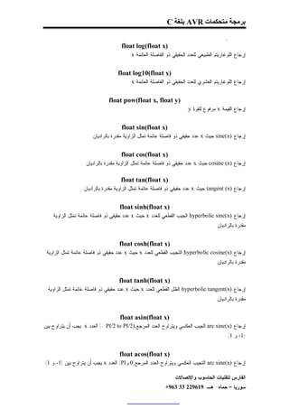 ‫ﺑﺮﻣﺠﺔ ﻣﺘﺤﻜﻤﺎت ‪ AVR‬ﺑﻠﻐﺔ ‪C‬‬

                                                                                          ‫.‬
                                    ‫)‪float log(float x‬‬
                                       ‫ﺇﺭﺠﺎﻉ ﺍﻟﻠﻭﻏﺎﺭﻴﺘﻡ ﺍﻟﻁﺒﻴﻌﻲ ﻟﻠﻌﺩﺩ ﺍﻟﺤﻘﻴﻘﻲ ﺫﻭ ﺍﻟﻔﺎﺼﻠﺔ ﺍﻟﻌﺎﺌﻤﺔ ‪. x‬‬


                                  ‫)‪float log10(float x‬‬
                                       ‫ﺇﺭﺠﺎﻉ ﺍﻟﻠﻭﻏﺎﺭﻴﺘﻡ ﺍﻟﻌﺸﺭﻱ ﻟﻠﻌﺩﺩ ﺍﻟﺤﻘﻴﻘﻲ ﺫﻭ ﺍﻟﻔﺎﺼﻠﺔ ﺍﻟﻌﺎﺌﻤﺔ ‪. x‬‬


                              ‫)‪float pow(float x, float y‬‬
                                                                     ‫ﺇﺭﺠﺎﻉ ﺍﻟﻘﻴﻤﺔ ‪ x‬ﻤﺭﻓﻭﻉ ﻟﻠﻘﻭﺓ ‪.y‬‬


                                    ‫)‪float sin(float x‬‬
                     ‫ﺇﺭﺠﺎﻉ )‪ sine(x‬ﺤﻴﺙ ‪ x‬ﻋﺩﺩ ﺤﻘﻴﻘﻲ ﺫﻭ ﻓﺎﺼﻠﺔ ﻋﺎﺌﻤﺔ ﺘﻤﺜل ﺍﻟﺯﺍﻭﻴﺔ ﻤﻘﺩﺭﺓ ﺒﺎﻟﺭﺍﺩﻴﺎﻥ .‬


                                    ‫)‪float cos(float x‬‬
                 ‫ﺇﺭﺠﺎﻉ )‪ cosine (x‬ﺤﻴﺙ ‪ x‬ﻋﺩﺩ ﺤﻘﻴﻘﻲ ﺫﻭ ﻓﺎﺼﻠﺔ ﻋﺎﺌﻤﺔ ﺘﻤﺜل ﺍﻟﺯﺍﻭﻴﺔ ﻤﻘﺩﺭﺓ ﺒﺎﻟﺭﺍﺩﻴﺎﻥ .‬

                                    ‫)‪float tan(float x‬‬
                ‫ﺇﺭﺠﺎﻉ )‪ tangent (x‬ﺤﻴﺙ ‪ x‬ﻋﺩﺩ ﺤﻘﻴﻘﻲ ﺫﻭ ﻓﺎﺼﻠﺔ ﻋﺎﺌﻤﺔ ﺘﻤﺜل ﺍﻟﺯﺍﻭﻴﺔ ﻤﻘﺩﺭﺓ ﺒﺎﻟﺭﺍﺩﻴﺎﻥ .‬


                                   ‫)‪float sinh(float x‬‬
    ‫ﺇﺭﺠﺎﻉ )‪ hyperbolic sine(x‬ﺍﻟﺠﻴﺏ ﺍﻟﻘﻁﻌﻲ ﻟﻠﻌﺩﺩ ‪ x‬ﺤﻴﺙ ‪ x‬ﻋﺩﺩ ﺤﻘﻴﻘﻲ ﺫﻭ ﻓﺎﺼﻠﺔ ﻋﺎﺌﻤﺔ ﺘﻤﺜل ﺍﻟﺯﺍﻭﻴﺔ‬
                                                                                   ‫ﻤﻘﺩﺭﺓ ﺒﺎﻟﺭﺍﺩﻴﺎﻥ .‬


                                   ‫)‪float cosh(float x‬‬
 ‫ﺇﺭﺠﺎﻉ )‪ hyperbolic cosine(x‬ﺍﻟﺘﺠﻴﺏ ﺍﻟﻘﻁﻌﻲ ﻟﻠﻌﺩﺩ ‪ x‬ﺤﻴﺙ ‪ x‬ﻋﺩﺩ ﺤﻘﻴﻘﻲ ﺫﻭ ﻓﺎﺼﻠﺔ ﻋﺎﺌﻤﺔ ﺘﻤﺜل ﺍﻟﺯﺍﻭﻴﺔ‬
                                                                                   ‫ﻤﻘﺩﺭﺓ ﺒﺎﻟﺭﺍﺩﻴﺎﻥ .‬


                                   ‫)‪float tanh(float x‬‬
 ‫ﺇﺭﺠﺎﻉ )‪ hyperbolic tangent(x‬ﺍﻟﻅل ﺍﻟﻘﻁﻌﻲ ﻟﻠﻌﺩﺩ ‪ x‬ﺤﻴﺙ ‪ x‬ﻋﺩﺩ ﺤﻘﻴﻘﻲ ﺫﻭ ﻓﺎﺼﻠﺔ ﻋﺎﺌﻤﺔ ﺘﻤﺜل ﺍﻟﺯﺍﻭﻴﺔ‬
                                                                                   ‫ﻤﻘﺩﺭﺓ ﺒﺎﻟﺭﺍﺩﻴﺎﻥ .‬


                                   ‫)‪float asin(float x‬‬
‫ﺇﺭﺠﺎﻉ )‪ arc sine(x‬ﺍﻟﺠﻴﺏ ﺍﻟﻌﻜﺴﻲ ﻭﻴﺘﺭﺍﻭﺡ ﺍﻟﻌﺩﺩ ﺍﻟﻤﺭﺠﻊ.)2/‪ (- PI/2 to PI‬ﺍﻟﻌﺩﺩ ‪ x‬ﻴﺠﺏ ﺃﻥ ﻴﺘﺭﺍﻭﺡ ﺒﻴﻥ‬
                                                                                        ‫)1- ﻭ 1( .‬


                                   ‫)‪float acos(float x‬‬
‫ﺇﺭﺠﺎﻉ )‪ arc sine(x‬ﺍﻟﺘﺠﻴﺏ ﺍﻟﻌﻜﺴﻲ ﻭﻴﺘﺭﺍﻭﺡ ﺍﻟﻌﺩﺩ ﺍﻟﻤﺭﺠﻊ)0 ﻭ‪ (PI‬ﺍﻟﻌﺩﺩ ‪ x‬ﻴﺠﺏ ﺃﻥ ﻴﺘﺭﺍﻭﺡ ﺒﻴﻥ )1- ﻭ 1(‬

                                                               ‫ﺍﻟﻔﺎﺭﺱ ﻟﺘﻘﻨﻴﺎﺕ ﺍﻟﺤﺎﺴﻭﺏ ﻭﺍﻹﺘﺼﺎﻻﺕ‬
                                                          ‫ﺴﻭﺭﻴﺎ – ﺤﻤﺎﻩ- ﻫـ-916922 33 369+‬
 