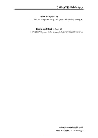 ‫ﺑﺮﻣﺠﺔ ﻣﺘﺤﻜﻤﺎت ‪ AVR‬ﺑﻠﻐﺔ ‪C‬‬


               ‫)‪float atan(float x‬‬
  ‫ﺇﺭﺠﺎﻉ )‪ arc tangent(x‬ﺍﻟﻅل ﺍﻟﻌﻜﺴﻲ ﻭﻴﺘﺭﺍﻭﺡ ﺍﻟﻌﺩﺩ ﺍﻟﻤﺭﺠﻊ.)2/‪. (- PI/2 to PI‬‬



         ‫)‪float atan2(float y, float x‬‬
‫ﺇﺭﺠﺎﻉ )‪ arc tangent(y/x‬ﺍﻟﻅل ﺍﻟﻌﻜﺴﻲ ﻭﻴﺘﺭﺍﻭﺡ ﺍﻟﻌﺩﺩ ﺍﻟﻤﺭﺠﻊ.)2/‪. (- PI/2 to PI‬‬




                                         ‫ﺍﻟﻔﺎﺭﺱ ﻟﺘﻘﻨﻴﺎﺕ ﺍﻟﺤﺎﺴﻭﺏ ﻭﺍﻹﺘﺼﺎﻻﺕ‬
                                    ‫ﺴﻭﺭﻴﺎ – ﺤﻤﺎﻩ- ﻫـ-916922 33 369+‬
 