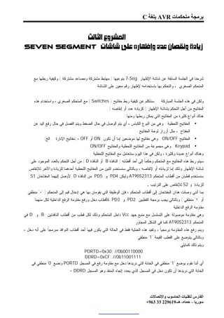 ‫ﺑﺮﻣﺠﺔ ﻣﺘﺤﻜﻤﺎت ‪ AVR‬ﺑﻠﻐﺔ ‪C‬‬


          ‫‪ ‬‬
‫‪Seven Segment ‬‬




      ‫ﺸﺭﺤﻨﺎ ﻓﻲ ﺍﻟﺠﻠﺴﺔ ﺍﻟﺴﺎﺒﻘﺔ ﻋﻥ ﺸﺎﺸﺔ ﺍﻹﻅﻬﺎﺭ ‪ 7-Seg‬ﺒﻨﻭﻋﻴﻬﺎ ) ﻤﻬﺎﺒﻁ ﻤﺸﺘﺭﻜﺔ ﻭﻤﺼﺎﻋﺩ ﻤﺸﺘﺭﻜﺔ ( ﻭﻜﻴﻔﻴﺔ ﺭﺒﻁﻬﺎ ﻤﻊ‬
                                             ‫ﺍﻟﻤﺘﺤﻜﻡ ﺍﻟﺼﻐﺭﻱ ، ﻭﺍﻟﺘﺤﻜﻡ ﺒﻬﺎ ﺒﺎﺴﺘﺨﺩﺍﻤﻪ ﻹﻅﻬﺎﺭ ﺭﻗﻡ ﻤﻌﻴﻥ ﻋﻠﻰ ﺍﻟﺸﺎﺸﺔ .‬


      ‫ﻭﻟﻜﻥ ﻓﻲ ﻫﺫﻩ ﺍﻟﺠﻠﺴﺔ ﺍﻟﻤﺒﺎﺭﻜﺔ . . ﺴﻨﺘﻜﻠﻡ ﻋﻥ ﻜﻴﻔﻴﺔ ﺭﺒﻁ ﻤﻔﺎﺘﻴﺢ ) ‪ ( Switches‬ﻤﻊ ﺍﻟﻤﺘﺤﻜﻡ ﺍﻟﺼﻐﺭﻱ ، ﻭﺍﺴﺘﺨﺩﺍﻡ ﻫﺫﻩ‬
                                                     ‫ﺍﻟﻤﻔﺎﺘﻴﺢ ﻤﻥ ﺃﺠل ﺍﻟﺘﺤﻜﻡ ﺒﺸﺎﺸﺔ ﺍﻹﻅﻬﺎﺭ ) ﻜﺯﻴﺎﺩﺓ ﻋﺩﺩ ﺃﻭ ﺇﻨﻘﺎﺼﻪ ( .‬
                                                                ‫ﻫﻨﺎﻙ ﺃﻨﻭﺍﻉ ﻜﺜﻴﺭﺓ ﻤﻥ ﺍﻟﻤﻔﺎﺘﻴﺢ ﺍﻟﺘﻲ ﻴﻤﻜﻥ ﺭﺒﻁﻬﺎ ﻭﻤﻨﻬﺎ :‬
      ‫ﺍﻟﻤﻔﺎﺘﻴﺢ ﺍﻟﻠﺤﻅﻴﺔ : ﻭﻫﻲ ﻤﻥ ﺍﻟﻨﻭﻉ ﺍﻟﻜﺒﺎﺱ ، ﺃﻱ ﻴﺘﻡ ﺍﻟﻭﺼل ﻓﻲ ﺤﺎل ﺍﻟﻀﻐﻁ ﻭﻴﺘﻡ ﺍﻟﻔﺼل ﻓﻲ ﺤﺎل ﺭﻓﻊ ﺍﻟﻴﺩ ﻋﻥ‬         ‫•‬
                                                                         ‫ﺍﻟﻤﻔﺘﺎﺡ ، ﻤﺜل ﺃﺯﺭﺍﺭ ﻟﻭﺤﺔ ﺍﻟﻤﻔﺎﺘﻴﺢ .‬
           ‫ﺍﻟﻤﻔﺎﺘﻴﺢ ‪ : ON/OFF‬ﻭﻫﻲ ﻤﻔﺎﺘﻴﺢ ﻟﻬﺎ ﻤﻭﻀﻌﻴﻥ ﺇﻤﺎ ﺃﻥ ﺘﻜﻭﻥ ‪ ON‬ﺃﻭ ‪) ، OFF‬ﻤﻔﺎﺘﻴﺢ ﺍﻹﻨﺎﺭﺓ ...ﺍﻟﺦ( .‬            ‫•‬
                                       ‫‪ : Keypad‬ﻭﻫﻲ ﻤﺠﻤﻭﻋﺔ ﻤﻥ ﺍﻟﻤﻔﺎﺘﻴﺢ ﺍﻟﻠﺤﻅﻴﺔ ﻭﺍﻟﻤﻔﺎﺘﻴﺢ ‪... ON/OFF‬‬            ‫•‬
                                          ‫ﻭﻫﻨﺎﻙ ﺃﻨﻭﺍﻉ ﻋﺩﻴﺩﺓ ﻭﻜﺜﻴﺭﺓ ، ﻭﻟﻜﻥ ﻓﻲ ﻫﺫﺍ ﺍﻟﻴﻭﻡ ﺴﻨﺘﻌﺎﻤل ﻤﻊ ﺍﻟﻤﻔﺎﺘﻴﺢ ﺍﻟﻠﺤﻅﻴﺔ .‬
    ‫ﺴﻴﺘﻡ ﺭﺒﻁ ﻫﺫﻩ ﺍﻟﻤﻔﺎﺘﻴﺢ ﻤﻊ ﺍﻟﻤﺘﺤﻜﻡ ﻭﺤﻜﻤﹰ ﺇﻟﻰ ﺃﺤﺩ ﺃﻗﻁﺎﺒﻪ ) ﺍﻟﻨﺎﻓﺫﺓ ‪ B‬ﺃﻭ ﺍﻟﻨﺎﻓﺫﺓ ‪ ( D‬ﻤﻥ ﺃﺠل ﺍﻟﺘﺤﻜﻡ ﺒﺎﻟﻌﺩﺩ ﺍﻟﻤﻭﺠﻭﺩ ﻋﻠﻰ‬
                                                                               ‫ﺎ‬
 ‫ﺸﺎﺸﺔ ﺍﻹﻅﻬﺎﺭ ﻭﺫﻟﻙ ﺇﻤﺎ ﻟﺯﻴﺎﺩﺘﻪ ﺃﻭ ﻹﻨﻘﺎﺼﻪ ، ﻭﺒﺎﻟﺘﺎﻟﻲ ﺴﻨﺴﺘﺨﺩﻡ ﺍﺜﻨﻴﻥ ﻤﻥ ﺍﻟﻤﻔﺎﺘﻴﺢ ﺍﻟﻠﺤﻅﻴﺔ ﺃﺤﺩﻫﻤﺎ ﻟﻠﺯﻴﺎﺩﺓ ﻭﺍﻵﺨﺭ ﻟﻺﻨﻘﺎﺹ .‬
    ‫ﺴﻨﺴﺘﺨﺩﻡ ﻗﻁﺒﺎﻥ ﻤﻥ ﺃﻗﻁﺎﺏ ﺍﻟﻤﺘﺤﻜﻡ 3132‪ AT90S‬ﻭﻟﻴﻜﻥ 4‪ PD‬ﻭ 5‪ PD‬ﻤﻥ ﺍﻟﻨﺎﻓﺫﺓ ‪ D‬ﻷﻭﺼل ﺇﻟﻴﻬﻤﺎ ﺍﻟﻤﻔﺘﺎﺤﺎﻥ 1‪S‬‬
                                                                                ‫ﻭ 2‪ S‬ﻟﻺﻨﻘﺎﺹ ﻋﻠﻰ ﺍﻟﺘﺭﺘﻴﺏ .‬      ‫ﻟﻠﺯﻴﺎﺩﺓ‬
  ‫ﺒﻤﺎ ﺃﻨﻨﻲ ﻭﺼﻠﺕ ﻫﺫﺍﻥ ﺍﻟﻤﻔﺘﺎﺤﺎﻥ ﺇﻟﻰ ﺃﻗﻁﺎﺏ ﺍﻟﻤﺘﺤﻜﻡ ، ﻓﺈﻥ ﺍﻟﻭﻅﻴﻔﺔ ﺍﻟﺘﻲ ﻴﻘﻭﻤﺎﻥ ﺒﻬﺎ ﻫﻲ ﺇﺩﺨﺎل ﻗﻴﻡ ﺇﻟﻰ ﺍﻟﻤﺘﺤﻜﻡ ) "٠" ﻤﻨﻁﻘﻲ‬
    ‫ﺃﻭ "١" ﻤﻨﻁﻘﻲ ( ﻭﺒﺎﻟﺘﺎﻟﻲ ﻴﺠﺏ ﺒﺭﻤﺠﺔ ﺍﻟﻘﻁﺒﻴﻥ 2‪ PD‬ﻭ 3‪ PD‬ﻜﺄﻗﻁﺎﺏ ﺩﺨل ﻭﺭﻓﻊ ﻤﻘﺎﻭﻤﺔ ﺍﻟﺭﻓﻊ ﺍﻟﺩﺍﺨﻠﻴﺔ ﻟﻜل ﻤﻨﻬﻤﺎ .‬
                                                                                               ‫ﻤﻘﺎﻭﻤﺔ ﺍﻟﺭﻓﻊ ﺍﻟﺩﺍﺨﻠﻴﺔ :‬
‫ﻭﻫﻲ ﻤﻘﺎﻭﻤﺔ ﻤﻭﺼﻭﻟﺔ ﻋﻠﻰ ﺍﻟﺘﺴﻠﺴل ﻤﻊ ﻤﻨﺒﻊ ﺠﻬﺩ ‪ Vcc‬ﺩﺍﺨل ﺍﻟﻤﺘﺤﻜﻡ ﻭﺫﻟﻙ ﻟﻜل ﻗﻁﺏ ﻤﻥ ﺃﻗﻁﺎﺏ ﺍﻟﻨﺎﻓﺫﺘﻴﻥ ‪ B‬ﻭ ‪ D‬ﻓﻲ‬
                                                                     ‫ﺍﻟﻤﺘﺤﻜﻡ 3132‪ AT90S‬ﻜﻤﺎ ﻓﻲ ﺍﻟﺸﻜل ﺍﻟﻤﺠﺎﻭﺭ ..‬
‫ﻭﻴﻨﻡ ﺭﻓﻊ ﻫﺫﻩ ﺍﻟﻤﻘﺎﻭﻤﺔ ﺒﺭﻤﺠﻴﹰ ، ﻭﺘﻔﻴﺩ ﻫﺫﻩ ﺍﻟﻌﻤﻠﻴﺔ ﻓﻘﻁ ﻓﻲ ﺍﻟﺤﺎﻟﺔ ﺍﻟﺘﻲ ﻴﻜﻭﻥ ﻓﻴﻬﺎ ﺃﺤﺩ ﺃﻗﻁﺎﺏ ﺍﻟﻨﻭﺍﻓﺫ ﻤﺒﺭﻤﺠﹰ ﻋﻠﻰ ﺃﻨﻪ ﺩﺨل ،‬
              ‫ﺎ‬                                                                         ‫ﺎ‬
                                                                        ‫ﻭﺒﺎﻟﺘﺎﻟﻲ ﻴﺘﻭﻀﻊ ﻋﻠﻰ ﺍﻟﻘﻁﺏ ﺍﻟﻘﻴﻤﺔ "1" ﻤﻨﻁﻘﻲ .‬
                                                                                                    ‫ﻭﻴﺘﻡ ﺫﻟﻙ ﻜﻤﺎﻴﻠﻲ :‬
                              ‫00001100‪PORTD=0x30; //0b‬‬
                              ‫11110011‪DDRD=0xCF; //0b‬‬
    ‫ﺃﻱ ﺃﻨﻨﺎ ﻨﻘﻭﻡ ﺒﻭﻀﻊ "1" ﻤﻨﻁﻘﻲ ﻓﻲ ﺍﻟﺨﺎﻨﺔ ﺍﻟﺘﻲ ﻨﺭﻴﺩﻫﺎ ﺩﺨل ﻤﻊ ﻤﻘﺎﻭﻤﺔ ﺭﻓﻊ ﻓﻲ ﺍﻟﻤﺴﺠل ‪ PORTD‬ﻭﻨﻀﻊ "0" ﻤﻨﻁﻘﻲ ﻓﻲ‬
                             ‫ﺍﻟﺨﺎﻨﺔ ﺍﻟﺘﻲ ﻨﺭﻴﺩﻫﺎ ﺃﻥ ﺘﻜﻭﻥ ﺩﺨل ﻓﻲ ﺍﻟﻤﺴﺠل ﺍﻟﺫﻱ ﻴﺤﺩﺩ ﺇﺘﺠﺎﻩ ﺍﻟﻤﻨﻔﺫ ﻭﻫﻭ ﺍﻟﻤﺴﺠل ‪٠ DDRD‬‬




                                                                                 ‫اﻟﻔﺎرس ﻟﺘﻘﻨﯿﺎت اﻟﺤﺎﺳﻮب واﻹﺗﺼﺎﻻت‬
                                                                               ‫ﺳﻮرﯾﺎ – ﺣﻤﺎه- ھـ-916922 33 369+‬
 