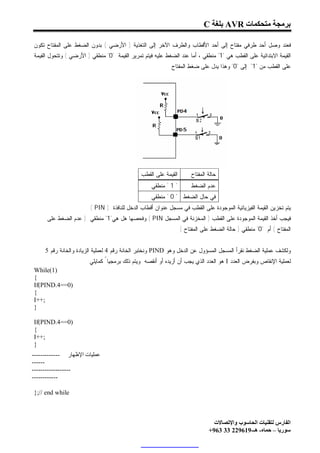 ‫ﺑﺮﻣﺠﺔ ﻣﺘﺤﻜﻤﺎت ‪ AVR‬ﺑﻠﻐﺔ ‪C‬‬

‫ﻓﻌﻨﺩ ﻭﺼل ﺃﺤﺩ ﻁﺭﻓﻲ ﻤﻔﺘﺎﺡ ﺇﻟﻰ ﺃﺤﺩ ﺍﻷﻗﻁﺎﺏ ﻭﺍﻟﻁﺭﻑ ﺍﻵﺨﺭ ﺇﻟﻰ ﺍﻟﺘﻐﺫﻴﺔ ) ﺍﻷﺭﻀﻲ ( ﺒﺩﻭﻥ ﺍﻟﻀﻐﻁ ﻋﻠﻰ ﺍﻟﻤﻔﺘﺎﺡ ﺘﻜﻭﻥ‬
‫ﺍﻟﻘﻴﻤﺔ ﺍﻻﺒﺘﺩﺍﺌﻴﺔ ﻋﻠﻰ ﺍﻟﻘﻁﺏ ﻫﻲ "1" ﻤﻨﻁﻘﻲ ، ﺃﻤﺎ ﻋﻨﺩ ﺍﻟﻀﻐﻁ ﻋﻠﻴﻪ ﻓﻴﺘﻡ ﺘﻤﺭﻴﺭ ﺍﻟﻘﻴﻤﺔ "0" ﻤﻨﻁﻘﻲ ) ﺍﻷﺭﻀﻲ ( ﻭﺘﺘﺤﻭل ﺍﻟﻘﻴﻤﺔ‬
                                                          ‫ﻋﻠﻰ ﺍﻟﻘﻁﺏ ﻤﻥ "1" ﺇﻟﻰ "0" ﻭﻫﺫﺍ ﻴﺩل ﻋﻠﻰ ﻀﻐﻁ ﺍﻟﻤﻔﺘﺎﺡ .‬




                                              ‫ﺍﻟﻘﻴﻤﺔ ﻋﻠﻰ ﺍﻟﻘﻁﺏ‬        ‫ﺤﺎﻟﺔ ﺍﻟﻤﻔﺘﺎﺡ‬
                                                   ‫" 1 " ﻤﻨﻁﻘﻲ‬        ‫ﻋﺩﻡ ﺍﻟﻀﻐﻁ‬
                                                   ‫ﻓﻲ ﺤﺎل ﺍﻟﻀﻐﻁ " 0 " ﻤﻨﻁﻘﻲ‬
                        ‫ﻴﺘﻡ ﺘﺨﺯﻴﻥ ﺍﻟﻘﻴﻤﺔ ﺍﻟﻔﻴﺯﻴﺎﺌﻴﺔ ﺍﻟﻤﻭﺠﻭﺩﺓ ﻋﻠﻰ ﺍﻟﻘﻁﺏ ﻓﻲ ﻤﺴﺠل ﻋﻨﻭﺍﻥ ﺃﻗﻁﺎﺏ ﺍﻟﺩﺨل ﻟﻠﻨﺎﻓﺫﺓ ) ‪( PIN‬‬
      ‫ﻓﻴﺠﺏ ﺃﺨﺫ ﺍﻟﻘﻴﻤﺔ ﺍﻟﻤﻭﺠﻭﺩﺓ ﻋﻠﻰ ﺍﻟﻘﻁﺏ ) ﺍﻟﻤﺨﺯﻨﺔ ﻓﻲ ﺍﻟﻤﺴﺠل ‪ ( PIN‬ﻭﻓﺤﺼﻬﺎ ﻫل ﻫﻲ"1" ﻤﻨﻁﻘﻲ ) ﻋﺩﻡ ﺍﻟﻀﻐﻁ ﻋﻠﻰ‬
                                                                 ‫ﺍﻟﻤﻔﺘﺎﺡ ( ﺃﻡ "0" ﻤﻨﻁﻘﻲ ) ﺤﺎﻟﺔ ﺍﻟﻀﻐﻁ ﻋﻠﻰ ﺍﻟﻤﻔﺘﺎﺡ (‬


     ‫ﻭﻟﻜﺸﻑ ﻋﻤﻠﻴﺔ ﺍﻟﻀﻐﻁ ﻨﻘﺭﺃ ﺍﻟﻤﺴﺠل ﺍﻟﻤﺴﺅﻭل ﻋﻥ ﺍﻟﺩﺨل ﻭﻫﻭ ‪ PIND‬ﻭﻨﺨﺘﺒﺭ ﺍﻟﺨﺎﻨﺔ ﺭﻗﻡ 4 ﻟﻌﻤﻠﻴﺔ ﺍﻟﺯﻴﺎﺩﺓ ﻭﺍﻟﺨﺎﻨﺔ ﺭﻗﻡ 5‬
                       ‫ﻟﻌﻤﻠﻴﺔ ﺍﻹﻨﻘﺎﺹ ﻭﺒﻔﺭﺽ ﺍﻟﻌﺩﺩ ‪ I‬ﻫﻭ ﺍﻟﻌﺩﺩ ﺍﻟﺫﻱ ﻴﺠﺏ ﺃﻥ ﺃﺯﻴﺩﻩ ﺃﻭ ﺃﻨﻘﺼﻪ ﻭﻴﺘﻡ ﺫﻟﻙ ﺒﺭﻤﺠﻴﺎ ً ﻜﻤﺎﻴﻠﻲ:‬
‫)1(‪While‬‬
‫{‬
‫)0==4.‪If(PIND‬‬
‫{‬
‫;++‪I‬‬
‫}‬

‫)0==4.‪If(PIND‬‬
‫{‬
‫;++‪I‬‬
‫}‬
‫ﻋﻤﻠﯿﺎت اﻹﻇﮭﺎر -------------‬
‫------‬
‫------------------‬
‫------------‬

‫‪};// end while‬‬



                                                                                ‫اﻟﻔﺎرس ﻟﺘﻘﻨﯿﺎت اﻟﺤﺎﺳﻮب واﻹﺗﺼﺎﻻت‬
                                                                              ‫ﺳﻮرﯾﺎ – ﺣﻤﺎه- ھـ-916922 33 369+‬
 
