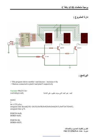 C ‫ ﺑﻠﻐﺔ‬AVR ‫ﺑﺮﻣﺠﺔ ﻣﺘﺤﻜﻤﺎت‬


                                                                                     : ‫دارة اﻟﻤﺸﺮوع‬




                                                                                          : ‫اﻟﺒﺮﻧﺎﻣﺞ‬
// This program shows number i and decrees - increases it by
 // Buttons connected to pind.4 and pind.5 respectively


#include<90s2313.h>
void delay(void);                        ‫ھﻮ اﻟﻌﺪد اﻟﺬي ﺳﻮف ﻧﻈﮭﺮه ﻋﻠﻰ اﻟﺸﺎﺷﺔ‬i ‫اﻟﻌﺪد‬


main()
{
int i=235,a,b,c;
unsigned char decode[10]={0x3f,6,0x5B,0x4f,0x66,0x6d,0x7c,0x07,0x7f,0x6f};
unsigned char q=0;

PORTD=0xf0;
DDRD=0x0f;

PORTB=00;
DDRB=0XFF;


                                                                       ‫اﻟﻔﺎرس ﻟﺘﻘﻨﯿﺎت اﻟﺤﺎﺳﻮب واﻹﺗﺼﺎﻻت‬
                                                                     +963 33 229619-‫ﺳﻮرﯾﺎ – ﺣﻤﺎه- ھـ‬
 