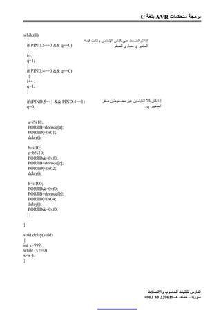 C ‫ ﺑﻠﻐﺔ‬AVR ‫ﺑﺮﻣﺠﺔ ﻣﺘﺤﻜﻤﺎت‬

while(1)
 {                            ‫إذا ﺗﻢ اﻟﻀﻐﻂ ﻋﻠﻰ ﻛﺒﺎس اﻹﻧﻘﺎص وﻛﺎﻧﺖ ﻗﯿﻤﺔ‬
 if(PIND.5==0 && q==0)                          ‫ ﻣﺴﺎوي ﻟﻠﺼﻔﺮ‬q ‫اﻟﻤﺘﻐﯿﺮ‬
 {
 i--;
 q=1;
 }
 if(PIND.4==0 && q==0)
  {
 i++ ;
 q=1;
 }

    if (PIND.5==1 && PIND.4==1)         ‫إذا ﻛﺎن ﻛﻼ اﻟﻜﺒﺎﺳﯿﻦ ﻏﯿﺮ ﻣﻀﻐﻮﻃﯿﻦ ﺻﻔﺮ‬
    q=0;                                                        . q ‫اﻟﻤﺘﻐﯿﯿﺮ‬


    a=i%10;
    PORTB=decode[a];
    PORTD|=0x01;
    delay();

    b=i/10;
    c=b%10;
    PORTD&=0xf0;
    PORTB=decode[c];
    PORTD|=0x02;
    delay();

     b=i/100;
     PORTD&=0xf0;
     PORTB=decode[b];
     PORTD|=0x04;
     delay();
     PORTD&=0xf0;
    };

}

void delay(void)
{
int x=999;
while (x !=0)
x=x-1;
}




                                                                    ‫اﻟﻔﺎرس ﻟﺘﻘﻨﯿﺎت اﻟﺤﺎﺳﻮب واﻹﺗﺼﺎﻻت‬
                                                                  +963 33 229619-‫ﺳﻮرﯾﺎ – ﺣﻤﺎه- ھـ‬
 