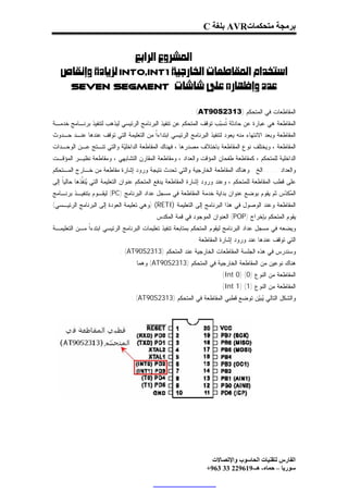 ‫ﺑﺮﻣﺠﺔ ﻣﺘﺤﻜﻤﺎت‪ AVR‬ﺑﻠﻐﺔ ‪C‬‬


                   ‫‪ ‬‬
  ‫‪INT0,INT1‬‬
    ‫‪Seven Segment ‬‬

                                                          ‫ﺍﻟﻤﻘﺎﻁﻌﺎﺕ ﻓﻲ ﺍﻟﻤﺘﺤﻜﻡ )3132‪: (AT90S‬‬
‫ﺍﻟﻤﻘﺎﻁﻌﺔ ﻫﻲ ﻋﺒﺎﺭﺓ ﻋﻥ ﺤﺎﺩﺜﺔ ﹸﺴ‪‬ﺏ ﺘﻭﻗﻑ ﺍﻟﻤﺘﺤﻜﻡ ﻋﻥ ﺘﻨﻔﻴﺫ ﺍﻟﺒﺭﻨﺎﻤﺞ ﺍﻟﺭﺌﻴﺴﻲ ﻟﻴﺫﻫﺏ ﻟﺘﻨﻔﻴﺫ ﺒﺭﻨـﺎﻤﺞ ﺨﺩﻤـﺔ‬
                                                                   ‫ﺘ ﺒ‬
‫ﺍﻟﻤﻘﺎﻁﻌﺔ ﻭﺒﻌﺩ ﺍﻻﻨﺘﻬﺎﺀ ﻤﻨﻪ ﻴﻌﻭﺩ ﻟﺘﻨﻔﻴﺫ ﺍﻟﺒﺭﻨﺎﻤﺞ ﺍﻟﺭﺌﻴﺴﻲ ﺍﺒﺘﺩﺍﺀﹰ ﻤﻥ ﺍﻟﺘﻌﻠﻴﻤﺔ ﺍﻟﺘﻲ ﺘﻭﻗﻑ ﻋﻨﺩﻫﺎ ﻋﻨـﺩ ﺤـﺩﻭﺙ‬
                                       ‫ﺍ‬
‫ﺍﻟﻤﻘﺎﻁﻌﺔ ، ﻭﻴﺨﺘﻠﻑ ﻨﻭﻉ ﺍﻟﻤﻘﺎﻁﻌﺔ ﺒﺎﺨﺘﻼﻑ ﻤﺼﺩﺭﻫﺎ ، ﻓﻬﻨﺎﻙ ﺍﻟﻤﻘﺎﻁﻌﺔ ﺍﻟﺩﺍﺨﻠ‪‬ﺔ ﻭﺍﻟﺘﻲ ﺘﻨـﺘﺞ ﻋـﻥ ﺍﻟﻭﺤـﺩﺍﺕ‬
                          ‫ﻴ‬
‫ﺍﻟﺩﺍﺨﻠﻴﺔ ﻟﻠﻤﺘﺤﻜﻡ ، ﻜﻤﻘﺎﻁﻌﺔ ﻁﻔﺤﺎﻥ ﺍﻟﻤﺅﻗﺕ ﻭﺍﻟﻌﺩﺍﺩ ، ﻭﻤﻘﺎﻁﻌﺔ ﺍﻟﻤﻘﺎﺭﻥ ﺍﻟﺘﺸﺎﺒﻬﻲ ، ﻭﻤﻘﺎﻁﻌﺔ ﻨﻅﻴـﺭ ﺍﻟﻤﺅﻗـﺕ‬
‫ﻭﺍﻟﻌﺩﺍﺩ .......ﺍﻟﺦ . ﻭﻫﻨﺎﻙ ﺍﻟﻤﻘﺎﻁﻌﺔ ﺍﻟﺨﺎﺭﺠﻴﺔ ﻭﺍﻟﺘﻲ ﺘﺤﺩﺙ ﻨﺘﻴﺠﺔ ﻭﺭﻭﺩ ﺇﺸﺎﺭﺓ ﻤﻘﺎﻁﻌﺔ ﻤﻥ ﺨـﺎﺭﺝ ﺍﻟﻤـﺘﺤﻜﻡ‬
‫ﻋﻠﻰ ﻗﻁﺏ ﺍﻟﻤﻘﺎﻁﻌﺔ ﻟﻠﻤﺘﺤﻜﻡ ، ﻭﻋﻨﺩ ﻭﺭﻭﺩ ﺇﺸﺎﺭﺓ ﺍﻟﻤﻘﺎﻁﻌﺔ ﻴﺩﻓﻊ ﺍﻟﻤﺘﺤﻜﻡ ﻋﻨﻭﺍﻥ ﺍﻟﺘﻌﻠﻴﻤﺔ ﺍﻟﺘﻲ ‪‬ﻨ ﹼﺫﻫﺎ ﺤﺎﻟﻴﹰ ﺇﻟﻰ‬
    ‫ﺎ‬        ‫ﻴﻔ‬
‫ﺍﻟ ‪‬ﻜ ‪‬ﺱ ﺜﻡ ﻴﻘﻭﻡ ﺒﻭﻀﻊ ﻋﻨﻭﺍﻥ ﺒﺩﺍﻴﺔ ﺨﺩﻤﺔ ﺍﻟﻤﻘﺎﻁﻌﺔ ﻓﻲ ﻤﺴﺠل ﻋﺩﺍﺩ ﺍﻟﺒﺭﻨﺎﻤﺞ )‪ (PC‬ﻟﻴﻘـﻭﻡ ﺒﺘﻨﻔﻴـﺫ ﺒﺭﻨـﺎﻤﺞ‬
                                                                                          ‫ﻤ ﺩ‬
‫ﺍﻟﻤﻘﺎﻁﻌﺔ ﻭﻋﻨﺩ ﺍﻟﻭﺼﻭل ﻓﻲ ﻫﺫﺍ ﺍﻟﺒﺭﻨﺎﻤﺞ ﺇﻟﻰ ﺍﻟﺘﻌﻠﻴﻤﺔ )‪) (RETI‬ﻭﻫﻲ ﺘﻌﻠﻴﻤﺔ ﺍﻟﻌﻭﺩﺓ ﺇﻟﻰ ﺍﻟﺒﺭﻨﺎﻤﺞ ﺍﻟﺭﺌﻴـﺴﻲ(‬
                                           ‫ﻴﻘﻭﻡ ﺍﻟﻤﺘﺤﻜﻡ ﺒﺈﺨﺭﺍﺝ )‪ (POP‬ﺍﻟﻌﻨﻭﺍﻥ ﺍﻟﻤﻭﺠﻭﺩ ﻓﻲ ﻗﻤﺔ ﺍﻟﻤﻜﺩﺱ‬
‫ﻭﻴﻀﻌﻪ ﻓﻲ ﻤﺴﺠل ﻋﺩﺍﺩ ﺍﻟﺒﺭﻨﺎﻤﺞ ﻟﻴﻘﻭﻡ ﺍﻟﻤﺘﺤﻜﻡ ﺒﻤﺘﺎﺒﻌﺔ ﺘﻨﻔﻴﺫ ﺘﻌﻠﻴﻤﺎﺕ ﺍﻟﺒﺭﻨﺎﻤﺞ ﺍﻟﺭﺌﻴﺴﻲ ﺍﺒﺘﺩﺀﹰ ﻤـﻥ ﺍﻟﺘﻌﻠﻴﻤـﺔ‬
              ‫ﺍ‬
                                                           ‫ﺍﻟﺘﻲ ﺘﻭﻗﻑ ﻋﻨﺩﻫﺎ ﻋﻨﺩ ﻭﺭﻭﺩ ﺇﺸﺎﺭﺓ ﺍﻟﻤﻘﺎﻁﻌﺔ .‬
                            ‫ﻭﺴﻨﺩﺭﺱ ﻓﻲ ﻫﺫﻩ ﺍﻟﺠﻠﺴﺔ ﺍﻟﻤﻘﺎﻁﻌﺎﺕ ﺍﻟﺨﺎﺭﺠﻴﺔ ﻋﻨﺩ ﺍﻟﻤﺘﺤﻜﻡ )3132‪: (AT90S‬‬
                                 ‫ﻫﻨﺎﻙ ﻨﻭﻋﻴﻥ ﻤﻥ ﺍﻟﻤﻘﺎﻁﻌﺔ ﺍﻟﺨﺎﺭﺠﻴﺔ ﻓﻲ ﺍﻟﻤﺘﺤﻜﻡ )3132‪ (AT90S‬ﻭﻫﻤﺎ :‬
                                                                       ‫ﺍﻟﻤﻘﺎﻁﻌﺔ ﻤﻥ ﺍﻟﻨﻭﻉ )0( )0 ‪(Int‬‬
                                                                       ‫ﺍﻟﻤﻘﺎﻁﻌﺔ ﻤﻥ ﺍﻟﻨﻭﻉ )1( )1 ‪(Int‬‬
                                 ‫ﻭﺍﻟﺸﻜل ﺍﻟﺘﺎﻟﻲ ‪‬ﺒ‪‬ﻥ ﺘﻭﻀﻊ ﻗﻁﺒﻲ ﺍﻟﻤﻘﺎﻁﻌﺔ ﻓﻲ ﺍﻟﻤﺘﺤﻜﻡ )3132‪: (AT90S‬‬
                                                                              ‫ﻴﻴ‬




                                                                  ‫اﻟﻔﺎرس ﻟﺘﻘﻨﯿﺎت اﻟﺤﺎﺳﻮب واﻹﺗﺼﺎﻻت‬
                                                                ‫ﺳﻮرﯾﺎ – ﺣﻤﺎه- ھـ-916922 33 369+‬
 