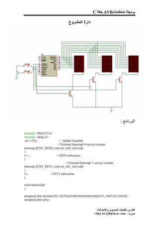 C ‫ ﺑﻠﻐﺔ‬AVR‫ﺑﺮﻣﺠﺔ ﻣﺘﺤﻜﻤﺎت‬

                                   ‫دارة اﻟﻤﺸﺮوع‬




                                                                            : ‫اﻟﺒﺮﻧﺎﻣﺞ‬

#include <90s2313.h>
#include <delay.h>
 int i=235;               // Global Variable
                        // External Interrupt 0 service routine
interrupt [EXT_INT0] void ext_int0_isr(void)
{
i++;                   // INT0 subroutine
}
                               // External Interrupt 1 service routine
interrupt [EXT_INT1] void ext_int1_isr(void)
{
i--;              // INT1 subroutine
}

void main(void)
{

unsigned char decode[10]={0x3f,6,0x5B,0x4f,0x66,0x6d,0x7c, 0x07,0x7f,0x6f};
unsigned char a,b,c;


                                                         ‫اﻟﻔﺎرس ﻟﺘﻘﻨﯿﺎت اﻟﺤﺎﺳﻮب واﻹﺗﺼﺎﻻت‬
                                                       +963 33 229619-‫ﺳﻮرﯾﺎ – ﺣﻤﺎه- ھـ‬
 