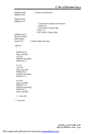 C ‫ ﺑﻠﻐﺔ‬AVR‫ﺑﺮﻣﺠﺔ ﻣﺘﺤﻜﻤﺎت‬

             PORTB=0x00;              // I/O ports initialization
             DDRB=0xFF;

             PORTD=0xfc;
             DDRD=0x13;
                                            // External Interrupt(s) initialization
                                           // INT0: On
                                          // INT0 Mode: Falling Edge
                                         // INT1: on
                                        // INT1 Mode: Falling Edge
             GIMSK=0xC0;
             MCUCR=0x0A;
             GIFR=0xC0;
             #asm("sei")        // Global enable interrupts

             while(1)
              {

               PORTD.4=0;
               delay_ms(100);
               a=i%10;
               PORTB=decode[a];
               PORTD.0=1;

               b=i/10;
               c=b%10;
               delay_ms(100);
               PORTD.0=0;
               PORTB=decode[c];
               PORTD.1=1;

               b=i/100;
               delay_ms(100);
               PORTD.1=0;
               PORTB=decode[b];
               PORTD.4=1;
               delay_ms(100);

              }; // end while

             } // end main




                                                                       ‫اﻟﻔﺎرس ﻟﺘﻘﻨﯿﺎت اﻟﺤﺎﺳﻮب واﻹﺗﺼﺎﻻت‬
                                                                     +963 33 229619-‫ﺳﻮرﯾﺎ – ﺣﻤﺎه- ھـ‬

PDF created with pdfFactory Pro trial version www.pdffactory.com
 
