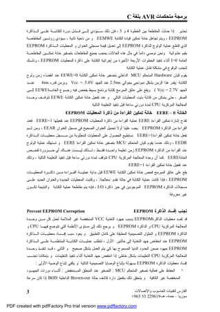 ‫ﺑﺮﻣﺠﺔ ﻣﺘﺤﻜﻤﺎت ‪ AVR‬ﺑﻠﻐﺔ ‪C‬‬

         ‫ﺘﺤﺫﻴﺭ : ﺇﺫﺍ ﺤﺩﺜﺕ ﺍﻟﻤﻘﺎﻁﻌﺔ ﺒﻴﻥ ﺍﻟﺨﻁﻭﺓ 4 ﻭ 5 ، ﻓﺈﻥ ﺫﻟﻙ ﺴـﻴﺅﺩﻱ ﺇﻟـﻰ ﻓـﺸل ﺩﻭﺭﺓ ﺍﻟﻜﺘﺎﺒـﺔ ﻋﻠـﻰ ﺍﻟـﺫﺍﻜﺭﺓ‬
         ‫‪ ، EEPROM‬ﻭﻴﺘﻡ ﺘﺠﺎﻫل ﺨﺎﻨﺔ ﺘﻤﻜﻴﻥ ﻗﻴﺎﺩﺓ ﺍﻟﻜﺘﺎﺒﺔ ‪ . EEMWE‬ﻭ ﻤﻥ ﻨﺎﺤﻴﺔ ﺜﺎﻨﻴﺔ ، ﺴﻴﺅﺩﻱ ﺭﻭﺘـﻴﻥ ﺍﻟﻤﻘﺎﻁﻌـﺔ‬
         ‫ﺍﻟﺫﻱ ﻗﺎﻁﻊ ﻋﻤﻠﻴﺔ ﺍﻟﻭﻟﻭﺝ ﻟﻠﺫﺍﻜﺭﺓ ‪ EEPROM‬ﺇﻟﻰ ﺘﻌﺩﻴل ﻗﻴﻤﺔ ﻤﺴﺠﻠﻲ ﺍﻟﻌﻨﻭﺍﻥ ﻭ ﺍﻟﻤﻌﻁﻴﺎﺕ ﺍﻟـﺫﺍﻜﺭﺓ ‪EEPROM‬‬
         ‫ﺒﻘﻴﻡ ﻋﺸﻭﺍﺌﻴﺔ . ﻭﻨﺤﻥ ﻨﻭﺼﻲ ﺩﺍﺌﻤﹰ ﻓﻲ ﻤﺜل ﻫﺫﻩ ﺍﻟﺤﺎﻻﺕ ﺒﺤﺠﺏ ﺠﻤﻴﻊ ﺍﻟﻤﻘﺎﻁﻌﺎﺕ ﺒﺘﺼﻔﻴﺭ ﺨﺎﻨﺔ ﺘﻤﻜـﻴﻥ ﺍﻟﻤﻘﺎﻁﻌـﺔ‬
                                                                            ‫ﺎ‬
         ‫ﺍﻟﻌﺎﻤﺔ 0=‪ I‬ﺃﺜﻨﺎﺀ ﺘﻨﻔﻴﺫ ﺍﻟﺨﻁﻭﺍﺕ ﺍﻷﺭﺒﻌﺔ ﺍﻷﺨﻴﺭﺓ ﻤﻥ ﺇﺠﺭﺍﺌﻴﺔ ﺍﻟﻜﺘﺎﺒﺔ ﻋﻠﻰ ﺫﺍﻜﺭﺓ ﺍﻟﻤﻌﻁﻴﺎﺕ ‪ ، EEPROM‬ﻭﺫﻟـﻙ‬
                                                                        ‫ﻟﺘﺠﻨﺏ ﺍﻟﻭﻗﻭﻉ ﻓﻲ ﻤﺸﻜﻠﺔ ﻓﺸل ﻋﻤﻠﻴﺔ ﺍﻟﻜﺘﺎﺒﺔ .‬
         ‫ﻴﻘﻭﻡ ﻜﻴﺎﻥ ‪ Hardware‬ﺍﻟﻤﺘﺤﻜﻡ ‪ MCU‬ﺍﻟﺩﺍﺨﻠﻲ ﺒﺘﺼﻔﻴﺭ ﺨﺎﻨﺔ ﺘﻤﻜﻴﻥ ﺍﻟﻜﺘﺎﺒﺔ 0=‪ EEWE‬ﻋﻨﺩ ﺍﻨﻘﻀﺎﺀ ﺯﻤﻥ ﻭﻟﻭﺝ‬
         ‫ﻋﻨـﺩ‬     ‫ﺍﻟﻜﺘﺎﺒﺔ )ﻴﻘﺩﺭ ﻫﺫﺍ ﺍﻟﺯﻤﻥ ﺒﺸﻜل ﻨﻤﻭﺫﺠﻲ ﺒﺤﻭﺍﻟﻲ ‪ 2.5ms‬ﻋﻨﺩ ﺍﻟﺠﻬﺩ ‪ . Vcc = 5.0V‬ﻭﺒﺯﻤﻥ ﻗﺩﺭﻩ ‪4ms‬‬
         ‫ﺍﻟﺠﻬﺩ ‪ . ( Vcc = 2.7V‬ﻭﻴﻘﻊ ﻋﻠﻰ ﻋﺎﺘﻕ ﺍﻟﻤﺒﺭﻤﺞ ﻜﺘﺎﺒﺔ ﺒﺭﻨﺎﻤﺞ ﺒﺴﻴﻁ ﻴﻔﺤﺹ ﻓﻴﻪ ﺭﺠـﻭﻉ ﺍﻟﺨﺎﻨـﺔ‪ EEWE‬ﺇﻟـﻰ‬
         ‫ﺍﻟﺼﻔﺭ ، ﺤﺘﻰ ﻴﺘﻤﻜﻥ ﻤﻥ ﻜﺘﺎﺒﺔ ﺒﺎﻴﺕ ﺍﻟﻤﻌﻁﻴﺎﺕ ﺍﻟﺘﺎﻟﻲ . ﻭ ﻋﻨﺩ ﺘﻔﻌﻴل ﺨﺎﻨﺔ ﺘﻤﻜﻴﻥ ﺍﻟﻜﺘﺎﺒﺔ ‪ EEWE‬ﺘﺘﻭﻗـﻑ ﻭﺤـﺩﺓ‬
                                                 ‫ﺍﻟﻤﻌﺎﻟﺠﺔ ﺍﻟﻤﺭﻜﺯﻴﺔ ‪ CPU‬ﻟﻤﺩﺓ ﺩﻭﺭﺘﻲ ﺴﺎﻋﺔ ﻗﺒل ﺘﻨﻔﻴﺫ ﺍﻟﺘﻌﻠﻴﻤﺔ ﺍﻟﺘﺎﻟﻴﺔ .‬
                                ‫ﺍﻟﺨﺎﻨﺔ 0 – ‪ : EERE‬ﺨﺎﻨﺔ ﺘﻤﻜﻴﻥ ﺍﻟﻘﺭﺍﺀﺓ ﻤﻥ ﺫﺍﻜﺭﺓ ﺍﻟﻤﻌﻁﻴﺎﺕ ‪: EEPROM‬‬
         ‫ﺘﻘﺩﺡ ﺇﺸﺎﺭﺓ ﺘﻤﻜﻴﻥ ﺍﻟﻘﺭﺍﺀﺓ ‪ EERE‬ﻋﻤﻠﻴﺔ ﺍﻟﻘﺭﺍﺀﺓ ﻤﻥ ﺫﺍﻜﺭﺓ ﺍﻟﻤﻌﻁﻴﺎﺕ ‪ EEPROM‬ﻋﻨﺩ ﺘﻔﻌﻴﻠﻬﺎ 1=‪ . EERE‬ﻓﻌﻨﺩ‬
         ‫ﺍﻟﻘﺭﺍﺀﺓ ﻤﻥ ﺍﻟﺫﺍﻜﺭﺓ ‪ . EEPROM‬ﻴﺠﺏ ﻋﻠﻴﻨﺎ ﺃﻭ ﹰ ﺘﺤﻤﻴل ﺍﻟﻌﻨﻭﺍﻥ ﺍﻟﺼﺤﻴﺢ ﻓﻲ ﻤﺴﺠل ﺍﻟﻌﻨﻭﺍﻥ ‪ ، EEAR‬ﻭﻤﻥ ﺜـﻡ‬
                                                             ‫ﻻ‬
         ‫ﻨﻔﻌل ﺨﺎﻨﺔ ﺘﻤﻜﻴﻥ ﺍﻟﻘﺭﺍﺀﺓ1=‪ . EERE‬ﻨﺴﺘﻁﻴﻊ ﺍﻟﺤﺼﻭل ﻋﻠﻰ ﺍﻟﻤﻌﻁﻴﺎﺕ ﺍﻟﻤﻁﻠﻭﺒﺔ ﻤﻥ ﻤـﺴﺠل ﻤﻌﻁﻴـﺎﺕ ﺍﻟـﺫﺍﻜﺭﺓ‬
         ‫‪ ، EEDR‬ﻭﺫﻟﻙ ﻋﻨﺩﻤﺎ ﻴﻘﻭﻡ ﻜﻴﺎﻥ ﺍﻟﻤﺘﺤﻜﻡ ‪ MCU‬ﺒﺘﺼﻔﻴﺭ ﺨﺎﻨﺔ ﺘﻤﻜﻴﻥ ﺍﻟﻘﺭﺍﺀﺓ ‪ . EERE‬ﻭ ﺘﺴﺘﻬﻠﻙ ﻋﻤﻠﻴﺔ ﺍﻟﻭﻟﻭﺝ‬
         ‫ﻋﻨﺩ ﺍﻟﻘﺭﺍﺀﺓ ﻤﻥ ﺍﻟﺫﺍﻜﺭﺓ ‪ EEPROM‬ﺯﻤﻥ ﺘﻌﻠﻴﻤﺔ ﻭﺍﺤـﺩﺓ ﻓﻘـﻁ ، ﻟـﺫﻟﻙ ﻟﻴـﺴﺕ ﻫﻨـﺎﻙ ﺃﻱ ﻀـﺭﻭﺭﺓ ﻟﻔﺤـﺹ‬
         ‫ﺍﻟﺨﺎﻨﺔ‪ . EERE‬ﻜﻤﺎ ﺃﻥ ﻭﺤﺩﺓ ﺍﻟﻤﻌﺎﻟﺠﺔ ﺍﻟﻤﺭﻜﺯﻴﺔ ‪ CPU‬ﺘﺘﻭﻗﻑ ﻟﻤﺩﺓ ﺩﻭﺭﺘﻲ ﺴﺎﻋﺔ ﻗﺒل ﺘﻨﻔﻴﺫ ﺍﻟﺘﻌﻠﻴﻤﺔ ﺍﻟﺘﺎﻟﻴﺔ ، ﻭﺫﻟﻙ‬
                                                                          ‫ﻋﻨﺩ ﺘﻔﻌﻴل ﺨﺎﻨﺔ ﺘﻤﻜﻴﻥ ﺍﻟﻘﺭﺍﺀﺓ 1=‪.EERE‬‬
         ‫ﻴﻘﻊ ﻋﻠﻰ ﻋﺎﺘﻕ ﺍﻟﻤﺒﺭﻤﺞ ﻓﺤﺹ ﺨﺎﻨﺔ ﺘﻤﻜﻴﻥ ﺍﻟﻜﺘﺎﺒﺔ ‪ EEWE‬ﻗﺒل ﺒﺩﺍﻴﺔ ﻋﻤﻠﻴـﺔ ﺍﻟﻘـﺭﺍﺀﺓ ﻤـﻥ ﺫﺍﻜـﺭﺓ ﺍﻟﻤﻌﻁﻴـﺎﺕ‬
         ‫‪ ، EEPROM‬ﻓﺈﺫﺍ ﻜﺎﻨﺕ ﻋﻤﻠﻴﺔ ﺍﻟﻜﺘﺎﺒﺔ ﻓﻲ ﺤﺎﻟﺔ ﺘﻘﺩﻡ )ﻤﻌﺎﻟﺠﺔ( ، ﻭﻜﺘﺒﺕ ﺍﻟﻤﻌﻁﻴﺎﺕ ﺍﻟﺠﺩﻴﺩﺓ ﻭﺍﻟﻌﻨﻭﺍﻥ ﺍﻟﺠﺩﻴﺩ ﻋﻠـﻰ‬
         ‫ﻤﺴﺠﻼﺕ ﺍﻟﺫﺍﻜﺭﺓ ‪ EEPROM‬ﺍﻟﻤﻭﺠﻭﺩﻴﻥ ﻓﻲ ﺤﻴﺯ ﺫﺍﻜﺭﺓ ‪ ، I/O‬ﻓﺈﻨﻪ ﻴﺘﻡ ﻤﻘﺎﻁﻌﺔ ﻋﻤﻠﻴﺔ ﺍﻟﻜﺘﺎﺒﺔ . ﻭﺍﻟﻨﺘﻴﺠﺔ ﺘﻜـﻭﻥ‬
                                                                                                     ‫ﻏﻴﺭ ﻤﻌﺭﻭﻓﺔ .‬


         ‫‪Prevent EEPROM Corruption‬‬                                             ‫ﺘﺠﻨﺏ ﺇﻓﺴﺎﺩ ﺍﻟﺫﺍﻜﺭﺓ ‪EEPROM‬‬
         ‫ﻗﺩ ﺘﻔﺴﺩ ﻤﻌﻁﻴﺎﺕ ﺍﻟﺫﺍﻜﺭﺓ‪ EEPROM‬ﺒﺴﺒﺏ ﺠﻬﻭﺩ ﺍﻟﺘﻐﺫﻴﺔ ‪ VCC‬ﺍﻟﻤﻨﺨﻔﻀﺔ ﻏﻴﺭ ﺍﻟﻤﻼﺌﻤﺔ ﻟﻌﻤل ﻜ ٍ ﻤـﻥ ﻭﺤـﺩﺓ‬
                   ‫ل‬
         ‫ﺍﻟﻤﻌﺎﻟﺠﺔ ﺍﻟﻤﺭﻜﺯﻴﺔ ‪ CPU‬ﻭ ﺍﻟﺫﺍﻜﺭﺓ ‪ . EEPROM‬ﻭ ﻴﺭﺠﻊ ﺫﻟﻙ ﺇﻟﻰ ﻤﺴﺘﻭﻯ ﺍﻷﻨﻅﻤﺔ ﺍﻟﺘﻲ ﺘﺘﻭﻀﻊ ﻓﻴﻬـﺎ ‪ CPU‬ﻭ‬
         ‫ﺍﻟﺫﺍﻜﺭﺓ ‪ EEPROM‬ﻭ ﺍﻟﺤﻠﻭل ﺍﻟﺘﺼﻤﻴﻤﻴﺔ ﺍﻟﻤﻁﺒﻘﺔ ﻋﻠﻰ ﻜﺎﻤل ﺍﻟﺘﻁﺒﻴﻕ . ﻭ ﻴﻌﻭﺩ ﺴﺒﺏ ﺇﻓـﺴﺎﺩ ﻤﻌﻁﻴـﺎﺕ ﺍﻟـﺫﺍﻜﺭﺓ‬
         ‫‪ EEPROM‬ﻋﻨﺩ ﺍﻨﺨﻔﺎﺽ ﺠﻬﺩ ﺍﻟﺘﻐﺫﻴﺔ ﺇﻟﻰ ﺤﺎﻟﺘﻴﻥ. ﺍﻷﻭل ، ﺘﺘﻁﻠﺏ ﻋﻤﻠﻴـﺎﺕ ﺍﻟﻜﺘﺎﺒـﺔ ﺍﻟﻤﻨﺘﻅﻤـﺔ ﻋﻠـﻰ ﺍﻟـﺫﺍﻜﺭﺓ‬
         ‫‪ EEPROM‬ﺠﻬﻭﺩ ﻀﻤﻥ ﺍﻟﺤﺩﻭﺩ ﺍﻟﺩﻨﻴﺎ ﺍﻟﻤﺴﻤﻭﺡ ﺒﻬﺎ ﻜﻲ ﻴﺘﻡ ﺍﻟﻌﻤل ﺒﺸﻜل ﺼﺤﻴﺢ . ﻭ ﺍﻟﺜﺎﻨﻲ ، ﻗـﺩ ﺘﻨﻔـﺫ ﻭﺤـﺩﺓ‬
         ‫ﺍﻟﻤﻌﺎﻟﺠﺔ ﺍﻟﻤﺭﻜﺯﻴﺔ ‪ CPU‬ﺍﻟﺘﻌﻠﻴﻤﺎﺕ ﺒﺸﻜل ﺨﺎﻁﺊ ﺇﺫﺍ ﺍﻨﺨﻔﺽ ﺠﻬﺩ ﺍﻟﺘﻐﺫﻴﺔ ﺃﺜﻨﺎﺀ ﺘﻨﻔﻴﺫ ﺍﻟﺘﻌﻠﻴﻤﺎﺕ .ﻭ ﺒﺈﻤﻜﺎﻨﻨﺎ ﺘﺠﻨـﺏ‬
             ‫ﺇﻓﺴﺎﺩ ﻤﻌﻁﻴﺎﺕ ﺍﻟﺫﺍﻜﺭﺓ ‪ EEPROM‬ﺒﺴﻬﻭﻟﺔ ﺒﺈﺘﺒﺎﻉ ﺍﻟﻭﺼﺎﻴﺎ ﺍﻟﺘﺼﻤﻴﻤﻴﺔ ﺍﻟﺘﺎﻟﻴﺔ )ﻭ ﻴﻜﻔﻲ ﺇﺘﺒﺎﻉ ﺍﻟﻭﺼﻴﺔ ﺍﻷﻭﻟﻰ ( :‬
         ‫ﺍﻟﺤﻔﺎﻅ ﻋﻠﻰ ﻓﻌﺎﻟﻴﺔ ﺘﺼﻔﻴﺭ ﺍﻟﻤﺘﺤﻜﻡ ‪ ) MCU‬ﺍﻟﺘﺼﻔﻴﺭ ﻋﻨﺩ ﺍﻟﻤﻨﻁﻕ ﺍﻟﻤـﻨﺨﻔﺽ ( ﺃﺜﻨـﺎﺀ ﺩﻭﺭﺍﺕ ﺍﻟﺠﻬـﻭﺩ‬             ‫١.‬
         ‫ﺍﻟﻤﻨﺨﻔﻀﺔ ﻏﻴﺭ ﺍﻟﻜﺎﻓﻴﺔ . ﻭ ﻴﺘﺤﻘﻕ ﺫﻟﻙ ﺒﺘﻔﻌﻴل ﺩﺍﺭﺓ ﻜﺎﺸﻑ ﺤﺎﻟﺔ ‪ Brown-out‬ﺍﻟﺩﺍﺨﻠﻴﺔ ‪ BOD‬ﺇﺫﺍ ﻜﺎﻥ ﺴﺭﻋﺔ‬


         ‫3‬                                                                    ‫اﻟﻔﺎرس ﻟﺘﻘﻨﯿﺎت اﻟﺤﺎﺳﻮب واﻹﺗﺼﺎﻻت‬
                                                                             ‫ﺳﻮرﯾﺎ – ﺣﻤﺎه- ھـ-916922 33 369+‬

‫‪PDF created with pdfFactory Pro trial version www.pdffactory.com‬‬
 