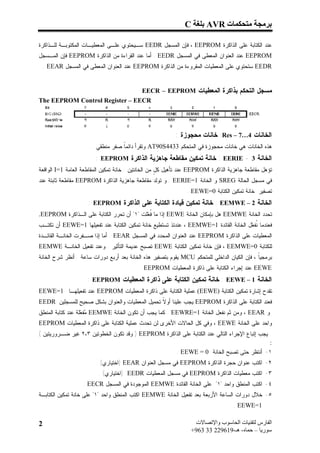 ‫ﺑﺮﻣﺠﺔ ﻣﺘﺤﻜﻤﺎت ‪ AVR‬ﺑﻠﻐﺔ ‪C‬‬

‫ﻋﻨﺩ ﺍﻟﻜﺘﺎﺒﺔ ﻋﻠﻰ ﺍﻟﺫﺍﻜﺭﺓ ‪ ، EEPROM‬ﻓﺈﻥ ﺍﻟﻤﺴﺠل ‪ EEDR‬ﺴـﻴﺤﺘﻭﻱ ﻋﻠـﻰ ﺍﻟﻤﻌﻁﻴـﺎﺕ ﺍﻟﻤﻜﺘﻭﺒـﺔ ﻟﻠـﺫﺍﻜﺭﺓ‬
‫‪ EEPROM‬ﻋﻨﺩ ﺍﻟﻌﻨﻭﺍﻥ ﺍﻟﻤﻌﻁﻰ ﻓﻲ ﺍﻟﻤﺴﺠل ‪ . EEDR‬ﺃﻤﺎ ﻋﻨﺩ ﺍﻟﻘﺭﺍﺀﺓ ﻤﻥ ﺍﻟﺫﺍﻜﺭﺓ ‪ EEPROM‬ﻓﺈﻥ ﺍﻟﻤـﺴﺠل‬
 ‫‪ EEDR‬ﺴﺘﺤﺘﻭﻱ ﻋﻠﻰ ﺍﻟﻤﻌﻁﻴﺎﺕ ﺍﻟﻤﻘﺭﻭﺀﺓ ﻤﻥ ﺍﻟﺫﺍﻜﺭﺓ ‪ EEPROM‬ﻋﻨﺩ ﺍﻟﻌﻨﻭﺍﻥ ﺍﻟﻤﻌﻁﻰ ﻓﻲ ﺍﻟﻤﺴﺠل ‪. EEAR‬‬


                                ‫ﻤﺴﺠل ﺍﻟﺘﺤﻜﻡ ﺒﺫﺍﻜﺭﺓ ﺍﻟﻤﻌﻁﻴﺎﺕ ‪EECR – EEPROM‬‬
‫‪The EEPROM Control Register – EECR‬‬




                                                          ‫ﺍﻟﺨﺎﻨﺎﺕ 4…7 – ‪ :Res‬ﺨﺎﻨﺎﺕ ﻤﺤﺠﻭﺯﺓ :‬
                      ‫ﻫﺫﻩ ﺍﻟﺨﺎﻨﺎﺕ ﻫﻲ ﺨﺎﻨﺎﺕ ﻤﺤﺠﻭﺯﺓ ﻓﻲ ﺍﻟﻤﺘﺤﻜﻡ 3344‪ AT90S‬ﻭﺘﻘﺭﺃ ﺩﺍﺌﻤﹰ ﺼﻔﺭ ﻤﻨﻁﻘﻲ .‬
                                  ‫ﺎ‬
                        ‫ﺍﻟﺨﺎﻨﺔ 3 - ‪ : EERIE‬ﺨﺎﻨﺔ ﺘﻤﻜﻴﻥ ﻤﻘﺎﻁﻌﺔ ﺠﺎﻫﺯﻴﺔ ﺍﻟﺫﺍﻜﺭﺓ ‪: EEPROM‬‬
‫ﺘﺅﻫل ﻤﻘﺎﻁﻌﺔ ﺠﺎﻫﺯﻴﺔ ﺍﻟﺫﺍﻜﺭﺓ ‪ EEPROM‬ﻋﻨﺩ ﺘﺄﻫﻴل ﻜ ٍ ﻤﻥ ﺍﻟﺨﺎﻨﺘﻴﻥ : ﺨﺎﻨﺔ ﺘﻤﻜﻴﻥ ﺍﻟﻤﻘﺎﻁﻌﺔ ﺍﻟﻌﺎﻤﺔ 1=‪ I‬ﺍﻟﻭﺍﻗﻌﺔ‬
                                                     ‫ل‬
‫ﻓﻲ ﻤﺴﺠل ﺍﻟﺤﺎﻟﺔ ‪ SREG‬ﻭ ﺍﻟﺨﺎﻨﺔ 1=‪ . EERIE‬ﻭ ﺘﻭﻟﺩ ﻤﻘﺎﻁﻌﺔ ﺠﺎﻫﺯﻴﺔ ﺍﻟﺫﺍﻜﺭﺓ ‪ EEPROM‬ﻤﻘﺎﻁﻌﺔ ﺜﺎﺒﺘﺔ ﻋﻨﺩ‬
                                                               ‫ﺘﺼﻔﻴﺭ ﺨﺎﻨﺔ ﺘﻤﻜﻴﻥ ﺍﻟﻜﺘﺎﺒﺔ 0=‪. EEWE‬‬
                     ‫ﺍﻟﺨﺎﻨﺔ 2 – ‪ : EEMWE‬ﺨﺎﻨﺔ ﺘﻤﻜﻴﻥ ﻗﻴﺎﺩﺓ ﺍﻟﻜﺘﺎﺒﺔ ﻋﻠﻰ ﺍﻟﺫﺍﻜﺭﺓ ‪: EEPROM‬‬
‫ﺘﺤﺩﺩ ﺍﻟﺨﺎﻨﺔ ‪ EEMWE‬ﻫل ﺒﺈﻤﻜﺎﻥ ﺍﻟﺨﺎﻨﺔ ‪ EEWE‬ﺇﺫﺍ ﻤﺎ ﹸ ‪‬ﻠﺕ "١" ﺃﻥ ﺘﺤﺭﺭ ﺍﻟﻜﺘﺎﺒﺔ ﻋﻠﻰ ﺍﻟـﺫﺍﻜﺭﺓ ‪.EEPROM‬‬
                                           ‫ﻓﻌ‬
‫ﻓﻌﻨﺩﻤﺎ ﹸﻔ ‪‬ل ﺍﻟﺨﺎﻨﺔ ﺍﻟﻘﺎﺌﺩﺓ 1=‪ ، EEMWE‬ﻋﻨﺩﺌﺫ ﺘﺴﺘﻁﻴﻊ ﺨﺎﻨﺔ ﺘﻤﻜﻴﻥ ﺍﻟﻜﺘﺎﺒﺔ ﻋﻨﺩ ﺘﻔﻌﻴﻠﻬﺎ 1=‪ EEWE‬ﺃﻥ ﺘﻜﺘـﺏ‬
                                                                                      ‫ﻨﻌ‬
‫ﺍﻟﻤﻌﻁﻴﺎﺕ ﻋﻠﻰ ﺍﻟﺫﺍﻜﺭﺓ ‪ EEPROM‬ﻋﻨﺩ ﺍﻟﻌﻨﻭﺍﻥ ﺍﻟﻤﺤﺩﺩ ﻓﻲ ﺍﻟﻤﺴﺠل ‪ . EEAR‬ﺃﻤﺎ ﺇﺫﺍ ﺼـﻔﺭﺕ ﺍﻟﺨﺎﻨـﺔ ﺍﻟﻘﺎﺌـﺩﺓ‬
‫ﻟﻠﻜﺘﺎﺒﺔ 0=‪ ، EEMWE‬ﻓﺈﻥ ﺨﺎﻨﺔ ﺘﻤﻜﻴﻥ ﺍﻟﻜﺘﺎﺒﺔ ‪ EEWE‬ﺘﺼﺒﺢ ﻋﺩﻴﻤﺔ ﺍﻟﺘﺄﺜﻴﺭ . ﻭﻋﻨﺩ ﺘﻔﻌﻴل ﺍﻟﺨﺎﻨـﺔ ‪EEMWE‬‬
‫ﺒﺭﻤﺠﻴﹰ ، ﻓﺈﻥ ﺍﻟﻜﻴﺎﻥ ﺍﻟﺩﺍﺨﻠﻲ ﻟﻠﻤﺘﺤﻜﻡ ‪ MCU‬ﻴﻘﻭﻡ ﺒﺘﺼﻔﻴﺭ ﻫﺫﻩ ﺍﻟﺨﺎﻨﺔ ﺒﻌﺩ ﺃﺭﺒﻊ ﺩﻭﺭﺍﺕ ﺴﺎﻋﺔ . ﺃﻨﻅﺭ ﺸﺭﺡ ﺍﻟﺨﺎﻨﺔ‬
                                                                                              ‫ﺎ‬
                                           ‫‪ EEWE‬ﻋﻨﺩ ﺇﺠﺭﺍﺀ ﺍﻟﻜﺘﺎﺒﺔ ﻋﻠﻰ ﺫﺍﻜﺭﺓ ﺍﻟﻤﻌﻁﻴﺎﺕ ‪. EEPROM‬‬
                    ‫ﺍﻟﺨﺎﻨﺔ 1 – ‪ : EEWE‬ﺨﺎﻨﺔ ﺘﻤﻜﻴﻥ ﺍﻟﻜﺘﺎﺒﺔ ﻋﻠﻰ ﺫﺍﻜﺭﺓ ﺍﻟﻤﻌﻁﻴﺎﺕ ‪: EEPROM‬‬
‫ﺘﻘﺩﺡ ﺇﺸﺎﺭﺓ ﺘﻤﻜﻴﻥ ﺍﻟﻜﺘﺎﺒﺔ )‪ (EEWE‬ﻋﻤﻠﻴﺔ ﺍﻟﻜﺘﺎﺒﺔ ﻋﻠﻰ ﺫﺍﻜﺭﺓ ﺍﻟﻤﻌﻁﻴﺎﺕ ‪ EEPROM‬ﻋﻨﺩ ﺘﻔﻌﻴﻠﻬـﺎ 1=‪EEWE‬‬
‫ﻓﻌﻨﺩ ﺍﻟﻜﺘﺎﺒﺔ ﻋﻠﻰ ﺍﻟﺫﺍﻜﺭﺓ ‪ EEPROM‬ﻴﺠﺏ ﻋﻠﻴﻨﺎ ﺃﻭ ﹰ ﺘﺤﻤﻴل ﺍﻟﻤﻌﻁﻴﺎﺕ ﻭﺍﻟﻌﻨﻭﺍﻥ ﺒﺸﻜل ﺼﺤﻴﺢ ﻟﻠﻤﺴﺠﻠﻴﻥ ‪EEDR‬‬
                                                ‫ﻻ‬
‫ﻭ ‪ ، EEAR‬ﻭﻤﻥ ﺜﻡ ﻨﻔﻌل ﺍﻟﺨﺎﻨﺔ 1=‪ . EEWRE‬ﻜﻤﺎ ﻴﺠﺏ ﺃﻥ ﺘﻜﻭﻥ ﺍﻟﺨﺎﻨﺔ ‪ EEMWE‬ﻔ ‪‬ﻠﺔ ﻋﻨﺩ ﻜﺘﺎﺒﺔ ﺍﻟﻤﻨﻁﻕ‬
                   ‫ﻤﻌ‬
‫ﻭﺍﺤﺩ ﻋﻠﻰ ﺍﻟﺨﺎﻨﺔ ‪ ، EEWE‬ﻭﻓﻲ ﻜل ﺍﻟﺤﺎﻻﺕ ﺍﻷﺨﺭﻯ ﻟﻥ ﺘﺤﺩﺙ ﻋﻤﻠﻴﺔ ﺍﻟﻜﺘﺎﺒﺔ ﻋﻠﻰ ﺫﺍﻜﺭﺓ ﺍﻟﻤﻌﻁﻴﺎﺕ ‪EEPROM‬‬
‫. ﻴﺠﺏ ﺇﺘﺒﺎﻉ ﺍﻹﺠﺭﺍﺀ ﺍﻟﺘﺎﻟﻲ ﻋﻨﺩ ﺍﻟﻜﺘﺎﺒﺔ ﻋﻠﻰ ﺍﻟﺫﺍﻜﺭﺓ ‪ ) EEPROM‬ﻭﻗﺩ ﺘﻜﻭﻥ ﺍﻟﺨﻁﻭﺘﻴﻥ ٣،٢ ﻏﻴﺭ ﻀـﺭﻭﺭﻴﺘﻴﻥ (‬
                                                                                               ‫:‬
                                                   ‫١- ﺃﻨﺘﻅﺭ ﺤﺘﻰ ﺘﺼﺒﺢ ﺍﻟﺨﺎﻨﺔ 0 = ‪. EEWE‬‬
                        ‫٢- ﺍﻜﺘﺏ ﻋﻨﻭﺍﻥ ﺤﺠﺭﺓ ﺍﻟﺫﺍﻜﺭﺓ ‪ EEPROM‬ﻓﻲ ﻤﺴﺠل ﺍﻟﻌﻨﻭﺍﻥ ‪) EEAR‬ﺍﺨﺘﻴﺎﺭﻱ( .‬
                         ‫٣- ﺍﻜﺘﺏ ﻤﻌﻁﻴﺎﺕ ﺍﻟﺫﺍﻜﺭﺓ ‪ EEPROM‬ﻓﻲ ﻤﺴﺠل ﺍﻟﻤﻌﻁﻴﺎﺕ ‪) EEDR‬ﺍﺨﺘﻴﺎﺭﻱ( .‬
                   ‫٤- ﺍﻜﺘﺏ ﺍﻟﻤﻨﻁﻕ ﻭﺍﺤﺩ "١" ﻋﻠﻰ ﺍﻟﺨﺎﻨﺔ ﺍﻟﻘﺎﺌﺩﺓ ‪ EEMWE‬ﺍﻟﻤﻭﺠﻭﺩﺓ ﻓﻲ ﺍﻟﻤﺴﺠل ‪. EECR‬‬
‫٥- ﺨﻼل ﺩﻭﺭﺍﺕ ﺍﻟﺴﺎﻋﺔ ﺍﻷﺭﺒﻌﺔ ﺒﻌﺩ ﺘﻔﻌﻴل ﺍﻟﺨﺎﻨﺔ ‪ EEMWE‬ﺍﻜﺘﺏ ﺍﻟﻤﻨﻁﻕ ﻭﺍﺤﺩ "١" ﻋﻠﻰ ﺨﺎﻨﺔ ﺘﻤﻜﻴﻥ ﺍﻟﻜﺘﺎﺒـﺔ‬
                                                                                   ‫1=‪. EEWE‬‬

‫2‬                                                                 ‫اﻟﻔﺎرس ﻟﺘﻘﻨﯿﺎت اﻟﺤﺎﺳﻮب واﻹﺗﺼﺎﻻت‬
                                                                 ‫ﺳﻮرﯾﺎ – ﺣﻤﺎه- ھـ-916922 33 369+‬
 