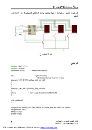 C ‫ ﺑﻠﻐﺔ‬AVR ‫ﺑﺮﻣﺠﺔ ﻣﺘﺤﻜﻤﺎت‬

         ‫ ﻋﻠـﻰ‬int 1 ، int 0 ‫ ﻭﺯﻴﺎﺘﻪ ﻭﺘﺨﺯﻴﻨﻪ ﺒﻭﺍﺴﻁﺔ ﺍﻟﻤﻘﺎﻁﻌﺘﻴﻥ ﺍﻟﺨﺎﺭﺠﻴﺘﻴﻥ‬i ‫ﻨﻘﻭﻡ ﻓﻲ ﻫﺫﺍ ﺍﻟﻤﺸﺭﻭﻉ ﺒﻌﺭﺽ ﺍﻟﺭﻗﻡ‬
                                                                                                . ‫ﺍﻟﺘﺭﺘﻴﺏ‬




                                                 ‫ﺩﺍﺭﺓ ﺍﻟﻤﺸﺭﻭﻉ‬


                                                                                           : ‫ﺍﻟﺒﺭﻨﺎﻤﺞ‬
         #include <90s2313.h>
         #include <delay.h>
         eeprom int alfa=0;         // write alfa to eeprom

         int i;                         // global variable
                                            // External Interrupt 0 service routine
         interrupt [EXT_INT0] void ext_int0_isr(void)
         {
         i++;
         }
         interrupt [EXT_INT1] void ext_int1_isr(void)
         {
         alfa=i;              // store value of number i in EEPROM
         }

         void main(void)
         {

         unsigned char decode[10]={0x3f,6,0x5B,0x4f,0x66,0x6d, 0x7c,0x07,0x7f,0x6f};
         unsigned char a,b,c;
         PORTB=0x00;
         DDRB=0xFF;



         5                                                              ‫اﻟﻔﺎرس ﻟﺘﻘﻨﯿﺎت اﻟﺤﺎﺳﻮب واﻹﺗﺼﺎﻻت‬
                                                                       +963 33 229619-‫ﺳﻮرﯾﺎ – ﺣﻤﺎه- ھـ‬

PDF created with pdfFactory Pro trial version www.pdffactory.com
 